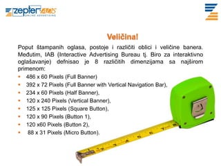 www. tracara.com

  Poput štampanih oglasa, postoje i različiti oblici i veličine banera.
  Međutim, IAB (Interactive Advertising Bureau tj. Biro za interaktivno
  oglašavanje) defnisao je 8 različitih dimenzijama sa najširom
  primenom:
     486 x 60 Pixels (Full Banner)
     392 x 72 Pixels (Full Banner with Vertical Navigation Bar),
     234 x 60 Pixels (Half Banner),
     120 x 240 Pixels (Vertical Banner),
     125 x 125 Pixels (Square Button),
     120 x 90 Pixels (Button 1),
     120 x60 Pixels (Button 2),
     88 x 31 Pixels (Micro Button).
 