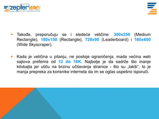 www. tracara.com


  Takođe, preporučuju se i sledeće veličine: 300x250 (Medium
   Rectangle), 180x150 (Rectangle), 728x90 (Leaderboard) i 160x600
   (Wide Skyscraper).

  Kada je veličina u pitanju, ne postoje ograničenja, mada većina web
   sajtova preferira od 12 do 16K. Najbolje je da sadrže što manje
   kilobajta jer utiču na brzinu učitavanja stranice - što su „lakši“, to je
   manja prepreka za korisnike interneta da im se oglas uspešno isporuči.
 