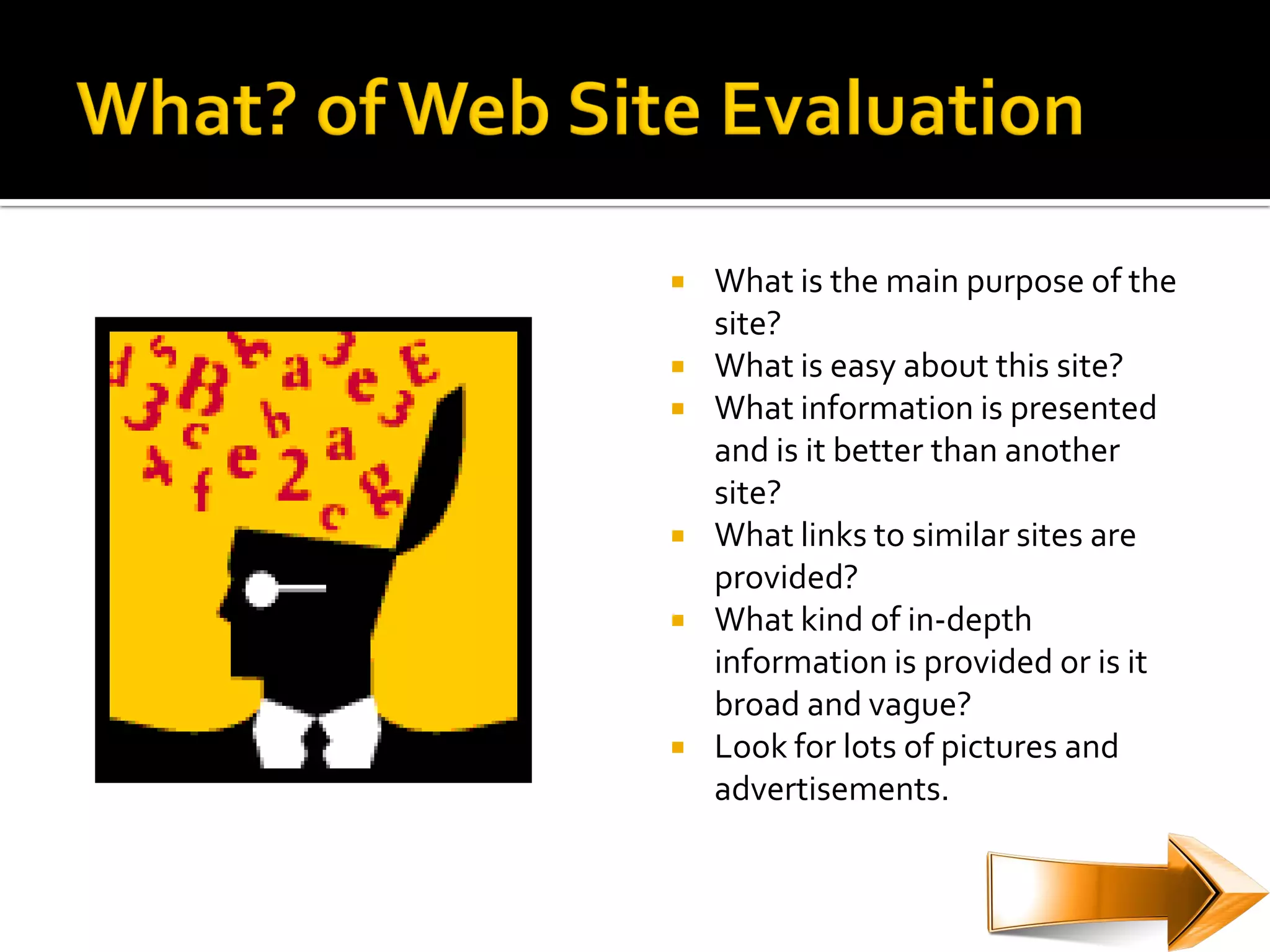    What is the main purpose of the
    site?
   What is easy about this site?
   What information is presented
    and is it better than another
    site?
   What links to similar sites are
    provided?
   What kind of in-depth
    information is provided or is it
    broad and vague?
   Look for lots of pictures and
    advertisements.
 