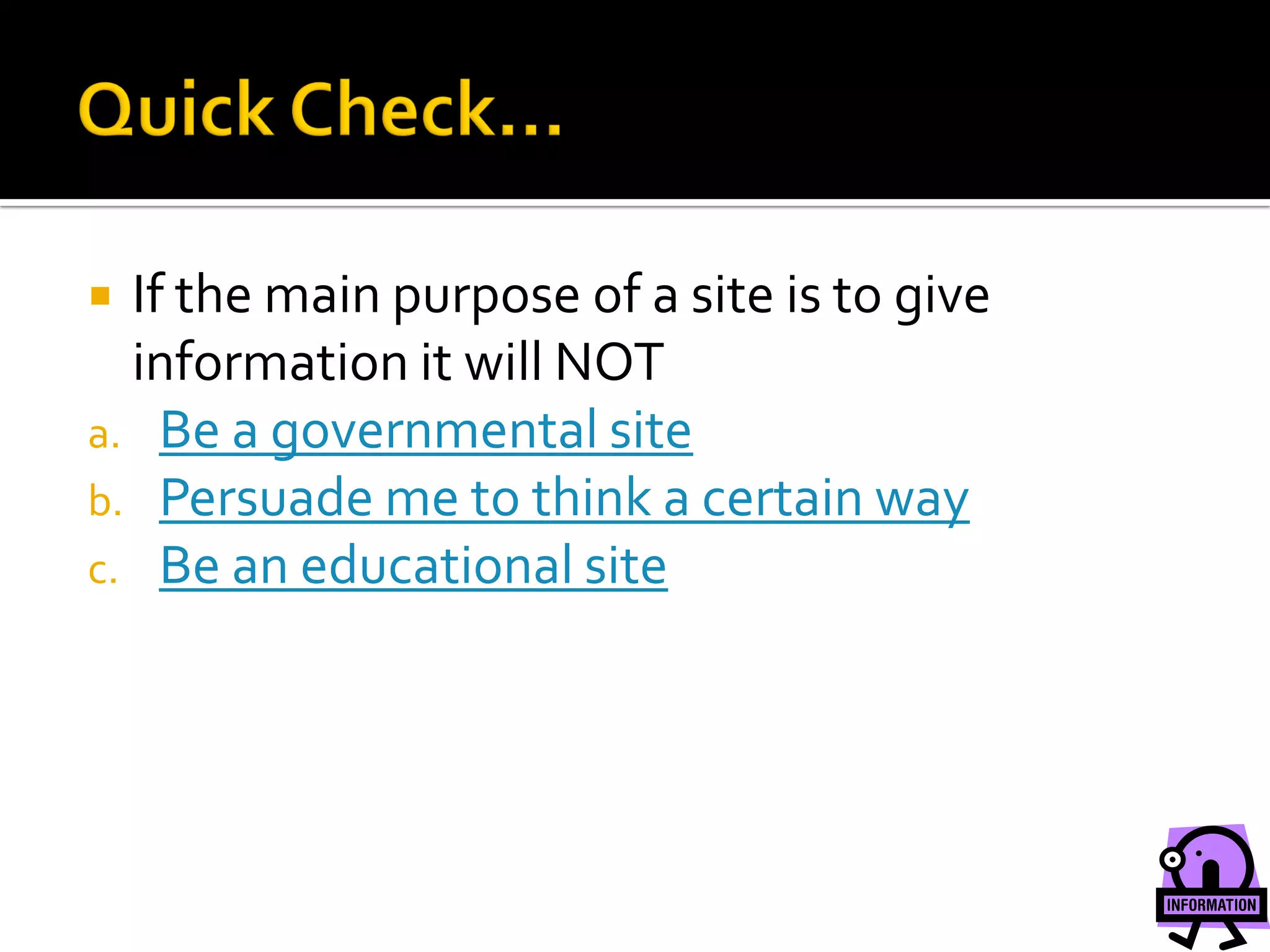  If the main purpose of a site is to give
  information it will NOT
a. Be a governmental site
b. Persuade me to think a certain way
c. Be an educational site
 