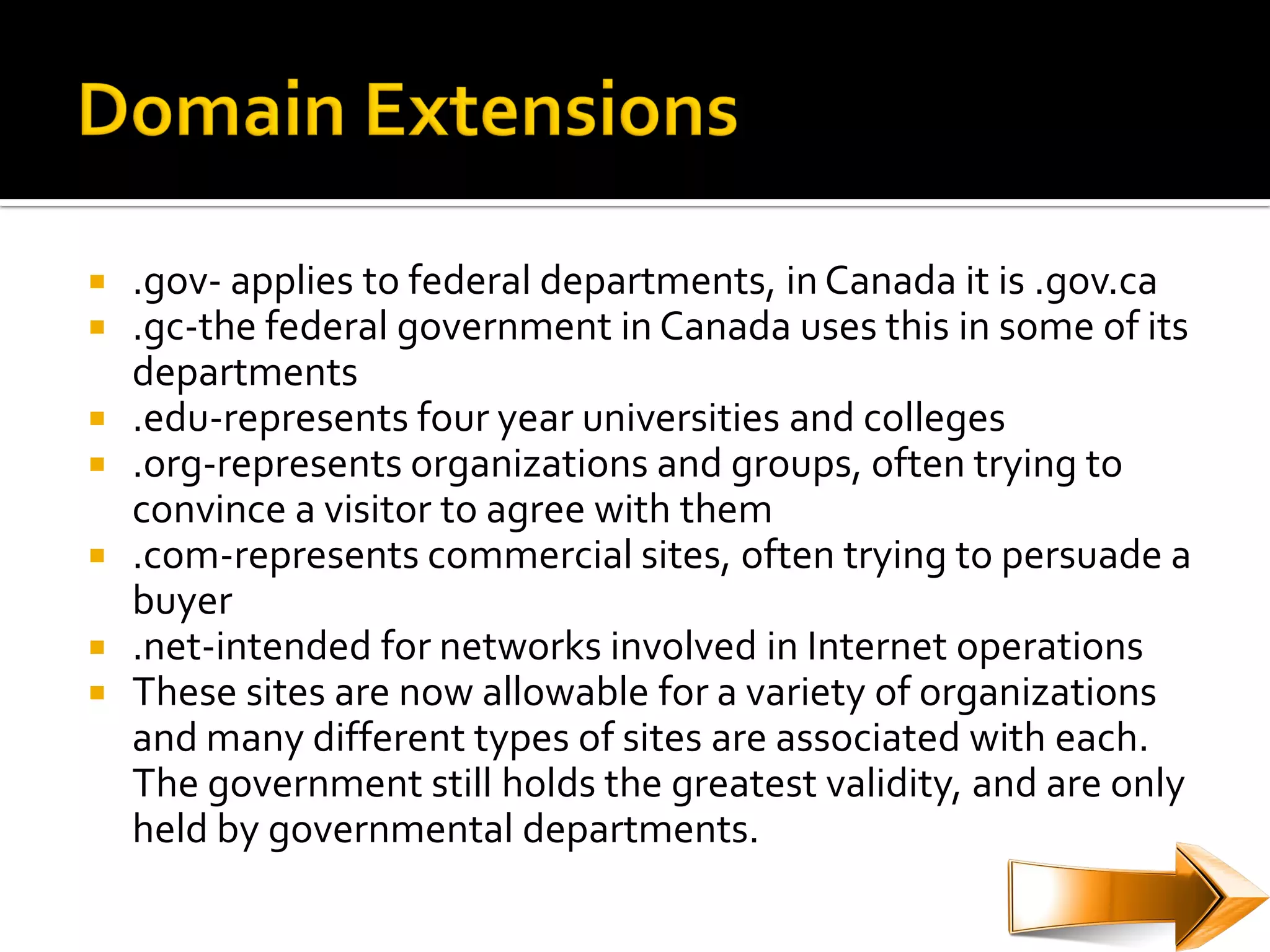  .gov- applies to federal departments, in Canada it is .gov.ca
 .gc-the federal government in Canada uses this in some of its
  departments
 .edu-represents four year universities and colleges
 .org-represents organizations and groups, often trying to
  convince a visitor to agree with them
 .com-represents commercial sites, often trying to persuade a
  buyer
 .net-intended for networks involved in Internet operations
 These sites are now allowable for a variety of organizations
  and many different types of sites are associated with each.
  The government still holds the greatest validity, and are only
  held by governmental departments.
 