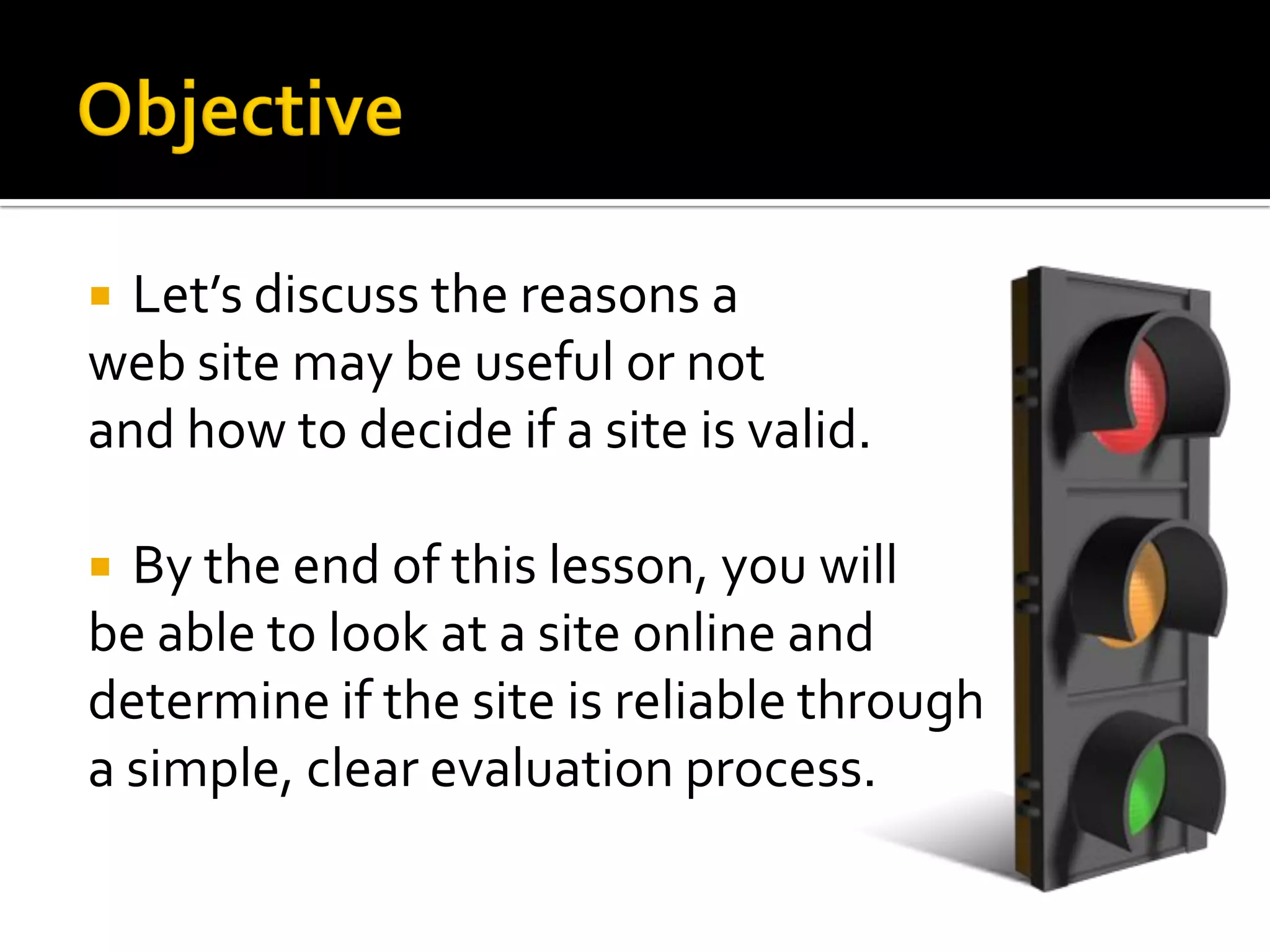  Let’s discuss the reasons a
web site may be useful or not
and how to decide if a site is valid.

 By the end of this lesson, you will
be able to look at a site online and
determine if the site is reliable through
a simple, clear evaluation process.
 