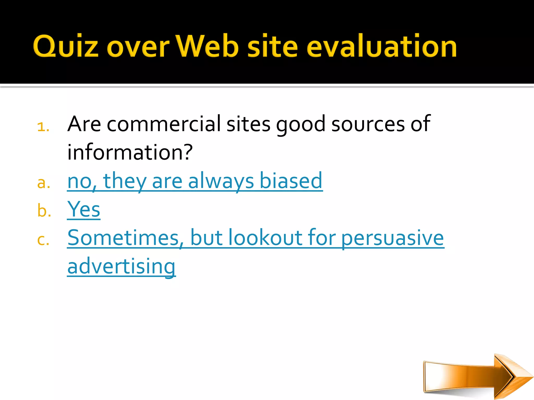 1.   Are commercial sites good sources of
     information?
a.   no, they are always biased
b.   Yes
c.   Sometimes, but lookout for persuasive
     advertising
 