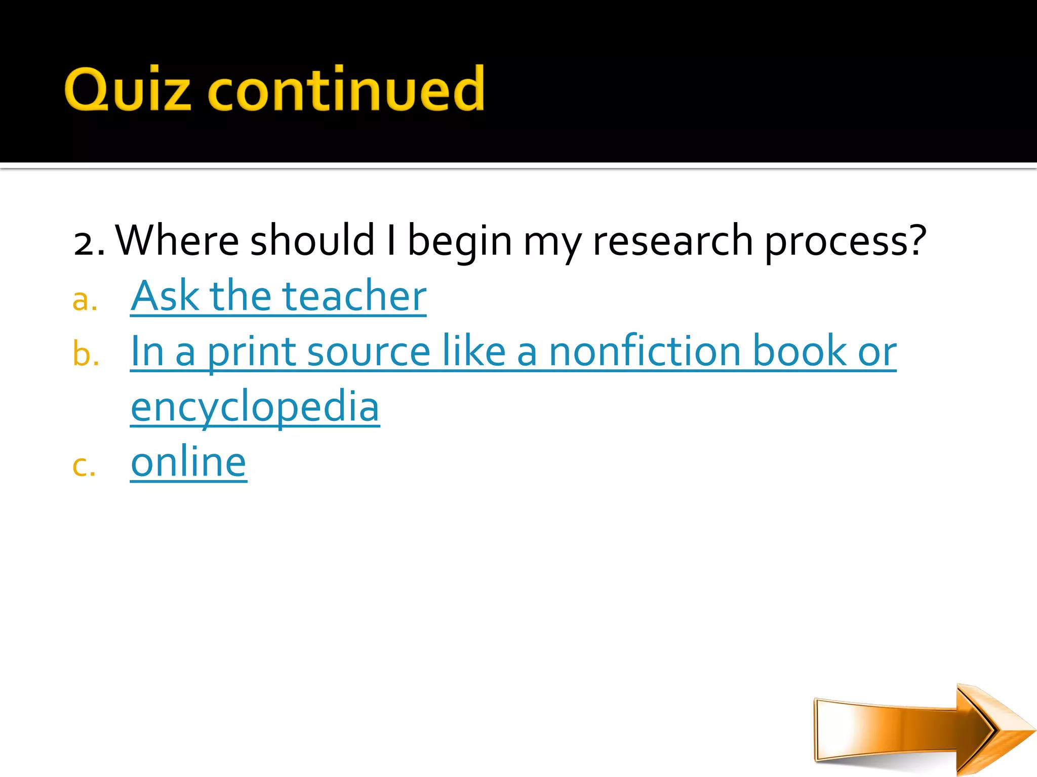 2. Where should I begin my research process?
a. Ask the teacher
b. In a print source like a nonfiction book or
   encyclopedia
c. online
 