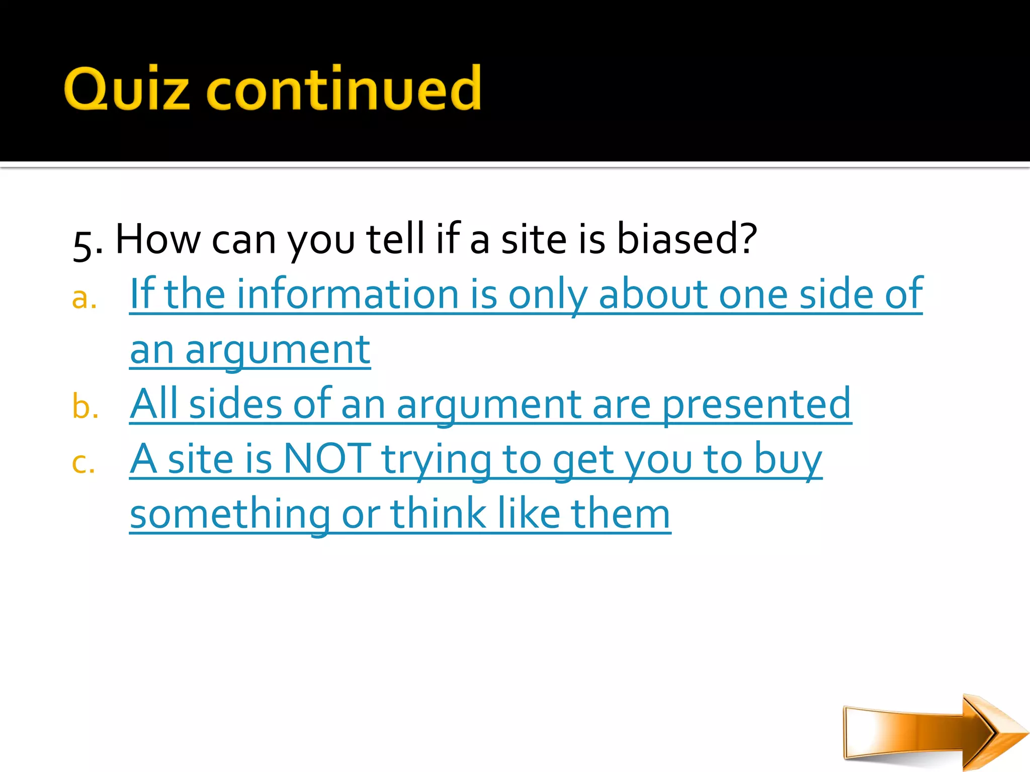 5. How can you tell if a site is biased?
a. If the information is only about one side of
   an argument
b. All sides of an argument are presented
c. A site is NOT trying to get you to buy
   something or think like them
 