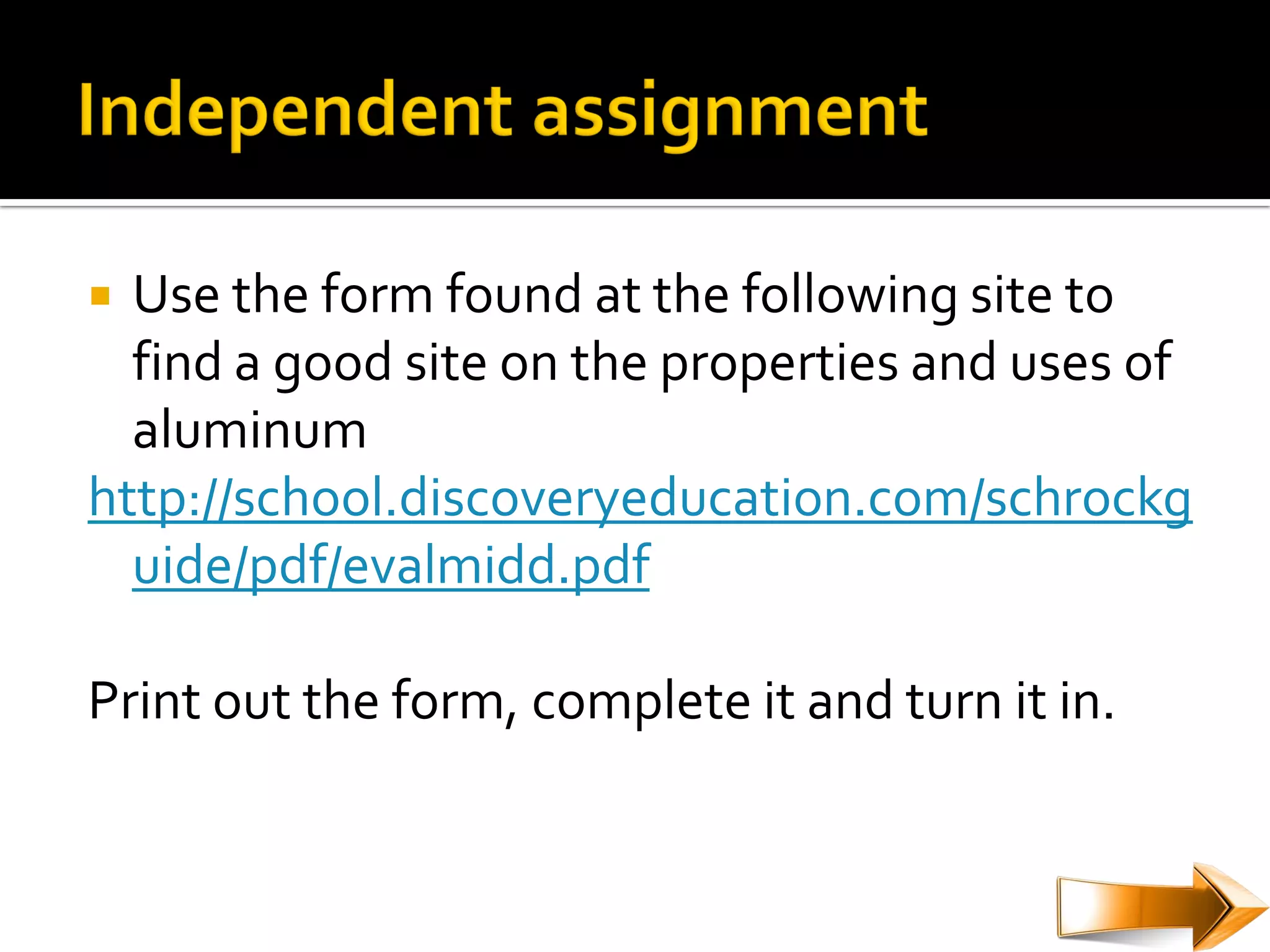  Use the form found at the following site to
  find a good site on the properties and uses of
  aluminum
http://school.discoveryeducation.com/schrockg
  uide/pdf/evalmidd.pdf

Print out the form, complete it and turn it in.
 