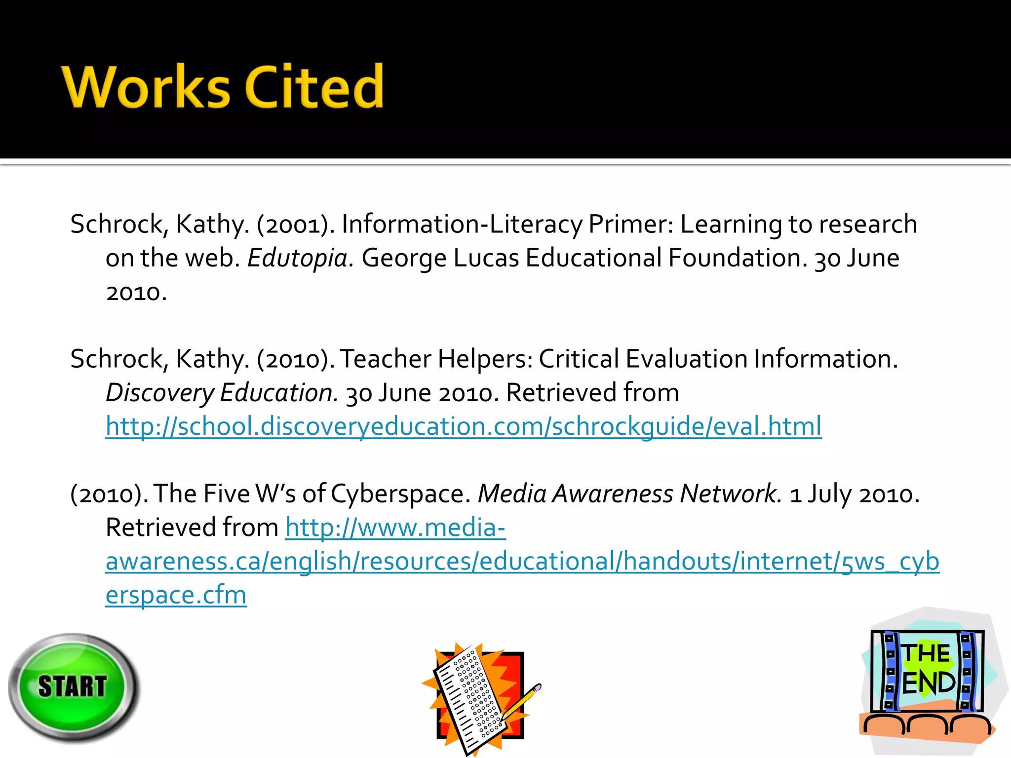 Schrock, Kathy. (2001). Information-Literacy Primer: Learning to research
   on the web. Edutopia. George Lucas Educational Foundation. 30 June
   2010.

Schrock, Kathy. (2010). Teacher Helpers: Critical Evaluation Information.
   Discovery Education. 30 June 2010. Retrieved from
   http://school.discoveryeducation.com/schrockguide/eval.html

(2010). The Five W’s of Cyberspace. Media Awareness Network. 1 July 2010.
   Retrieved from http://www.media-
   awareness.ca/english/resources/educational/handouts/internet/5ws_cyb
   erspace.cfm
 