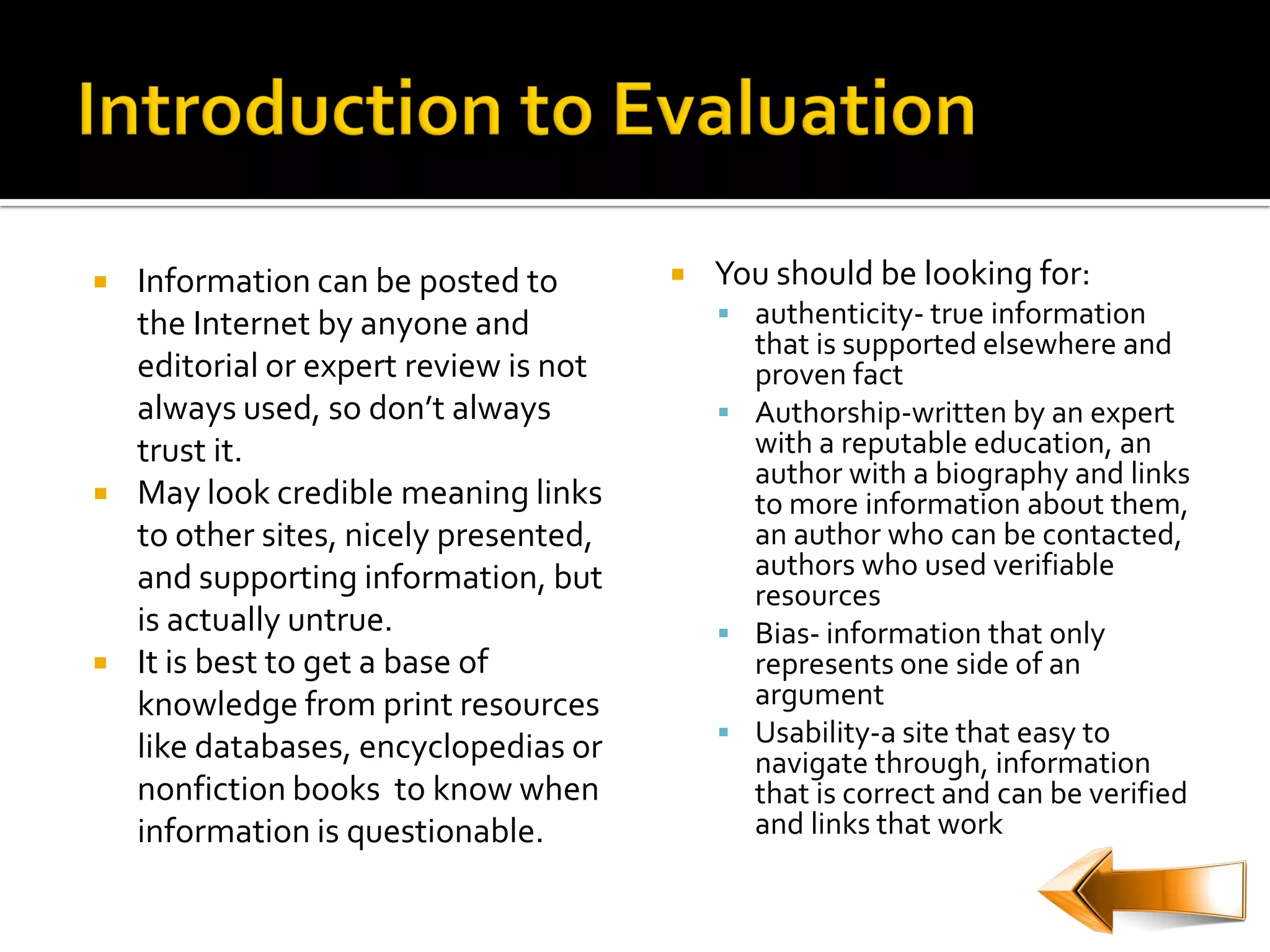    Information can be posted to           You should be looking for:
    the Internet by anyone and               authenticity- true information
                                              that is supported elsewhere and
    editorial or expert review is not         proven fact
    always used, so don’t always             Authorship-written by an expert
    trust it.                                 with a reputable education, an
                                              author with a biography and links
   May look credible meaning links           to more information about them,
    to other sites, nicely presented,         an author who can be contacted,
    and supporting information, but           authors who used verifiable
                                              resources
    is actually untrue.                      Bias- information that only
   It is best to get a base of               represents one side of an
    knowledge from print resources            argument
                                             Usability-a site that easy to
    like databases, encyclopedias or          navigate through, information
    nonfiction books to know when             that is correct and can be verified
    information is questionable.              and links that work
 