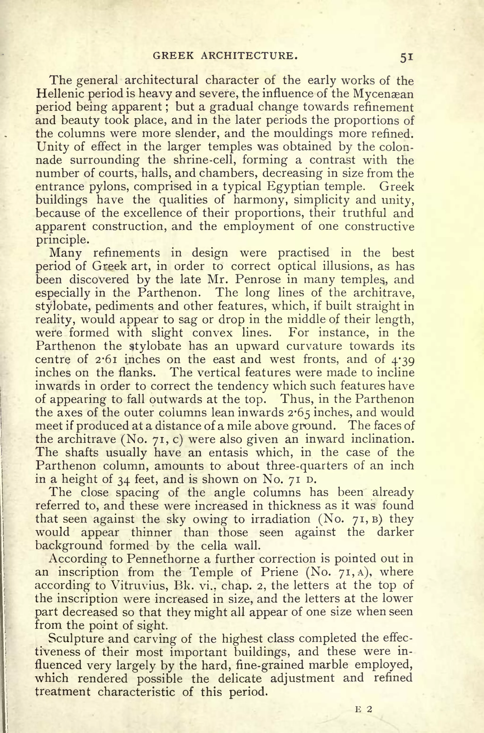 GREEK ARCHITECTURE. 51
The general architectural character of the early works of the
Hellenic period is heavy and severe, the influence of the Mycenaean
period being apparent ;
but a gradual change towards refinement
and beauty took place, and in the later periods the proportions of
the columns were more slender, and the mouldings more refined.
Unity of effect in the larger temples was obtained by the colon-
nade surrounding the shrine-cell, forming a contrast with the
number of courts, halls, and chambers, decreasing in size from the
entrance pylons, comprised in a typical Egyptian temple. Greek
buildings have the qualities of harmony, simplicity and unity,
because of the excellence of their proportions, their truthful and
apparent construction, and the employment of one constructive
principle.
Many refinements in design were practised in the best
period of Greek art, in order to correct optical illusions, as has
been discovered by the late Mr. Penrose in many temples,, and
especially in the Parthenon. The long lines of the architrave,
stylobate, pediments and other features, which, if built straight in
reality, would appear to sag or drop in the middle of their length,
were formed with slight convex lines. For instance, in the
Parthenon the stylobate has an upward curvature towards its
centre of 2-61 inches on the east and west fronts, and of 4-39
inches on the flanks. The vertical features were made to incline
inwards in order to correct the tendency which such features have
of appearing to fall outwards at the top. Thus, in the Parthenon
the axes of the outer columns lean inwards 2*65 inches, and would
meet if produced at a distance of a mile above ground. The faces of
the architrave (No. 71, c) were also given an inward inclination.
The shafts usually have an entasis which, in the case of the
Parthenon column, amounts to about three-quarters of an inch
in a height of 34 feet, and is shown on No. 710.
The close spacing of the angle columns has been already
referred to, and these were increased in thickness as it was found
that seen against the sky owing to irradiation (No. 71,6) they
would appear thinner than those seen against the darker
background formed by the cella wall.
According to Pennethorne a further correction is pointed out in
an inscription from the Temple of Priene (No. 71, A), where
according to Vitruvius, Bk. vi., chap. 2, the letters at the top of
the inscription were increased in size, and the letters at the lower
part decreased so that they might all appear of one size when seen
from the point of sight.
Sculpture and carving of the highest class completed the effec-
tiveness of their most important buildings, and these were in-
fluenced very largely by the hard, fine-grained marble employed,
which rendered possible the delicate adjustment and refined
treatment characteristic of this period.
E 2
 