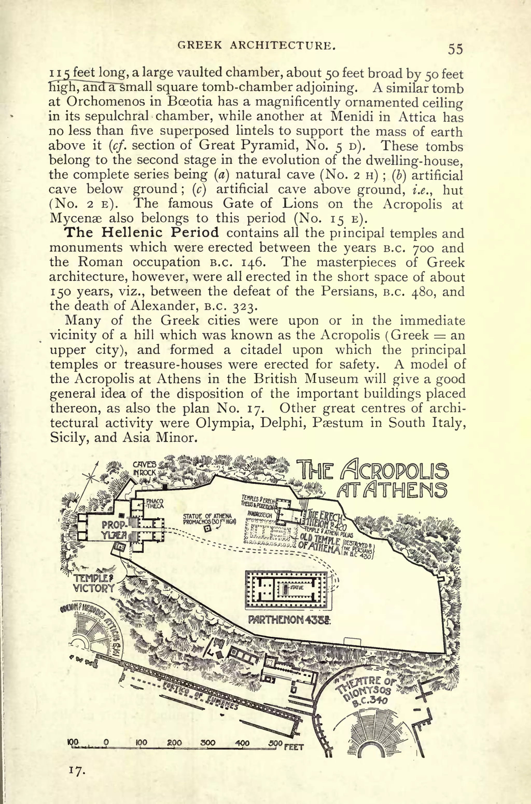 GREEK ARCHITECTURE. 55
ii 5 feetkmg, a large vaulted chamber, about 50 feet broad by 50 feet
rn^7ali3~a~small square tomb-chamber adjoining. A similar tomb
at Orchomenos in Bceotia has a magnificently ornamented ceiling
in its sepulchral chamber, while another at Menidi in Attica has
no less than five superposed lintels to support the mass of earth
above it
(cf. section of Great Pyramid, No. 5 D). These tombs
belong to the second stage in the evolution of the dwelling-house,
the complete series being (a) natural cave (No. 2 H) ; (b) artificial
cave below ground ;
(c)
artificial cave above ground, i.e., hut
(No. 2 E). The famous Gate of Lions on the Acropolis at
Mycenae also belongs to this period (No. 15 E).
The Hellenic Period contains all the principal temples and
monuments which were erected between the years B.C. 700 and
the Roman occupation B.C. 146. The masterpieces of Greek
architecture, however, were all erected in the short space of about
150 years, viz., between the defeat of the Persians, B.C. 480, and
the death of Alexander, B.C. 323.
Many of the Greek cities were upon or in the immediate
vicinity of a hill which was known as the Acropolis (Greek = an
upper city), and formed a citadel upon which the principal
temples or treasure-houses were erected for safety. A model of
the Acropolis at Athens in the British Museum will give a good
general idea of the disposition of the important buildings placed
thereon, as also the plan No. 17. Other great centres of archi-
tectural activity were Olympia, Delphi, Psestum in South Italy,
Sicily, and Asia Minor.
IQO ... Q 100 200 30O 400 500
 