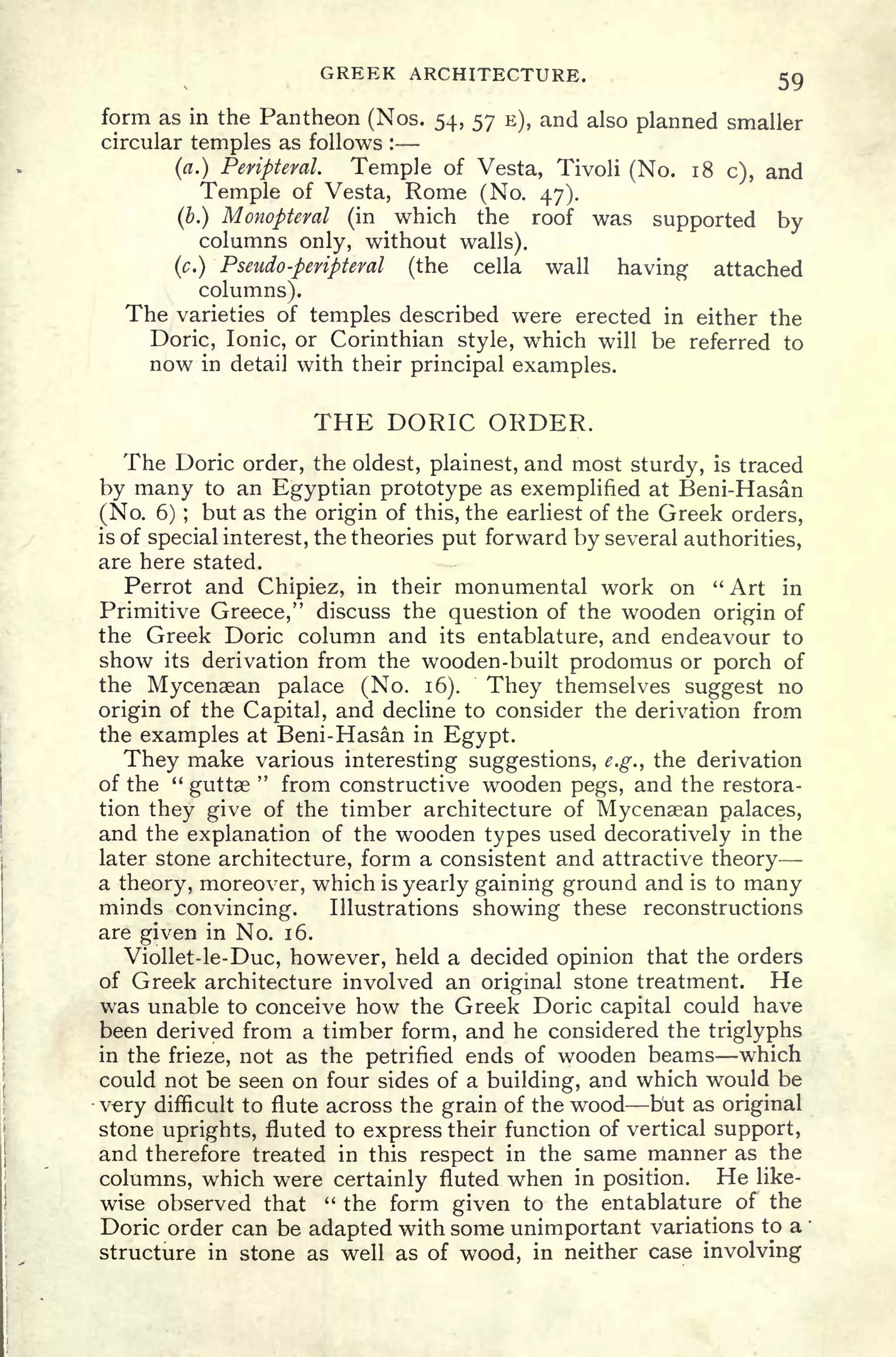 GREEK ARCHITECTURE. 59
form as in the Pantheon (Nos. 54, 57 E), and also planned smaller
circular temples as follows :
(a.) Peripteral. Temple of Vesta, Tivoli (No. 18 c), and
Temple of Vesta, Rome (No. 47).
(b.) Monopteral (in which the roof was supported by
columns only, without walls).
(c.) Pseudo -peripteral (the cella wall having attached
columns).
The varieties of temples described were erected in either the
Doric, Ionic, or Corinthian style, which will be referred to
now in detail with their principal examples.
THE DORIC ORDER.
The Doric order, the oldest, plainest, and most sturdy, is traced
by many to an Egyptian prototype as exemplified at Beni-Hasan
(No. 6) ;
but as the origin of this, the earliest of the Greek orders,
is of special interest, the theories put forward by several authorities,
are here stated.
Perrot and Chipiez, in their monumental work on " Art in
Primitive Greece," discuss the question of the wooden origin of
the Greek Doric column and its entablature, and endeavour to
show its derivation from the wooden-built prodomus or porch of
the Mycenaean palace (No. 16). They themselves suggest no
origin of the Capital, and decline to consider the derivation from
the examples at Beni-Hasan in Egypt.
They make various interesting suggestions, e.g., the derivation
of the "
guttae
"
from constructive wooden pegs, and the restora-
tion they give of the timber architecture of Mycenaean palaces,
and the explanation of the wooden types used decoratively in the
later stone architecture, form a consistent and attractive theory
a theory, moreover, which is yearly gaining ground and is to many
minds convincing. Illustrations showing these reconstructions
are given in No. 16.
Viollet-le-Duc, however, held a decided opinion that the orders
of Greek architecture involved an original stone treatment. He
was unable to conceive how the Greek Doric capital could have
been derived from a timber form, and he considered the triglyphs
in the frieze, not as the petrified ends of wooden beams which
could not be seen on four sides of a building, and which would be
vry difficult to flute across the grain of the wood but as original
stone uprights, fluted to express their function of vertical support,
and therefore treated in this respect in the same manner as the
columns, which were certainly fluted when in position. He like-
wise observed that " the form given to the entablature of the
Doric order can be adapted with some unimportant variations to a
structure in stone as well as of wood, in neither case involving
 