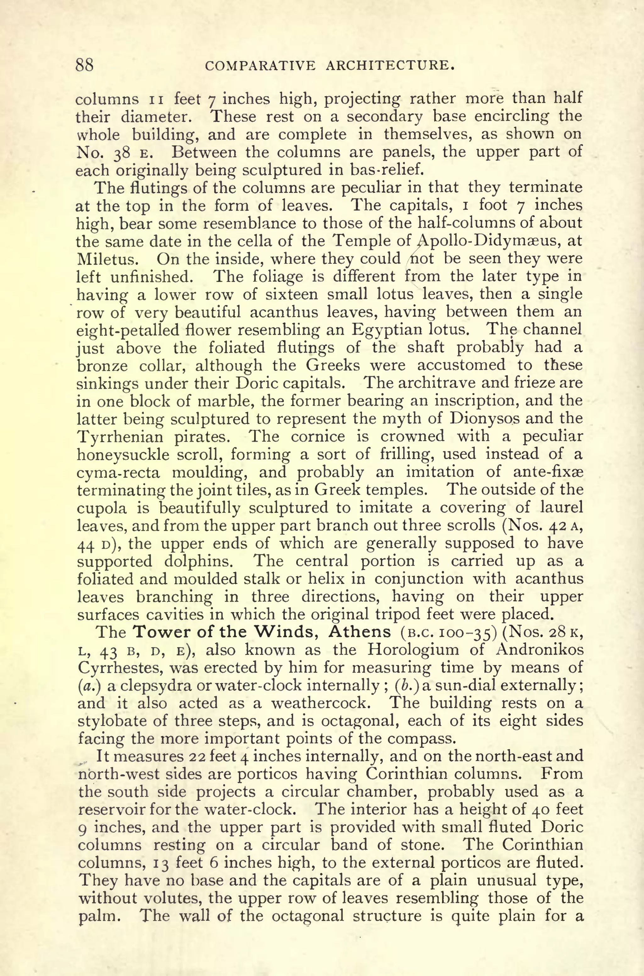 88 COMPARATIVE ARCHITECTURE.
columns 1 1 feet 7 inches high, projecting rather more than half
their diameter. These rest on a secondary base encircling the
whole building, and are complete in themselves, as shown on
No. 38 E. Between the columns are panels, the upper part of
each originally being sculptured in bas-relief.
The flutings of the columns are peculiar in that they terminate
at the top in the form of leaves. The capitals, i foot 7 inches
high, bear some resemblance to those of the half-columns of about
the same date in the cella of the Temple of ^.pollo-Didymaeus, at
Miletus. On the inside, where they could /not be seen they were
left unfinished. The foliage is different from the later type in
having a lower row of sixteen small lotus leaves, then a single
row of very beautiful acanthus leaves, having between them an
eight-petalled flower resembling an Egyptian lotus. The channel
just above the foliated flutings of the shaft probably had a
bronze collar, although the Greeks were accustomed to these
sinkings under their Doric capitals. The architrave and frieze are
in one block of marble, the former bearing an inscription, and the
latter being sculptured to represent the myth of Dionysos and the
Tyrrhenian pirates. The cornice is crowned with a peculiar
honeysuckle scroll, forming a sort of frilling, used instead of a
cyma-recta moulding, and probably an imitation of ante-fixae
terminating the joint tiles, as in Greek temples. The outside of the
cupola is beautifully sculptured to imitate a covering of laurel
leaves, and from the upper part branch out three scrolls (Nos. 42 A,
44 D), the upper ends of which are generally supposed to have
supported dolphins. The central portion is carried up as a
foliated and moulded stalk or helix in conjunction with acanthus
leaves branching in three directions, having on their upper
surfaces cavities in which the original tripod feet were placed.
The Tower of the Winds, Athens (B.C. 100-35) (Nos. 28 K,
L, 43 B, D, E), also known as the Horologium of Andronikos
Cyrrhestes, was erected by him for measuring time by means of
(a.) a clepsydra or water-clock internally ;
(&.) a sun-dial externally ;
and it also acted as a weathercock. The building rests on a
stylobate of three steps, and is octagonal, each of its eight sides
facing the more important points of the compass.
It measures 22 feet 4 inches internally, and on the north-east and
north-west sides are porticos having Corinthian columns. From
the south side projects a circular chamber, probably used as a
reservoir for the water-clock. The interior has a height of 40 feet
9 inches, and the upper part is provided with small fluted Doric
columns resting on a circular band of stone. The Corinthian
columns, 13 feet 6 inches high, to the external porticos are fluted.
They have no base and the capitals are of a plain unusual type,
without volutes, the upper row of leaves resembling those of the
palm. The wall of the octagonal structure is
quite plain for a
 