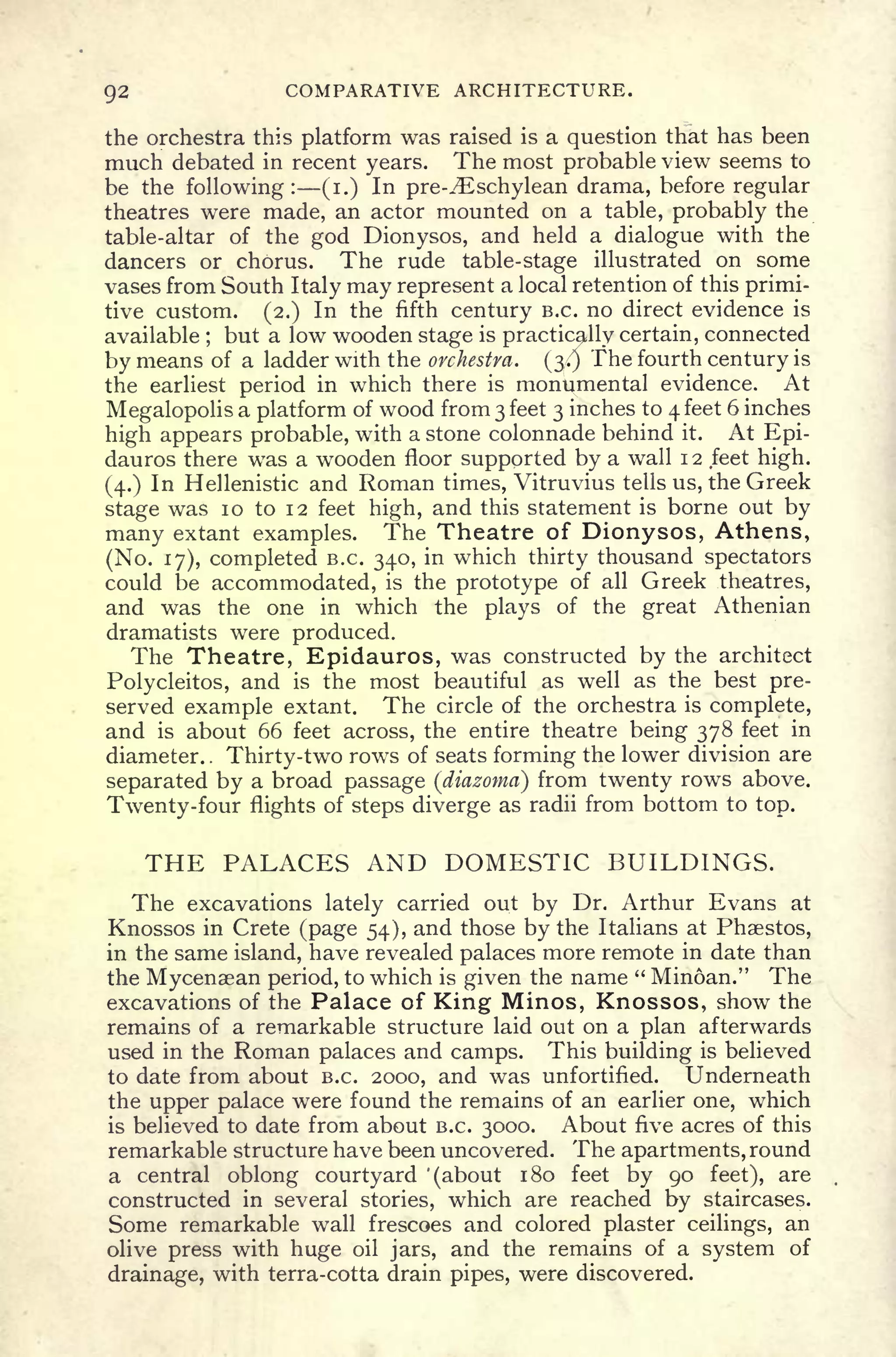 Q2 COMPARATIVE ARCHITECTURE.
the orchestra this platform was raised is a question that has been
much debated in recent years. The most probable view seems to
be the following: (i.) In pre-.'Eschylean drama, before regular
theatres were made, an actor mounted on a table, probably the
table-altar of the god Dionysos, and held a dialogue with the
dancers or chorus. The rude table-stage illustrated on some
vases from South Italy may represent a local retention of this primi-
tive custom. (2.) In the fifth century B.C. no direct evidence is
available ;
but a low wooden stage is practically certain, connected
by means of a ladder with the orchestra. (3/) The fourth century is
the earliest period in which there is monumental evidence. At
Megalopolis a platform of wood from 3 feet 3 inches to 4 feet 6 inches
high appears probable, with a stone colonnade behind it. At Epi-
dauros there was a wooden floor supported by a wall 12 feet high.
(4.) In Hellenistic and Roman times, Vitruvius tells us, the Greek
stage was 10 to 12 feet high, and this statement is borne out by
many extant examples. The Theatre of Dionysos, Athens,
(No. 17), completed B.C. 340, in which thirty thousand spectators
could be accommodated, is the prototype of all Greek theatres,
and was the one in which the plays of the great Athenian
dramatists were produced.
The Theatre, Epidauros, was constructed by the architect
Polycleitos, and is the most beautiful as well as the best pre-
served example extant. The circle of the orchestra is complete,
and is about 66 feet across, the entire theatre being 378 feet in
diameter. .
Thirty-two rows of seats forming the lower division are
separated by a broad passage (diazoma) from twenty rows above.
Twenty-four flights of steps diverge as radii from bottom to top.
THE PALACES AND DOMESTIC BUILDINGS.
The excavations lately carried out by Dr. Arthur Evans at
Knossos in Crete (page 54), and those by the Italians at Phaestos,
in the same island, have revealed palaces more remote in date than
the Mycenaean period, to which is given the name " Minoan." The
excavations of the Palace of King Minos, Knossos, show the
remains of a remarkable structure laid out on a plan afterwards
used in the Roman palaces and camps. This building is believed
to date from about B.C. 2000, and was unfortified. Underneath
the upper palace were found the remains of an earlier one, which
is believed to date from about B.C. 3000. About five acres of this
remarkable structure have been uncovered. The apartments, round
a central oblong courtyard '(about 180 feet by 90 feet), are
constructed in several stories, which are reached by staircases.
Some remarkable wall frescoes and colored plaster ceilings, an
olive press with huge oil jars, and the remains of a system of
drainage, with terra-cotta drain pipes, were discovered.
 