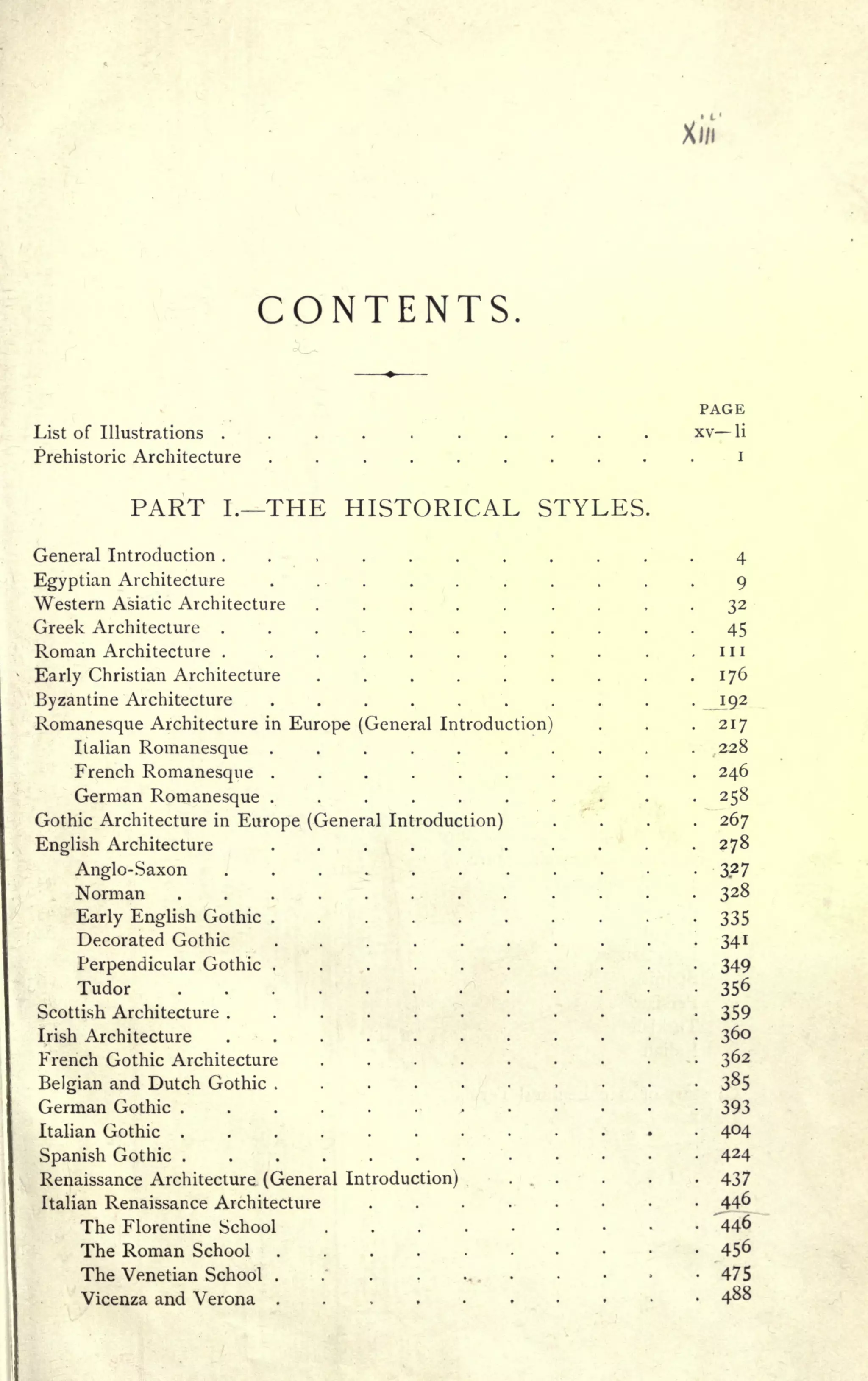 Xi/i
CONTENTS.
PAGE
List of Illustrations xv li
Prehistoric Architecture .......... i
PART I. THE HISTORICAL STYLES.
General Introduction ........... 4
Egyptian Architecture .......... 9
Western Asiatic Architecture ..... .... 32
Greek Architecture ........... 45
Roman Architecture . . . . . . . . . . 1 1 1
Early Christian Architecture . . . . . . . .
.176
Byzantine Architecture .......... 192
Romanesque Architecture in Europe (General Introduction) . .
.217
Italian Romanesque .......... 228
French Romanesque .......... 246
German Romanesque .......... 258
Gothic Architecture in Europe (General Introduction) .... 267
English Architecture . . . . . . . . .
.278
Anglo-Saxon .....>...... 3.2 7
Norman ......... .... 328
Early English Gothic . . . .-' V . . . .
.
335
Decorated Gothic .... . . . . . .
.341
Perpendicular Gothic . . .. .... . . .
349
Tudor / . 356
Scottish Architecture ." 359
Irish Architecture . . .
'
. . . ... . . .
3
French Gothic Architecture . . . .. ". . - 362
Belgian and Dutch Gothic . .
. . . 385
German Gothic 393
Italian Gothic . ; . .
44
Spanish Gothic . .
'
424
Renaissance Architecture (General Introduction) ... . .
'
.
437
Italian Renaissance Architecture . . . ... ^446
The Florentine School "446
The Roman School 456
The Venetian School . .' . .
. . .
-475
Vicenza and Verona ........ 4^8
 