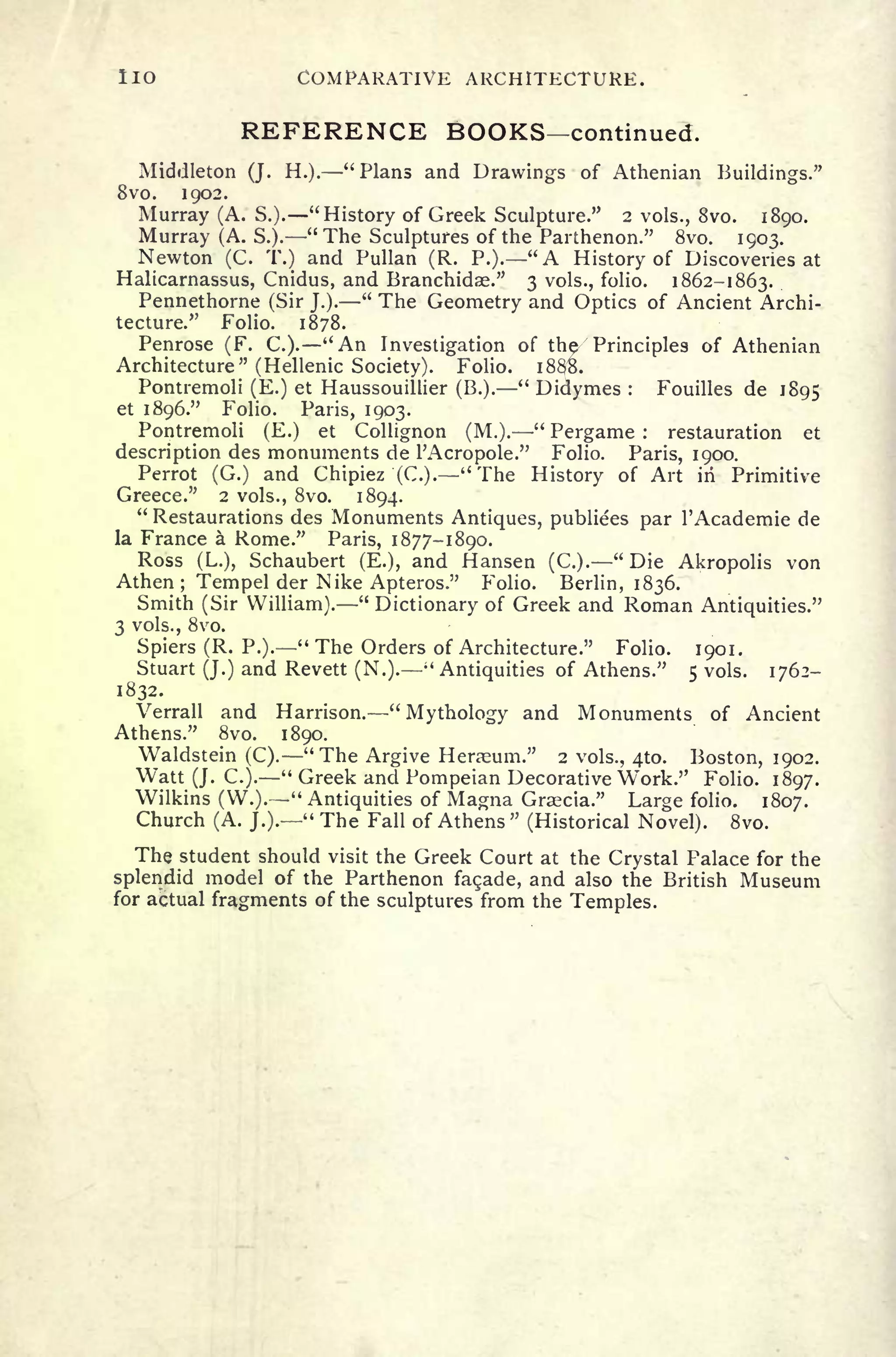 lio COMPARATIVE ARCHITECTURE.
REFERENCE BOOKS continued.
Middleton (J. H.). "Plans and Drawings of Athenian Buildings."
Svo. 1902.
Murray (A. S.). "History of Greek Sculpture." 2 vols., Svo. 1890.
Murray (A. S.). "The Sculptures of the Parthenon." Svo. 1903.
Newton (C. T.) and Pullan (R. P.). "A History of Discoveries at
Halicarnassus, Cnidus, and Branchidse." 3 vols., folio. 1862-1863.
Pennethorne (Sir J.).
"
The Geometry and Optics of Ancient Archi-
tecture." Folio. 1878.
Penrose (F. C.). "An Investigation of the/
7
Principles of Athenian
Architecture" (Hellenic Society). Folio. i88B.
Pontremoli (E.) et Haussouillier (B.).
"
Didymes : Fouilles de 1895
et 1896." Folio. Paris, 1903.
Pontremoli (E.) et Collignon (M.).
"
Pergame : restauration et
description des monuments de 1'Acropole." Folio. Paris, 1900.
Perrot (G.) and Chipiez (C.). "The History of Art in Primitive
Greece." 2 vols., Svo. 1894.
"
Restaurations des Monuments Antiques, publiees par 1'Academie de
la France a Rome." Paris, 1877-1890.
Ross (L.), Schaubert (E.), and Hansen (C.). "Die Akropolis von
Athen ; Tempel der Nike Apteros." Folio. Berlin, 1836.
Smith (Sir William).
"
Dictionary of Greek and Roman Antiquities."
3 vols., Svo.
Spiers (R. P.)." The Orders of Architecture." Folio. 1901.
Stuart (J.) and Revett (N.).
; '
Antiquities of Athens." 5 vols. 1762-
1832.
Verrall and Harrison. "
Mythology and Monuments of Ancient
Athens." Svo. 1890.
Waldstein (C). "The Argive Herasum." 2 vols., 410. Boston, 1902.
Watt (J. C.).
" Greek and Pompeian Decorative Work." Folio. 1897.
Wilkins (W.). "Antiquities of Magna Gratia." Large folio. 1807.
Church (A. J.).
" The Fall of Athens" (Historical Novel). Svo.
The student should visit the Greek Court at the Crystal Palace for the
splendid model of the Parthenon facade, and also the British Museum
for actual fragments of the sculptures from the Temples.
 