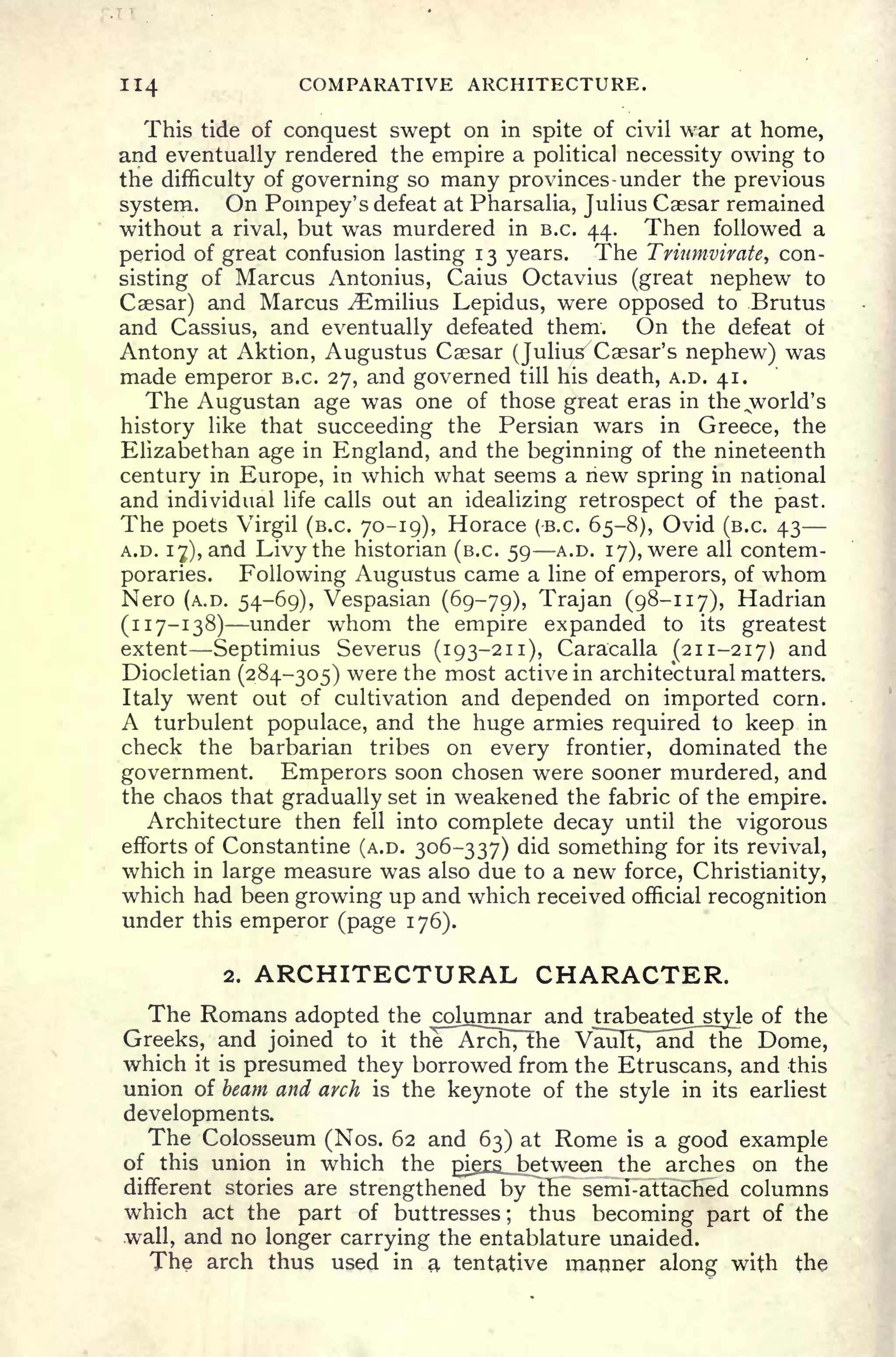 114 COMPARATIVE ARCHITECTURE.
This tide of conquest swept on in spite of civil war at home,
and eventually rendered the empire a political necessity owing to
the difficulty of governing so many provinces- under the previous
system. On Pompey's defeat at Pharsalia, Julius Caesar remained
without a rival, but was murdered in B.C. 44. Then followed a
period of great confusion lasting 13 years. The Triumvirate, con-
sisting of Marcus Antonius, Caius Octavius (great nephew to
Caesar) and Marcus ^Emilius Lepidus, were opposed to Brutus
and Cassius, and eventually defeated them. On the defeat ot
Antony at Aktion, Augustus Caesar (Julius
7
Caesar's nephew) was
made emperor B.C. 27, and governed till his death, A.D. 41.
The Augustan age was one of those great eras in the ^world's
history like that succeeding the Persian wars in Greece, the
Elizabethan age in England, and the beginning of the nineteenth
century in Europe, in which what seems a new spring in national
and individual life calls out an idealizing retrospect of the past.
The poets Virgil (B.C. 70-19), Horace (-B.C. 65-8), Ovid (B.C. 43
A.D. 17), and Livy the historian (B.C. 59 A.D. 17), were all contem-
poraries. Following Augustus came a line of emperors, of whom
Nero (A.D. 54-69), Vespasian (69-79), Trajan (98-117), Hadrian
(117-138) under whom the empire expanded to its greatest
extent Septimius Severus (193-211), Caracalla (211-217) and
Diocletian (284-305) were the most active in architectural matters.
Italy went out of cultivation and depended on imported corn.
A turbulent populace, and the huge armies required to keep in
check the barbarian tribes on every frontier, dominated the
government. Emperors soon chosen were sooner murdered, and
the chaos that gradually set in weakened the fabric of the empire.
Architecture then fell into complete decay until the vigorous
efforts of Constantine (A.D. 306-337) did something for its revival,
which in large measure was also due to a new force, Christianity,
which had been growing up and which received official recognition
under this emperor (page 176).
2. ARCHITECTURAL CHARACTER.
The Romans adopted the columnar and trabeated_styje of the
Greeks, and joined to it the Arch, the VaTIIt7~alid7!he Dome,
which it is presumed they borrowed from the Etruscans, and this
union of beam and arch is the keynote of the style in its earliest
developments.
The Colosseum (Nos. 62 and 63) at Rome is a good example
of this union in which the gigrs_ between the arches on the
different stories are strengthened by the semi-attached columns
which act the part of buttresses ;
thus becoming part of the
wall, and no longer carrying the entablature unaided.
The arch thus used in a tentative manner along with the
 