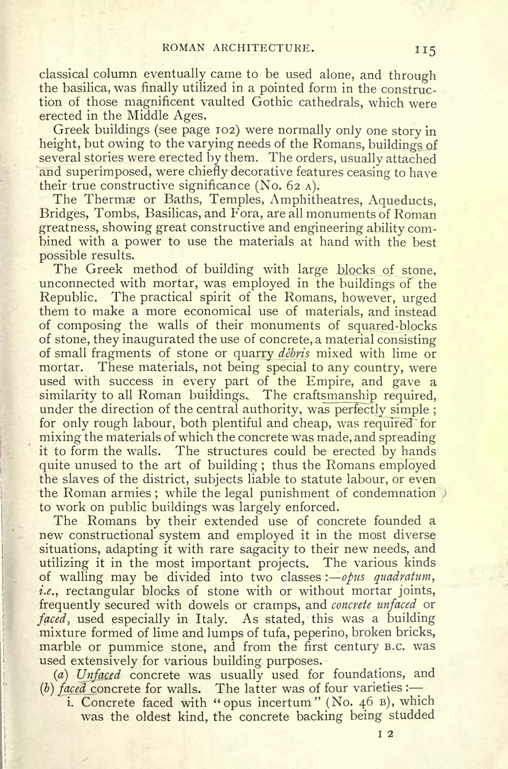 ROMAN ARCHITECTURE. 115
classical column eventually came to be used alone, and through
the basilica, was finally utilized in a pointed form in the construc-
tion of those magnificent vaulted Gothic cathedrals, which were
erected in the Middle Ages.
Greek buildings (see page 102) were normally only one story in
height, but owing to the varying needs of the Romans, buildings of
several stones were erected by them. The orders, usually attached
and superimposed, were chiefly decorative features ceasing to have,
their true constructive significance (No. 62 A).
The Thermae or Baths, Temples, Amphitheatres, Aqueducts,
Bridges, Tombs, Basilicas, and Fora, are all monuments of Roman
greatness, showing great constructive and engineering ability com-
bined with a power to use the materials at hand with the best
possible results.
The Greek method of building with large Blocks of stone,
unconnected with mortar, was employed in the buildings of the
Republic. The practical spirit of the Romans, however, urged
them to make a more economical use of materials, and instead
of composing the walls of their monuments of squared-blocks
of stone, they inaugurated the use of concrete, a material consisting
of small fragments of stone or quarry debris mixed with lime or
mortar. These materials, not being special to any country, were
used with success in every part of the Empire, and gave a
similarity to all Roman buildings.. The craftsmanship required,
under the direction of the central authority, was perfectly simple ;
for only rough labour, both plentiful and cheap, was required" for
mixing the materials of which the concrete was made, and spreading
it to form the walls. The structures could be erected by hands
quite unused to the art of building ;
thus the Romans employed
the slaves of the district, subjects liable to statute labour, or even
the Roman armies ;
while the legal punishment of condemnation
to work on public buildings was largely enforced.
The Romans by their extended use of concrete founded a
new constructional system and employed it in the most diverse
situations, adapting it with rare sagacity to their new needs, and
utilizing it in the most important projects. The various kinds
of walling may be divided into two classes :
opus quadratum,
i.e., rectangular blocks of stone with or without mortar joints,
frequently secured with dowels or cramps, and concrete unfaced or
faced, used especially in Italy. As stated, this was a building
mixture formed of lime and lumps of tufa, peperino, broken bricks,
marble or pummice stone, and from the first century B.C. was
used extensively for various building purposes.
(a) Unfacfd concrete was usually used for foundations, and
(b) faced concrete for walls. The latter was of four varieties :
i. Concrete faced with "
opus incertum" (No. 46 B), which
was the oldest kind, the concrete backing being studded
I 2
 
