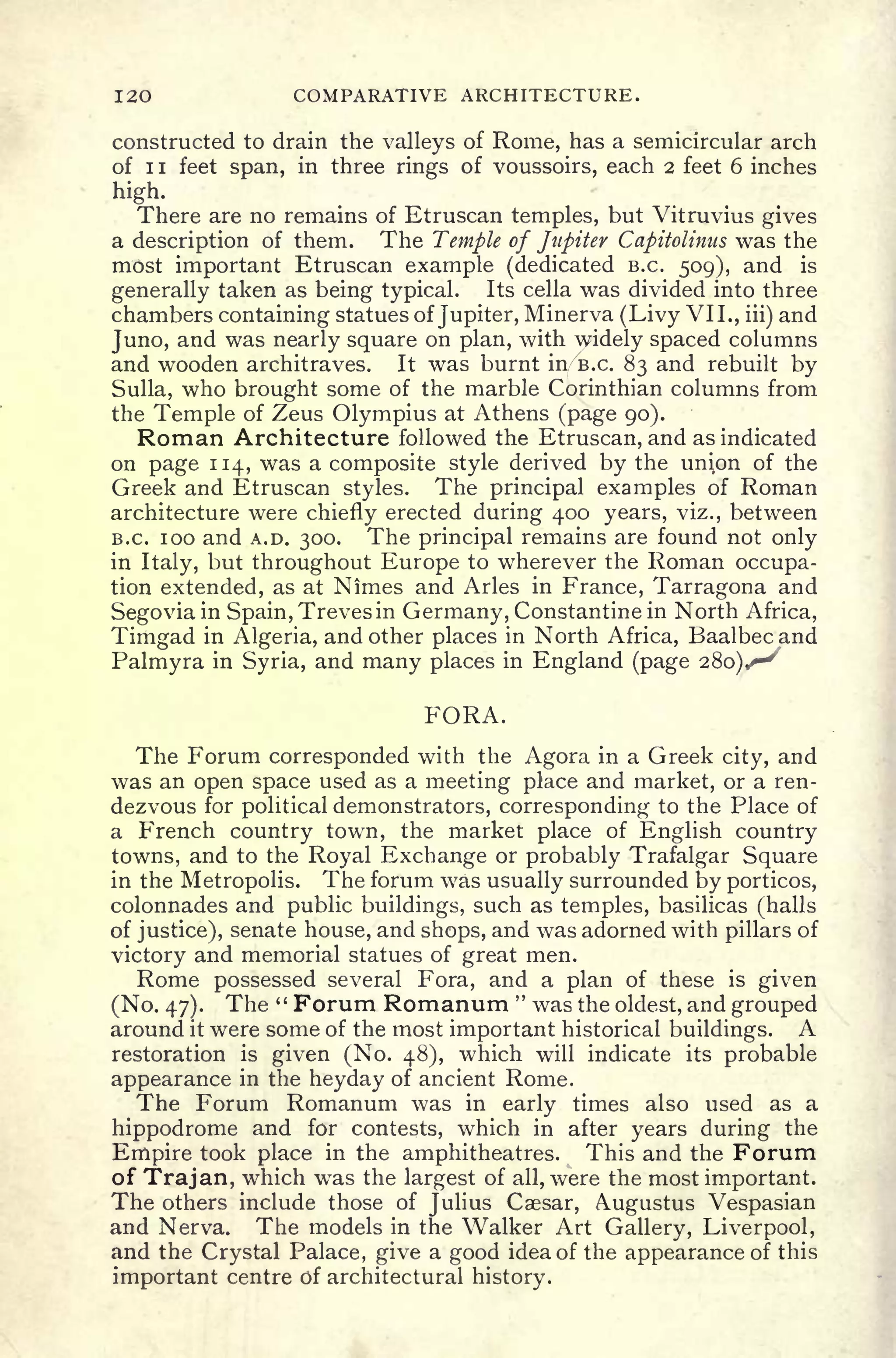 120 COMPARATIVE ARCHITECTURE.
constructed to drain the valleys of Rome, has a semicircular arch
of ii feet span, in three rings of voussoirs, each 2 feet 6 inches
high.
There are no remains of Etruscan temples, but Vitruvius gives
a description of them. The Temple of Jupiter Capitolinus was the
most important Etruscan example (dedicated B.C. 509), and is
generally taken as being typical. Its cella was divided into three
chambers containing statues of Jupiter, Minerva (Livy VII., iii)
and
Juno, and was nearly square on plan, with widely spaced columns
and wooden architraves. It was burnt in/B.c. 83 and rebuilt by
Sulla, who brought some of the marble Corinthian columns from
the Temple of Zeus Olympius at Athens (page 90).
Roman Architecture followed the Etruscan, and as indicated
on page 114, was a composite style derived by the unipn of the
Greek and Etruscan styles. The principal examples of Roman
architecture were chiefly erected during 400 years, viz., between
B.C. 100 and A.D. 300. The principal remains are found not only
in Italy, but throughout Europe to wherever the Roman occupa-
tion extended, as at Nimes and Aries in France, Tarragona and
Segovia in Spain, Trevesin Germany, Constantine in North Africa,
Timgad in Algeria, and other places in North Africa, Baalbecand
Palmyra in Syria, and many places in England (page 280)^^
FORA.
The Forum corresponded with the Agora in a Greek city, and
was an open space used as a meeting place and market, or a ren-
dezvous for political demonstrators, corresponding to the Place of
a French country town, the market place of English country
towns, and to the Royal Exchange or probably Trafalgar Square
in the Metropolis. The forum was usually surrounded by porticos,
colonnades and public buildings, such as temples, basilicas (halls
of justice), senate house, and shops, and was adorned with pillars of
victory and memorial statues of great men.
Rome possessed several Fora, and a plan of these is given
(No. 47). The " Forum Romanum "
was the oldest, and grouped
around it were some of the most important historical buildings. A
restoration is given (No. 48), which will indicate its probable
appearance in the heyday of ancient Rome.
The Forum Romanum was in early times also used as a
hippodrome and for contests, which in after years during the
Empire took place in the amphitheatres. This and the Forum
of Trajan, which was the largest of all, were the most important.
The others include those of Julius Caesar, Augustus Vespasian
and Nerva. The models in the Walker Art Gallery, Liverpool,
and the Crystal Palace, give a good idea of the appearance of this
important centre of architectural history.
 