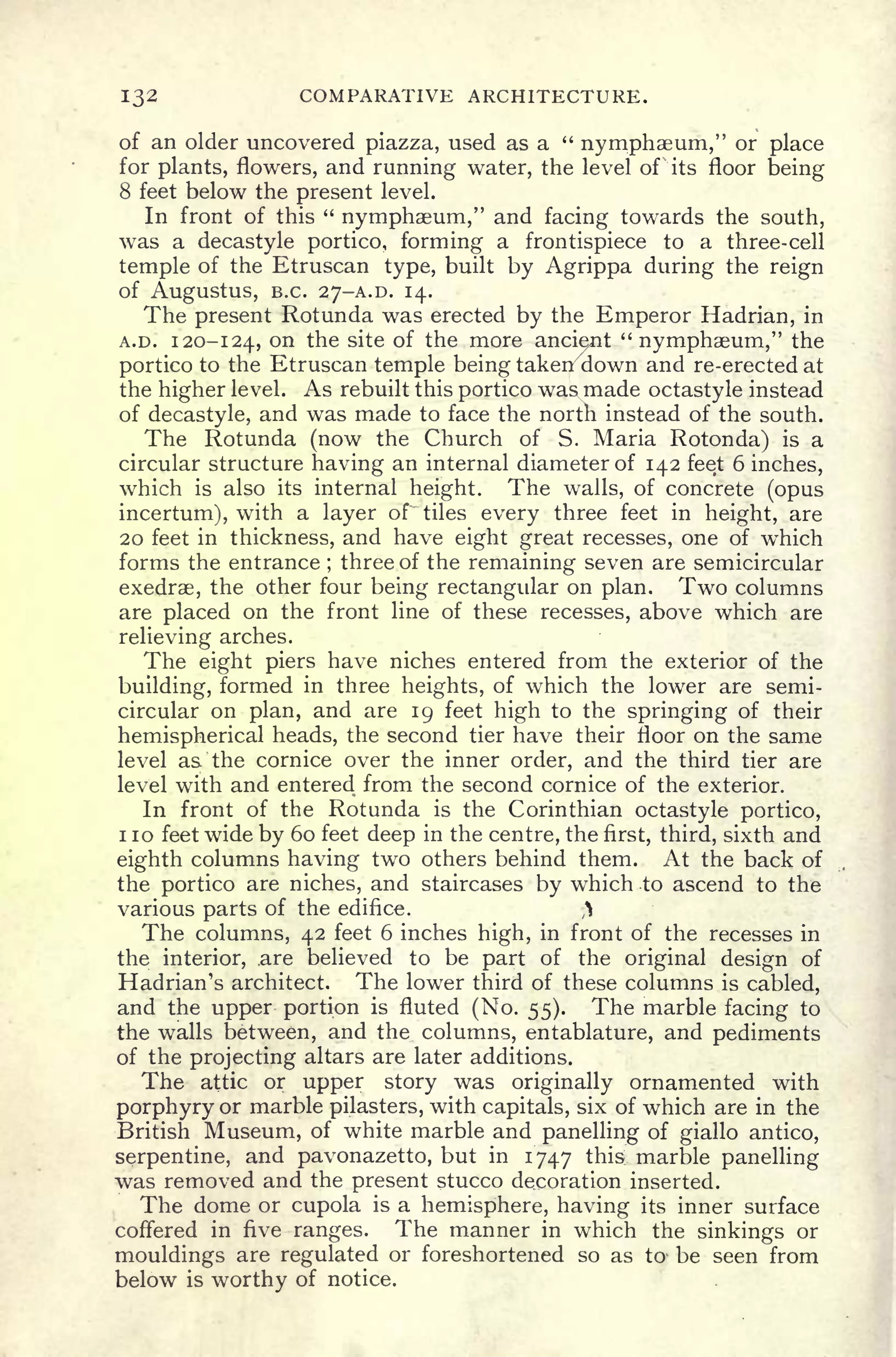 132 COMPARATIVE ARCHITECTURE.
of an older uncovered piazza, used as a "
nymphaeum," or place
for plants, flowers, and running water, the level of its floor being
8 feet below the present level.
In front of this "
nymphaeum," and facing towards the south,
was a decastyle portico, forming a frontispiece to a three-cell
temple of the Etruscan type, built by Agrippa during the reign
Of AugUStUS, B.C. 27-A.D. 14.
The present Rotunda was erected by the Emperor Hadrian, in
A.D. 120-124, on the site of the more ancient "
nymphaeum," the
portico to the Etruscan temple being takenx
down and re-erected at
the higher level. As rebuilt this portico was made octastyle instead
of decastyle, and was made to face the north instead of the south.
The Rotunda (now the Church of S. Maria Rotonda) is a
circular structure having an internal diameter of 142 feet 6 inches,
which is also its internal height. The walls, of concrete (opus
incertum), with a layer of tiles every three feet in height, are
20 feet in thickness, and have eight great recesses, one of which
forms the entrance ;
three of the remaining seven are semicircular
exedrae, the other four being rectangular on plan. Two columns
are placed on the front line of these recesses, above which are
relieving arches.
The eight piers have niches entered from the exterior of the
building, formed in three heights, of which the lower are semi-
circular on plan, and are 19 feet high to the springing of their
hemispherical heads, the second tier have their floor on the same
level as the cornice over the inner order, and the third tier are
level with and entered from the second cornice of the exterior.
In front of the Rotunda is the Corinthian octastyle portico,
1 10 feet wide by 60 feet deep in the centre, the first, third, sixth and
eighth columns having two others behind them. At the back of
the portico are niches, and staircases by which to ascend to the
various parts of the edifice. ft
The columns, 42 feet 6 inches high, in front of the recesses in
the interior, are believed to be part of the original design of
Hadrian's architect. The lower third of these columns is cabled,
and the upper portion is fluted (No. 55). The marble facing to
the walls between, and the columns, entablature, and pediments
of the projecting altars are later additions.
The attic or upper story was originally ornamented with
porphyry or marble pilasters, with capitals, six of which are in the
British Museum, of white marble and panelling of giallo antico,
serpentine, and pavonazetto, but in 1747 this marble panelling
was removed and the present stucco decoration inserted.
The dome or cupola is a hemisphere, having its inner surface
coffered in five ranges. The manner in which the sinkings or
mouldings are regulated or foreshortened so as to- be seen from
below is worthy of notice.
 