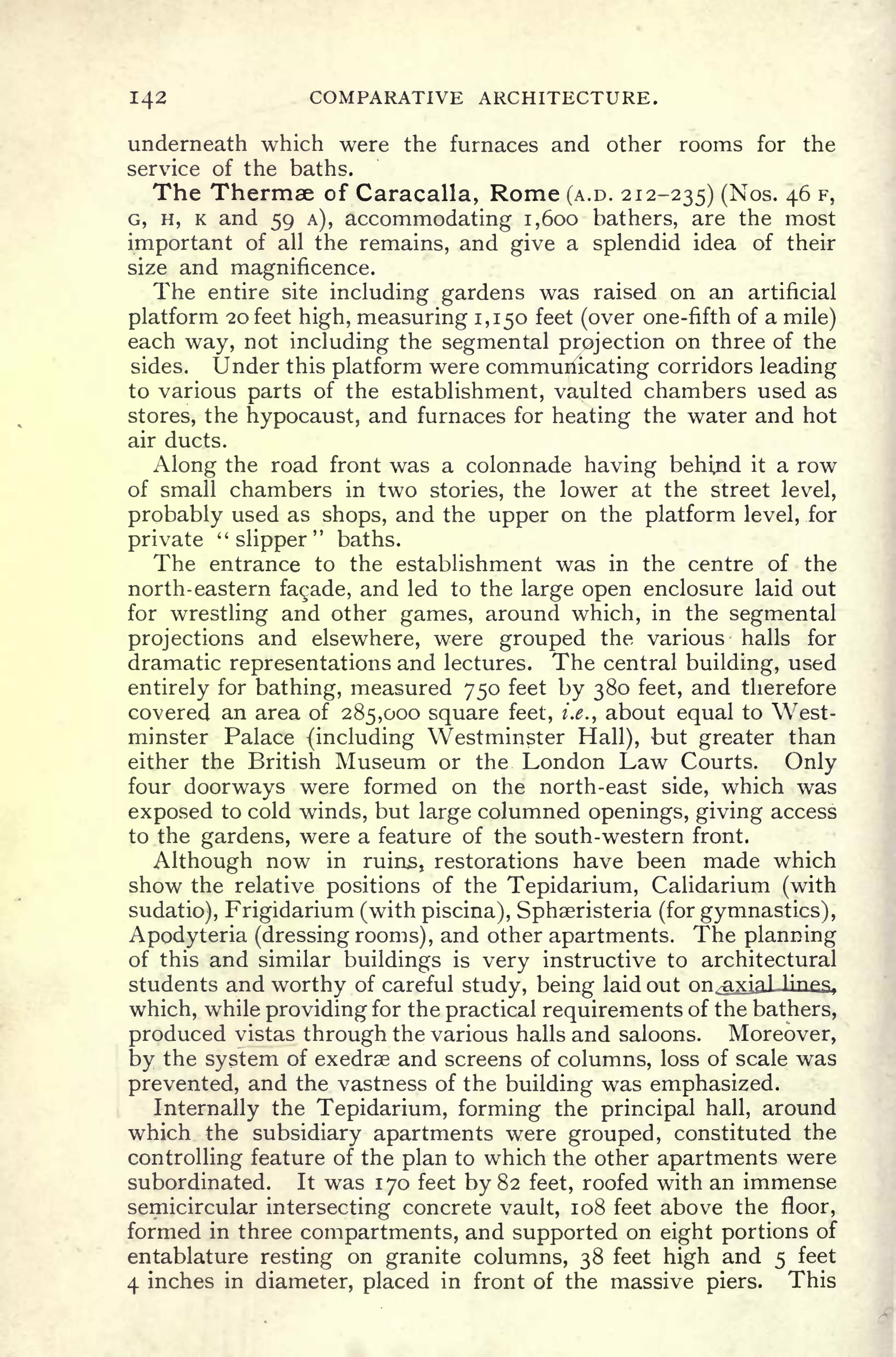 142 COMPARATIVE ARCHITECTURE.
underneath which were the furnaces and other rooms for the
service of the baths.
The Thermae of Caracalla, Rome (A.D. 212-235) (
Nos-
46 F >
G, H, K and 59 A), accommodating 1,600 bathers, are the most
important of all the remains, and give a splendid idea of their
size and magnificence.
The entire site including gardens was raised on an artificial
platform 20 feet high, measuring 1,150 feet (over one-fifth of a mile)
each way, not including the segmental projection on three of the
sides. Under this platform were communicating corridors leading
to various parts of the establishment, vaulted chambers used as
stores, the hypocaust, and furnaces for heating the water and hot
air ducts.
Along the road front was a colonnade having behind it a row
of small chambers in two stories, the lower at the street level,
probably used as shops, and the upper on the platform level, for
private "slipper" baths.
The entrance to the establishment was in the centre of the
north-eastern facade, and led to the large open enclosure laid out
for wrestling and other games, around which, in the segmental
projections and elsewhere, were grouped the various halls for
dramatic representations and lectures. The central building, used
entirely for bathing, measured 750 feet by 380 feet, and therefore
covered an area of 285,000 square feet, i.e., about equal to West-
minster Palace (including Westminster Hall), but greater than
either the British Museum or the London Law Courts. Only
four doorways were formed on the north-east side, which was
exposed to cold winds, but large columned openings, giving access
to the gardens, were a feature of the south-western front.
Although now in ruins, restorations have been made which
show the relative positions of the Tepidarium, Calidarium (with
sudatio), Frigidarium (with piscina), Sphaeristeria (for gymnastics),
Apodyteria (dressing rooms), and other apartments. The planning
of this and similar buildings is very instructive to architectural
students and worthy of careful study, being laid out on.^ixial-linS,
which, while providing for the practical requirements of the bathers,
produced vistas through the various halls and saloons. Moreover,
by the system of exedrae and screens of columns, loss of scale was
prevented, and the vastness of the building was emphasized.
Internally the Tepidarium, forming the principal hall, around
which the subsidiary apartments were grouped, constituted the
controlling feature of the plan to which the other apartments were
subordinated. It was 170 feet by 82 feet, roofed with an immense
semicircular intersecting concrete vault, 108 feet above the floor,
formed in three compartments, and supported on eight portions of
entablature resting on granite columns, 38 feet high and 5 feet
4 inches in diameter, placed in front of the massive piers. This
 