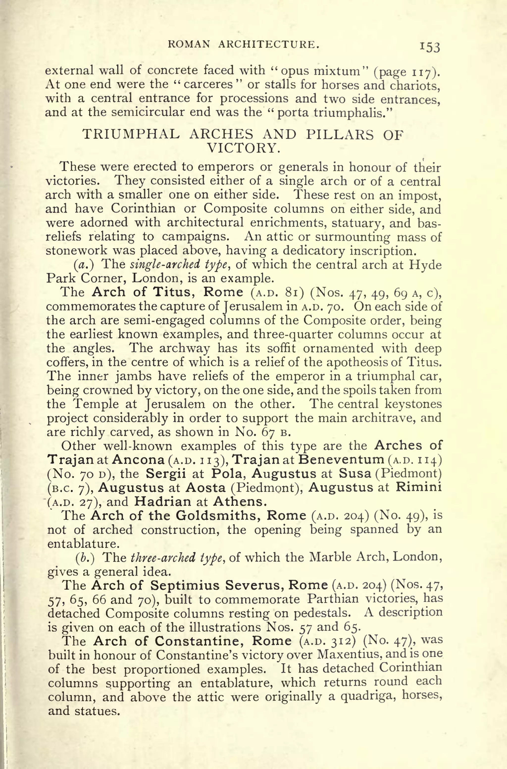 ROMAN ARCHITECTURE. 153
external wall of concrete faced with "opus mixtum" (page 117).
At one end were the " carceres
"
or stalls for horses and chariots,
with a central entrance for processions and two side entrances,
and at the semicircular end was the "
porta triumphalis."
TRIUMPHAL ARCHES AND PILLARS OF
VICTORY.
These were erected to emperors or generals in honour of their
victories. They consisted either of a single arch or of a central
arch with a smaller one on either side. These rest on an impost,
and have Corinthian or Composite columns on either side, and
were adorned with architectural enrichments, statuary, and bas-
reliefs relating to campaigns. An attic or surmounting mass of
stonework was placed above, having a dedicatory inscription.
(a.) The single-arched type, of which the central arch at Hyde
Park Corner, London, is an example.
The Arch of Titus, Rome (A.D. 81) (Nos. 47, 49, 69 A, c),
commemorates the capture of Jerusalem in A.D. 70. On each side of
the arch are semi-engaged columns of the Composite order, being
the earliest known examples, and three-quarter columns occur at
the angles. The archway has its soffit ornamented with deep
coffers, in the centre of which is a relief of the apotheosis of Titus.
The inner jambs have reliefs of the emperor in a triumphal car,
being crowned by victory, on the one side, and the spoils taken from
the Temple at Jerusalem on the other. The central keystones
project considerably in order to support the main architrave, and
are richly carved, as shown in No. 67 B.
Other well-known examples of this type are the Arches of
Trajan at Ancona (A.D. 1
13), Trajan at Beneventum (A.D. 114)
(No. 70 D), the Sergii at Pola, Augustus at Susa (Piedmont)
(B.C. 7), Augustus at Aosta (Piedmont), Augustus at Rimini
(A.D. 27), and Hadrian at Athens.
The Arch of the Goldsmiths, Rome (A.D. 204) (No. 49), is
not of arched construction, the opening being spanned by an
entablature.
(b.) The three-arched type, of which the Marble Arch, London,
gives a general idea.
The Arch of Septimius Severus, Rome (A.D. 204) (Nos. 47,
57, 65, 66 and 70), built to commemorate Parthian victories, has
detached Composite columns resting on pedestals. A description
is given on each of the illustrations Nos. 57 and 65.
The Arch of Constantine, Rome (A.D. 312) (No. 47), was
built in honour of Constantine's victory over Maxentius, and is one
of the best proportioned examples. It has detached Corinthian
columns supporting an entablature, which returns round each
column, and above the attic were originally a quadriga, horses,
and statues.
 