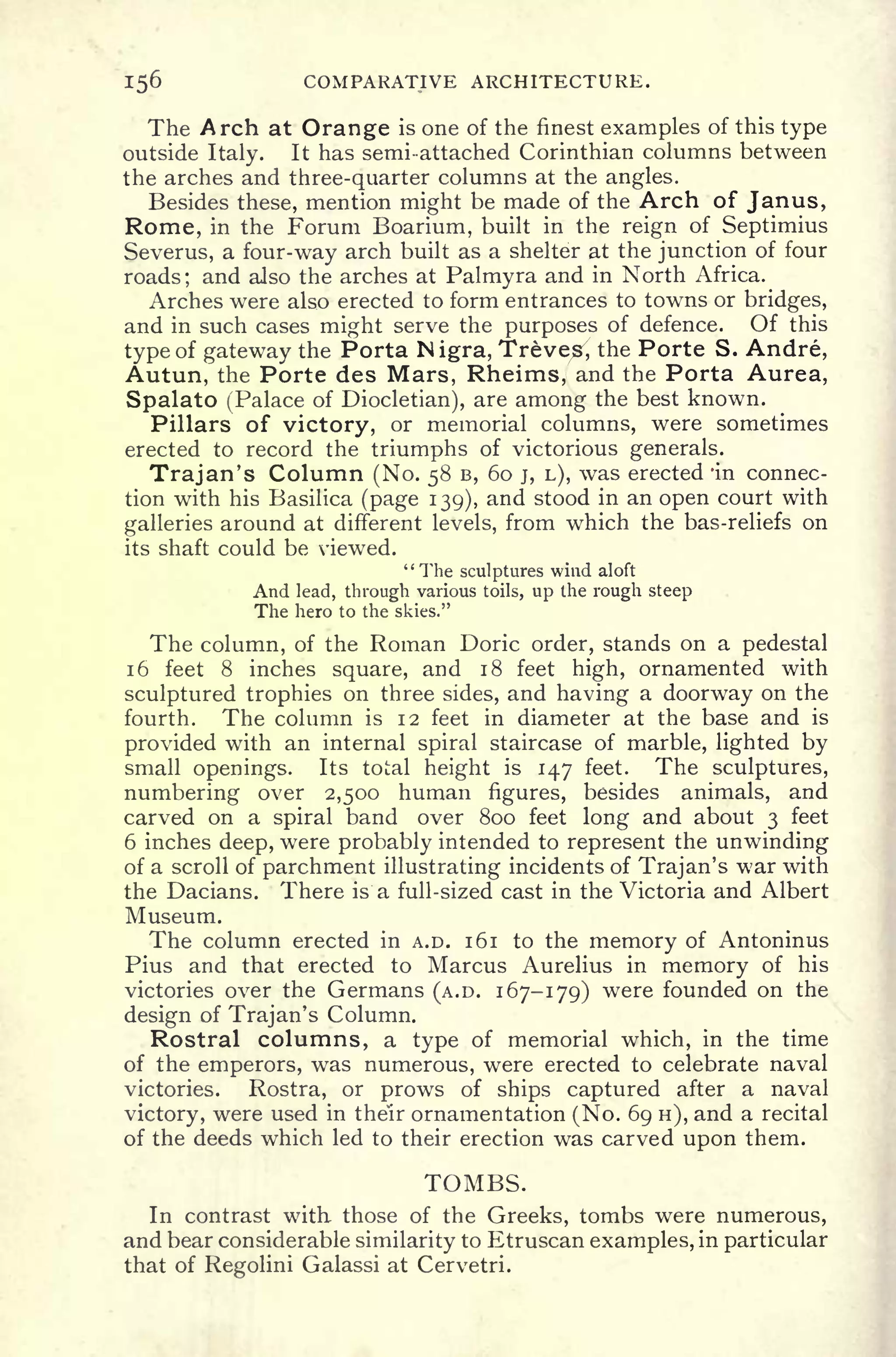 156 COMPARATIVE ARCHITECTURE.
The Arch at Orange is one of the finest examples of this type
outside Italy. It has semi-attached Corinthian columns between
the arches and three-quarter columns at the angles.
Besides these, mention might be made of the Arch of Janus,
Rome, in the Forum Boarium, built in the reign of Septimius
Severus, a four-way arch built as a shelter at the junction of four
roads; and also the arches at Palmyra and in North Africa.
Arches were also erected to form entrances to towns or bridges,
and in such cases might serve the purposes of defence. Of this
type of gateway the Porta Nigra, Treve^
7
,
the Porte S. Andre,
Autun, the Porte des Mars, Rheims, and the Porta Aurea,
Spalato (Palace of Diocletian), are among the best known.
Pillars of victory, or memorial columns, were sometimes
erected to record the triumphs of victorious generals.
Trajan's Column (No. 58 B, 60 j, L), was erected 'in connec-
tion with his Basilica (page 139), and stood in an open court with
galleries around at different levels, from which the bas-reliefs on
its shaft could be viewed.
"The sculptures wind aloft
And lead, through various toils, up the rough steep
The hero to the skies."
The column, of the Roman Doric order, stands on a pedestal
1 6 feet 8 inches square, and 18 feet high, ornamented with
sculptured trophies on three sides, and having a doorway on the
fourth. The column is 12 feet in diameter at the base and is
provided with an internal spiral staircase of marble, lighted by
small openings. Its total height is 147 feet. The sculptures,
numbering over 2,500 human figures, besides animals, and
carved on a spiral band over 800 feet long and about 3 feet
6 inches deep, were probably intended to represent the unwinding
of a scroll of parchment illustrating incidents of Trajan's war with
the Dacians. There is a full-sized cast in the Victoria and Albert
Museum.
The column erected in A.D. 161 to the memory of Antoninus
Pius and that erected to Marcus Aurelius in memory of his
victories over the Germans (A.D. 167-179) were founded on the
design of Trajan's Column.
Rostral columns, a type of memorial which, in the time
of the emperors, was numerous, were erected to celebrate naval
victories. Rostra, or prows of ships captured after a naval
victory, were used in their ornamentation (No. 69 H), and a recital
of the deeds which led to their erection was carved upon them.
TOMBS.
In contrast with- those of the Greeks, tombs were numerous,
and bear considerable similarity to Etruscan examples, in particular
that of Regolini Galassi at Cervetri.
 