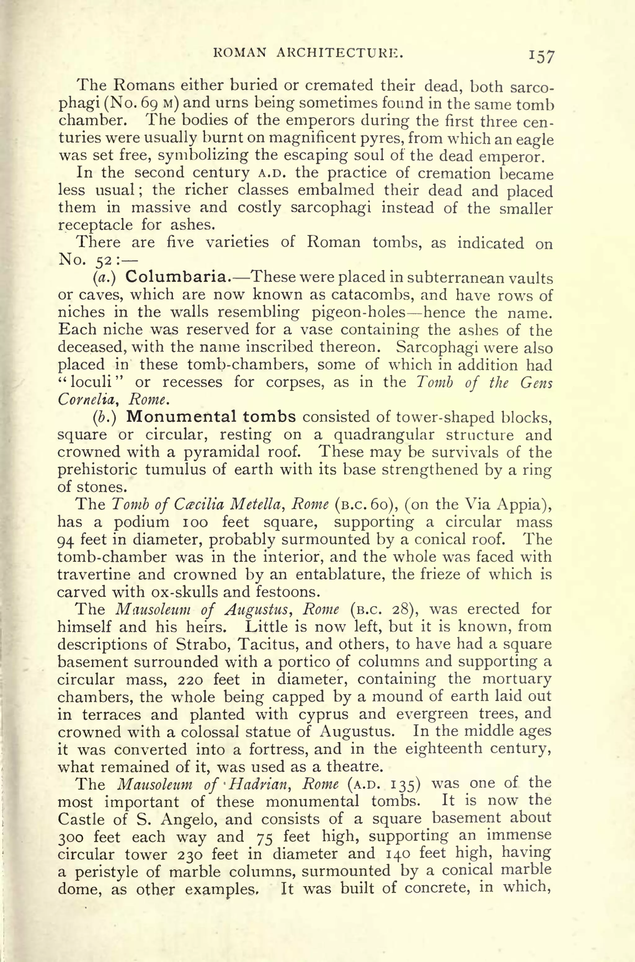 ROMAN ARCHITECTURE. 157
The Romans either buried or cremated their dead, both sarco-
phagi (No. 69 M) and urns being sometimes found in the same tomb
chamber. The bodies of the emperors during the first three cen-
turies were usually burnt on magnificent pyres, from which an eagle
was set free, symbolizing the escaping soul of the dead emperor.
In the second century A.D. the practice of cremation became
less usual ;
the richer classes embalmed their dead and placed
them in massive and costly sarcophagi instead of the smaller
receptacle for ashes.
There are five varieties of Roman tombs, as indicated on
No. 52 :
(a.) Columbaria. These were placed in subterranean vaults
or caves, which are now known as catacombs, and have rows of
niches in the walls resembling pigeon-holes hence the name.
Each niche was reserved for a vase containing the ashes of the
deceased, with the name inscribed thereon. Sarcophagi were also
placed in these tomb-chambers, some of which in addition had
" loculi
"
or recesses for corpses, as in the Tomb of the Gens
Cornelia,, Rome.
(b.) Monumental tombs consisted of tower-shaped blocks,
square or circular, resting on a quadrangular structure and
crowned with a pyramidal roof. These may be survivals of the
prehistoric tumulus of earth with its base strengthened by a ring
of stones.
The Tomb of Cecilia Metella, Rome (B.C. 60), (on the Via Appia),
has a podium 100 feet square, supporting a circular mass
94 feet in diameter, probably surmounted by a conical roof. The
tomb-chamber was in the interior, and the whole was faced with
travertine and crowned by an entablature, the frieze of which is
carved with ox-skulls and festoons.
The Mausoleum of Augustus, Rome (B.C. 28), was erected for
himself and his heirs. Little is now left, but it is known, from
descriptions of Strabo, Tacitus, and others, to have had a square
basement surrounded with a portico of columns and supporting a
circular mass, 220 feet in diameter, containing the mortuary
chambers, the whole being capped by a mound of earth laid out
in terraces and planted with Cyprus and evergreen trees, and
crowned with a colossal statue of Augustus. In the middle ages
it was converted into a fortress, and in the eighteenth century,
what remained of it, was used as a theatre.
The Mausoleum of -Hadnan, Rome (A.D. 135) was one of the
most important of these monumental tombs. It is now the
Castle of S. Angelo, and consists of a square basement about
300 feet each way and 75 feet high, supporting an immense
circular tower 230 feet in diameter and 140 feet high, having
a peristyle of marble columns, surmounted by a conical marble
dome, as other examples, It was built of concrete, in which,
 