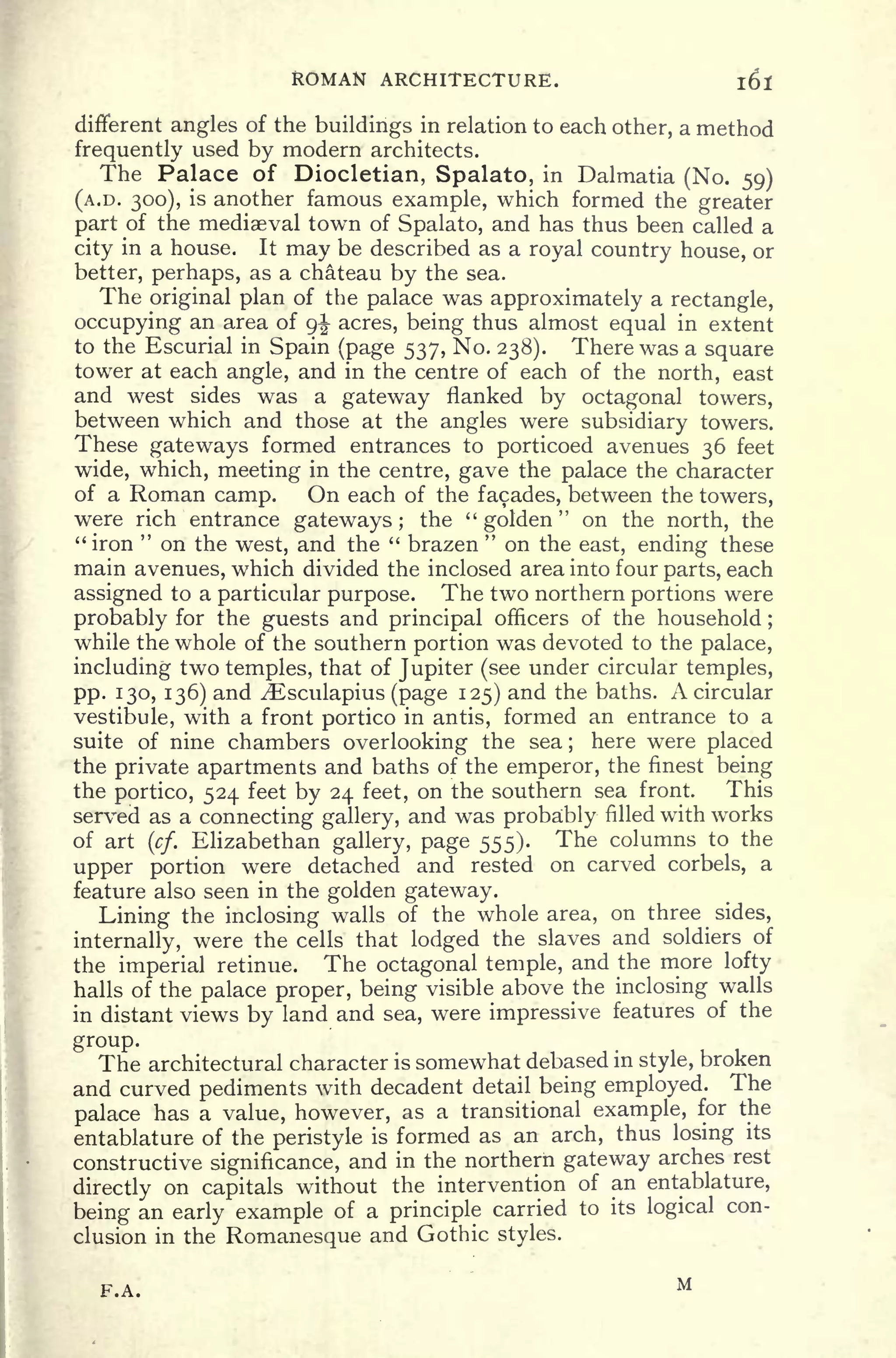 ROMAN ARCHITECTURE. l6l
different angles of the buildings in relation to each other, a method
frequently used by modern architects.
The Palace of Diocletian, Spalato, in Dalmatia (No. 59)
(A.D. 300), is another famous example, which formed the greater
part of the mediaeval town of Spalato, and has thus been called a
city in a house. It may be described as a royal country house, or
better, perhaps, as a chateau by the sea.
The original plan of the palace was approximately a rectangle,
occupying an area of 9^ acres, being thus almost equal in extent
to the Escurial in Spain (page 537, No. 238). There was a square
tower at each angle, and in the centre of each of the north, east
and west sides was a gateway flanked by octagonal towers,
between which and those at the angles were subsidiary towers.
These gateways formed entrances to porticoed avenues 36 feet
wide, which, meeting in the centre, gave the palace the character
of a Roman camp. On each of the facades, between the towers,
were rich entrance gateways; the "golden" on the north, the
"iron
"
on the west, and the " brazen
"
on the east, ending these
main avenues, which divided the inclosed area into four parts, each
assigned to a particular purpose. The two northern portions were
probably for the guests and principal officers of the household ;
while the whole of the southern portion was devoted to the palace,
including two temples, that of Jupiter (see under circular temples,
pp. 130, 136) and ^Esculapius (page 125) and the baths. A circular
vestibule, with a front portico in antis, formed an entrance to a
suite of nine chambers overlooking the sea ;
here were placed
the private apartments and baths of the emperor, the finest being
the portico, 524 feet by 24 feet, on the southern sea front. This
served as a connecting gallery, and was probably filled with works
of art (cf.
Elizabethan gallery, page 555). The columns to the
upper portion were detached and rested on carved corbels, a
feature also seen in the golden gateway.
Lining the inclosing walls of the whole area, on three sides,
internally, were the cells that lodged the slaves and soldiers of
the imperial retinue. The octagonal temple, and the more lofty
halls of the palace proper, being visible above the inclosing walls
in distant views by land and sea, were impressive features of the
group.
The architectural character is somewhat debased in style, broken
and curved pediments with decadent detail being employed. The
palace has a value, however, as a transitional example, for the
entablature of the peristyle is formed as an arch, thus losing its
constructive significance, and in the northern gateway arches rest
directly on capitals without the intervention of an entablature,
being an early example of a principle carried to its logical con-
clusion in the Romanesque and Gothic styles.
F.A. M
 