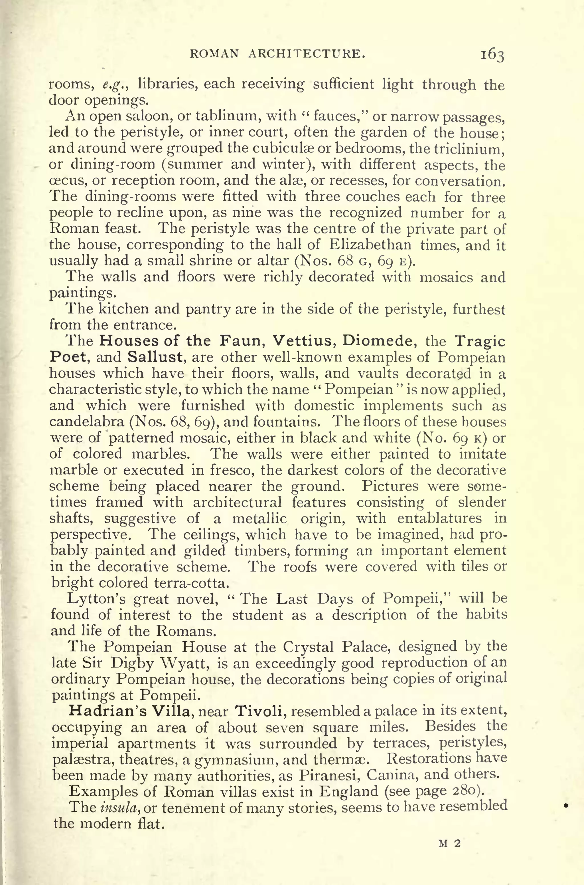 ROMAN ARCHITECTURE. 163
rooms, e.g.) libraries, each receiving sufficient light through the
door openings.
An open saloon, or tablinum, with "
fauces," or narrow passages,
led to the peristyle, or inner court, often the garden of the house ;
and around were grouped the cubiculae or bedrooms, the triclinium,
or dining-room (summer and winter), with different aspects, the
oacus, or reception room, and the alae, or recesses, for conversation.
The dining-rooms were fitted with three couches each for three
people to recline upon, as nine was the recognized number for a
Roman feast. The peristyle was the centre of the private part of
the house, corresponding to the hall of Elizabethan times, and it
usually had a small shrine or altar (Nos. 68 G, 69 E).
The walls and floors were richly decorated with mosaics and
paintings.
The kitchen and pantry are in the side of the peristyle, furthest
from the entrance.
The Houses of the Faun, Vettius, Diomede, the Tragic
Poet, and Sallust, are other well-known examples of Pompeian
houses which have their floors, walls, and vaults decorated in a
characteristic style, to which the name "
Pompeian
"
is now applied,
and which were furnished with domestic implements such as
candelabra (Nos. 68, 69), and fountains. The floors of these houses
were of patterned mosaic, either in black and white (No. 69 K) or
of colored marbles. The walls were either painted to imitate
marble or executed in fresco, the darkest colors of the decorative
scheme being placed nearer the ground. Pictures were some-
times framed with architectural features consisting of slender
shafts, suggestive of a metallic origin, with entablatures in
perspective. The ceilings, which have to be imagined, had pro-
bably painted and gilded timbers, forming an important element
in the decorative scheme. The roofs were covered with tiles or
bright colored terra-cotta.
Lytton's great novel,
" The Last Days of Pompeii," will be
found of interest to the student as a description of the habits
and life of the Romans.
The Pompeian House at the Crystal Palace, designed by the
late Sir Digby Wyatt, is an exceedingly good reproduction of an
ordinary Pompeian house, the decorations being copies of original
paintings at Pompeii.
Hadrian's Villa, near Tivoli, resembled a palace in its extent,
occupying an area of about seven square miles. Besides the
imperial apartments it was surrounded by terraces, peristyles,
palaestra, theatres, a gymnasium, and thermae. Restorations have
been made by many authorities, as Piranesi, Canina, and others.
Examples of Roman villas exist in England (see page 280).
The insula, or tenement of many stories, seems to have resembled
the modern flat.
M 2
 