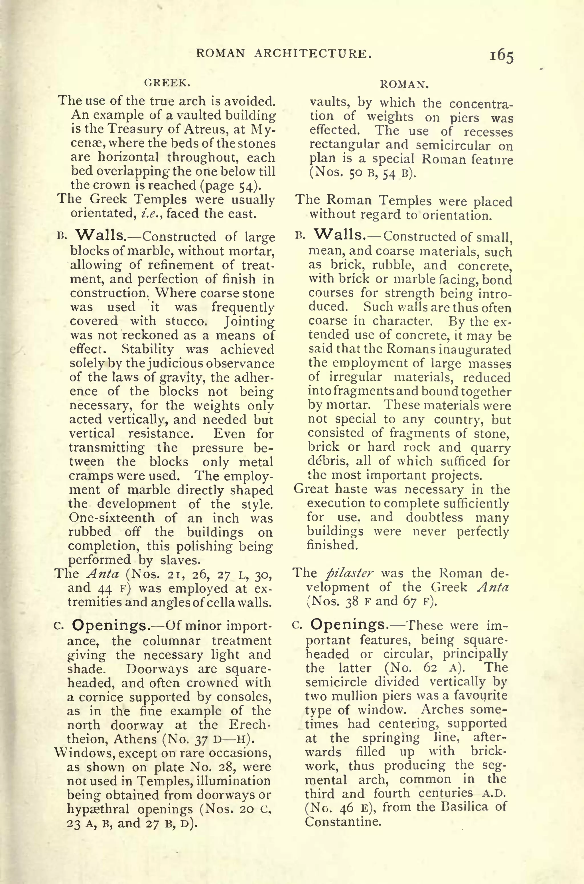 ROMAN ARCHITECTURE.
GREEK.
The use of the true arch is avoided.
An example of a vaulted building
is the Treasury of Atreus, at My-
cenae, where the beds of the stones
are horizontal throughout, each
bed overlapping the one below till
the crown is reached (page 54).
The Greek Temples were usually
orientated, i.e., faced the east.
B. Walls. Constructed of large
blocks of marble, without mortar,
allowing of refinement of treat-
ment, and perfection of finish in
construction. Where coarse stone
was used it was frequently
covered with stucco. Jointing
was not reckoned as a means of
effect. Stability was achieved
solely by the judicious observance
of the laws of gravity, the adher-
ence of the blocks not being
necessary, for the weights only
acted vertically, and needed but
vertical resistance. Even for
transmitting the pressure be-
tween the blocks only metal
cramps were used. The employ-
ment of marble directly shaped
the development of the style.
One-sixteenth of an inch was
rubbed off the buildings on
completion, this polishing being
performed by slaves.
The Anta (Nos. 21, 26, 27 L, 30,
and 44 PJ
was employed at ex-
tremities and angles of cella walls.
c.
Openings. Of minor import-
ance, the columnar treatment
giving the necessary light and
shade. Doorways are square-
headed, and often crowned with
a cornice supported by consoles,
as in the fine example of the
north doorway at the Erech-
theion, Athens' (No. 37 D H).
Windows, except on rare occasions,
as shown on plate No. 28, were
not used in Temples, illumination
being obtained from doorways or
hypaethral openings (Nos. 20 c,
23 A, B, and 27 B, D).
ROMAN.
vaults, by which the concentra-
tion of weights on piers was
effected. The use of recesses
rectangular and semicircular on
plan is a special Roman feature
(Nos. 50 B, 54 B).
The Roman Temples were placed
without regard to orientation.
B. Walls. Constructed of small,
mean, and coarse materials, such
as brick, rubble, and concrete,
with brick or marble facing, bond
courses for strength being intro-
duced. Such walls are thus often
coarse in character. By the ex-
tended use of concrete, it may be
said that the Romans inaugurated
the employment of large masses
of irregular materials, reduced
into fragments and bound together
by mortar. These materials were
not special to any country, but
consisted of fragments of stone,
brick or hard rock and quarry
debris, all of which sufficed for
the most important projects.
Great haste was necessary in the
execution to complete sufficiently
for use. and doubtless many
buildings were never perfectly
finished.
The pilaster was the Roman de-
velopment of the Greek Anta
(Nos. 38 F and 67 F).
c.
Openings. These were im-
portant features, being square-
headed or circular, principally
the latter (No. 62 A). The
semicircle divided vertically by
two mullion piers was a favourite
type of window. Arches some-
times had centering, supported
at the springing line, after-
wards filled up with brick-
work, thus producing the seg-
mental arch, common in the
third and fourth centuries A.D.
(No. 46 E), from the Basilica of
Constantine.
 