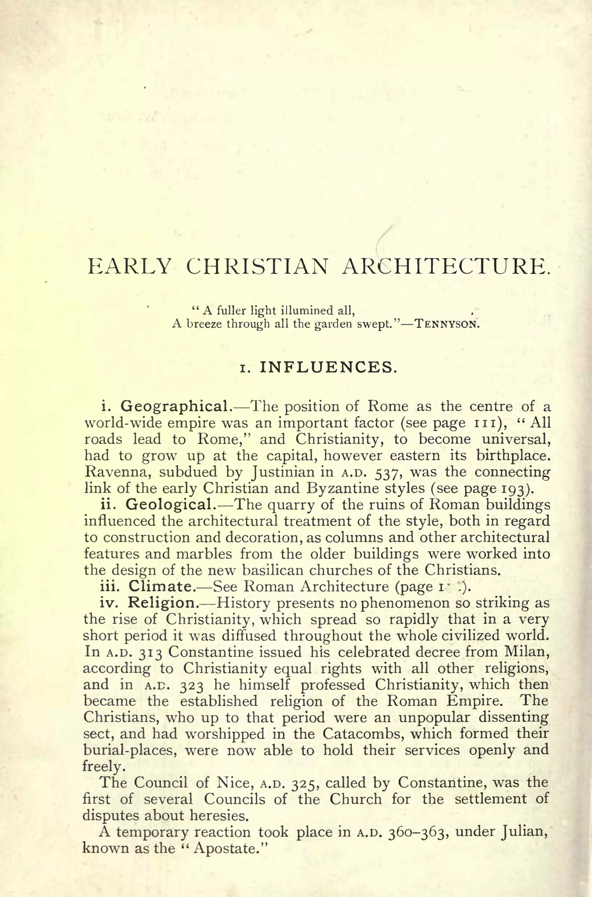 EARLY CHRISTIAN ARCHITECTURE.
" A fuller light illumined all,
A breeze through all the garden swept." TENNYSON.
i. INFLUENCES.
i. Geographical. The position of Rome as the centre of a
world-wide empire was an important factor (see page in),
" All
roads lead to Rome," and Christianity, to become universal,
had to grow up at the capital, however eastern its birthplace.
Ravenna, subdued by Justinian in A.D. 537, was the connecting
link of the early Christian and Byzantine styles (see page 193).
ii. Geological. The quarry of the ruins of Roman buildings
influenced the architectural treatment of the style, both in regard
to construction and decoration, as columns and other architectural
features and marbles from the older buildings were worked into
the design of the new basilican churches of the Christians.
iii. Climate. See Roman Architecture (page i~ ,).
iv. Religion. History presents no phenomenon so striking as
the rise of Christianity, which spread so rapidly that in a very
short period it was diffused throughout the whole civilized world.
In A.D. 313 Constantine issued his celebrated decree from Milan,
according to Christianity equal rights with all other religions,
and in A.D. 323 he himself professed Christianity, which then
became the established religion of the Roman Empire. The
Christians, who up to that period were an unpopular dissenting
sect, and had worshipped in the Catacombs, which formed their
burial-places, were now able to hold their services openly and
freely.
The Council of Nice, A.D. 325, called by Constantine, was the
first of several Councils of the Church for the settlement of
disputes about heresies.
A temporary reaction took place in A.D. 360-363, under Julian,
known as the "
Apostate."
 