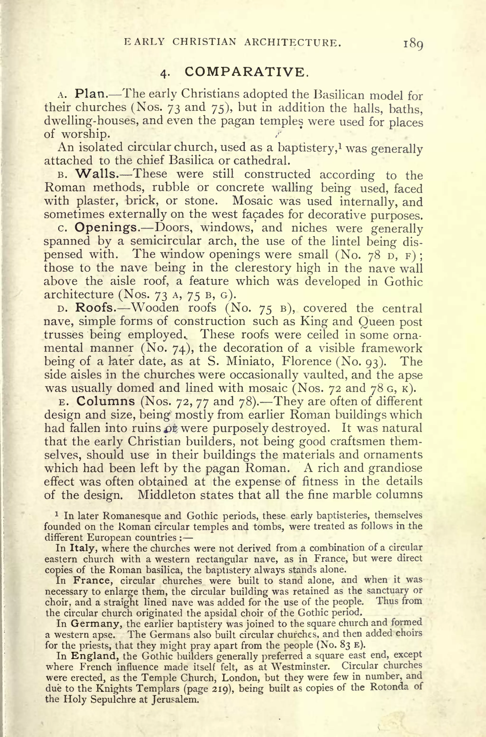 EARLY CHRISTIAN ARCHITECTURE. 189
4. COMPARATIVE.
A. Plan. The early Christians adopted the Basilican model for
their churches (Nos. 73 and 75), but in addition the halls, baths,
dwelling-houses, and even the pagan temples were used for places
of worship.
An isolated circular church, used as a baptistery,
1
was generally
attached to the chief Basilica or cathedral.
B. Walls. These were still constructed according to the
Roman methods, rubble or concrete walling being used, faced
with plaster, brick, or stone. Mosaic was used internally, and
sometimes externally on the west facades for decorative purposes.
c. Openings. Doors, windows, and niches were generally
spanned by a semicircular arch, the use of the lintel being dis-
pensed with. The window openings were small (No. 78 D, F) ;
those to the nave being in the clerestory high in the nave wall
above the aisle roof, a feature which was developed in Gothic
architecture (Nos. 73 A, 75 B, G).
D. Roofs. Wooden roofs (No. 75 B), covered the central
nave, simple forms of construction such as King and Queen post
trusses being employed.. These roofs were ceiled in some orna-
mental manner (No. 74), the decoration of a visible framework
being of a later date, as at S. Miniato, Florence (No. 93). The
side aisles in the churches were occasionally vaulted, and the apse
was usually domed and lined with mosaic (Nos. 72 and 78 G, K).
E. Columns (Nos. 72, 77 and 78). They are often of different
design and size, being mostly from earlier Roman buildings which
had fallen into ruins &kt
were purposely destroyed. It was natural
that the early Christian builders, not being good craftsmen them-
selves, should use in their buildings the materials and ornaments
which had been left by the pagan Roman. A rich and grandiose
effect wT
as often obtained at the expense of fitness in the details
of the design. Middleton states that all the fine marble columns
1
In later Romanesque and Gothic periods, these early baptisteries, themselves
founded on the Roman circular temples and tombs, were treated as follows in the
different European countries :
In Italy, where the churches were not derived from a combination of a circular
eastern church with a western rectangular nave, as in France, but were direct
copies of the Roman basilica, the baptistery always stands alone.
In France, circular churches were built to stand alone, and when it was
necessary to enlarge them, the circular building was retained as the sanctuary or
choir, and a straight lined nave was added for the use of the people. Thus from
the circular church originated the apsidal choir of the Gothic period.
In Germany, the earlier baptistery was joined to the square church and formed
a western apse. The Germans also built circular churches, and then added choirs
for the priests, that they might pray apart from the people (No. 83 E).
In England, the Gothic builders generally preferred a square east end, except
where French influence made itself felt, as at Westminster. Circular churches
were erected, as the Temple Church, London, but they were few in number, and
due to the Knights Templars (page 219), being built as copies of the Rotonda of
the Holy Sepulchre at Jerusalem.
 