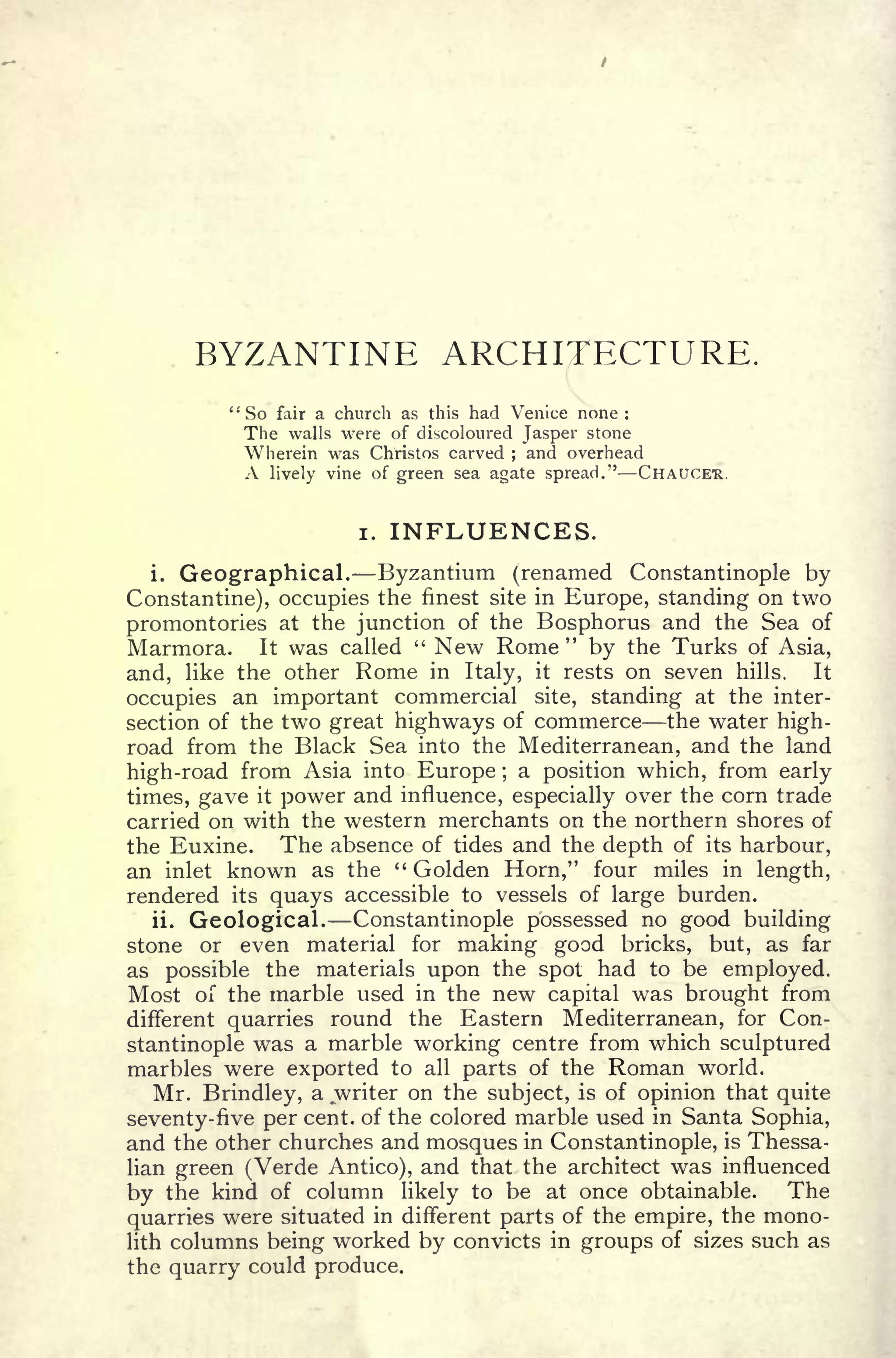 BYZANTINE ARCHITECTURE.
"So fair a church as this had Venice none:
The walls were of discoloured Jasper stone
Wherein was Christos carved ; and overhead
A lively vine of green sea agate spread." CHAUCER.
i. INFLUENCES.
i. Geographical. Byzantium (renamed Constantinople by
Constantine), occupies the finest site in Europe, standing on two
promontories at the junction of the Bosphorus and the Sea of
Marmora. It was called " New Rome" by the Turks of Asia,
and, like the other Rome in Italy, it rests on seven hills. It
occupies an important commercial site, standing at the inter-
section of the two great highways of commerce the water high-
road from the Black Sea into the Mediterranean, and the land
high-road from Asia into Europe ;
a position which, from early
times, gave it power and influence, especially over the corn trade
carried on with the western merchants on the northern shores of
the Euxine. The absence of tides and the depth of its harbour,
an inlet known as the " Golden Horn," four miles in length,
rendered its quays accessible to vessels of large burden.
ii. Geological. Constantinople possessed no good building
stone or even material for making good bricks, but, as far
as possible the materials upon the spot had to be employed.
Most of the marble used in the new capital was brought from
different quarries round the Eastern Mediterranean, for Con-
stantinople was a marble working centre from which sculptured
marbles were exported to all parts of the Roman world.
Mr. Brindley, a .writer on the subject, is of opinion that quite
seventy-five per cent, of the colored marble used in Santa Sophia,
and the other churches and mosques in Constantinople, is Thessa-
lian green (Verde Antico), and that the architect was influenced
by the kind of column likely to be at once obtainable. The
quarries were situated in different parts of the empire, the mono-
lith columns being worked by convicts in groups of sizes such as
the quarry could produce.
 