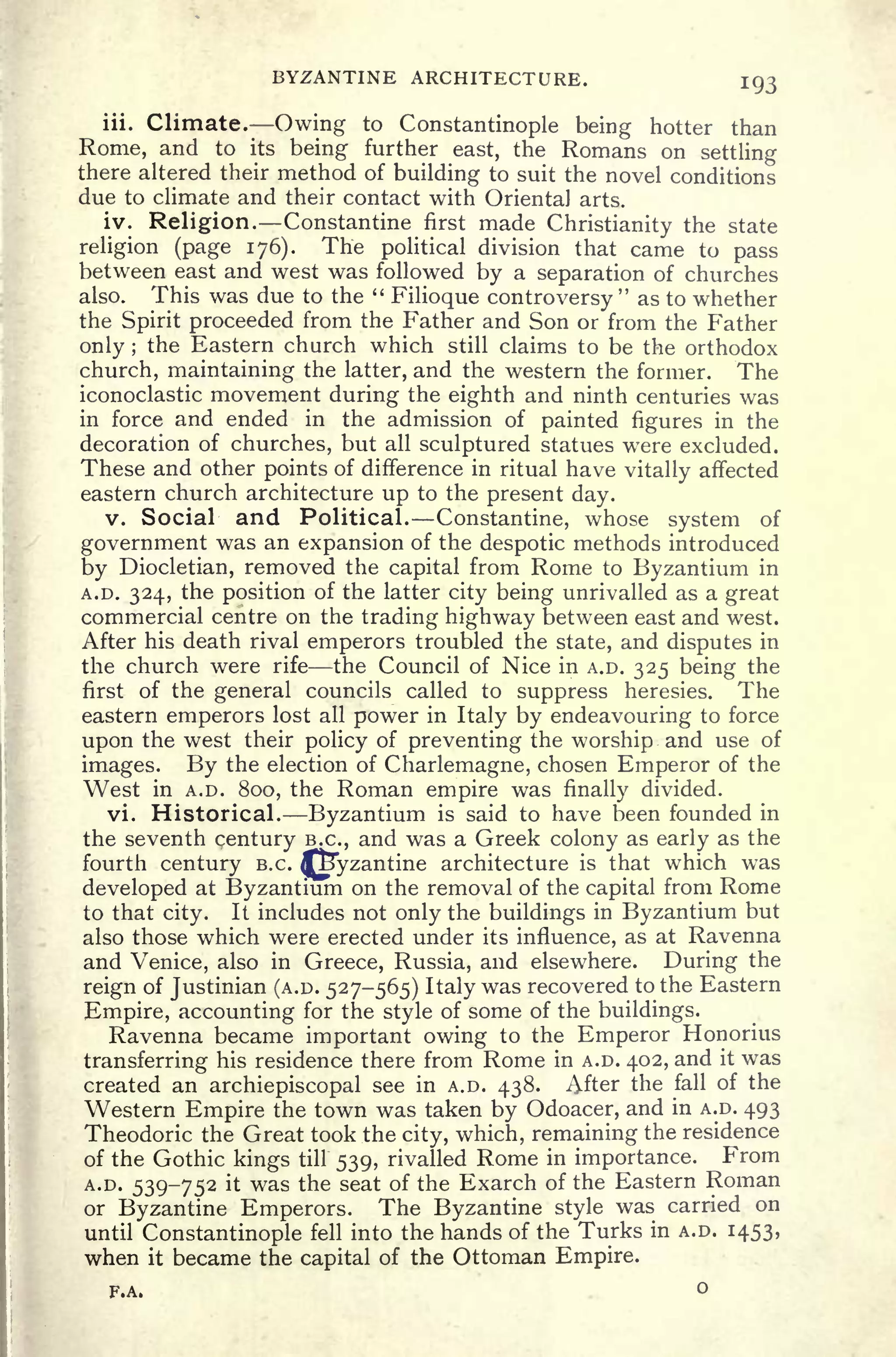 BYZANTINE ARCHITECTURE. 193
iii. Climate. Owing to Constantinople being hotter than
Rome, and to its being further east, the Romans on settling
there altered their method of building to suit the novel conditions
due to climate and their contact with Oriental arts.
iv. Religion. Constantine first made Christianity the state
religion (page 176). The political division that came to pass
between east and west was followed by a separation of churches
also. This was due to the "
Filioque controversy
"
as to whether
the Spirit proceeded from the Father and Son or from the Father
only ;
the Eastern church which still claims to be the orthodox
church, maintaining the latter, and the western the former. The
iconoclastic movement during the eighth and ninth centuries was
in force and ended in the admission of painted figures in the
decoration of churches, but all sculptured statues were excluded.
These and other points of difference in ritual have vitally affected
eastern church architecture up to the present day.
v. Social and Political. Constantine, whose system of
government was an expansion of the despotic methods introduced
by Diocletian, removed the capital from Rome to Byzantium in
A.D. 324, the position of the latter city being unrivalled as a great
commercial centre on the trading highway between east and west.
After his death rival emperors troubled the state, and disputes in
the church were rife the Council of Nice in A.D. 325 being the
first of the general councils called to suppress heresies. The
eastern emperors lost all power in Italy by endeavouring to force
upon the west their policy of preventing the worship and use of
images. By the election of Charlemagne, chosen Emperor of the
West in A.D. 800, the Roman empire was finally divided.
vi. Historical. Byzantium is said to have been founded in
the seventh century B.C., and was a Greek colony as early as the
fourth century B.C. fSyzantine architecture is that which was
developed at Byzantium on the removal of the capital from Rome
to that city. It includes not only the buildings in Byzantium but
also those which were erected under its influence, as at Ravenna
and Venice, also in Greece, Russia, and elsewhere. During the
reign of Justinian (A.D. 527-565) Italy was recovered to the Eastern
Empire, accounting for the style of some of the buildings.
Ravenna became important owing to the Emperor Honorius
transferring his residence there from Rome in A.D. 402, and it was
created an archiepiscopal see in A.D. 438. After the fall of the
Western Empire the town was taken by Odoacer, and in A.D. 493
Theodoric the Great took the city, which, remaining the residence
of the Gothic kings till 539, rivalled Rome in importance. From
A.D. 539-752 it was the seat of the Exarch of the Eastern Roman
or Byzantine Emperors. The Byzantine style was carried on
until Constantinople fell into the hands of the Turks in A.D. 1453,
when it became the capital of the Ottoman Empire.
F.A. o
 