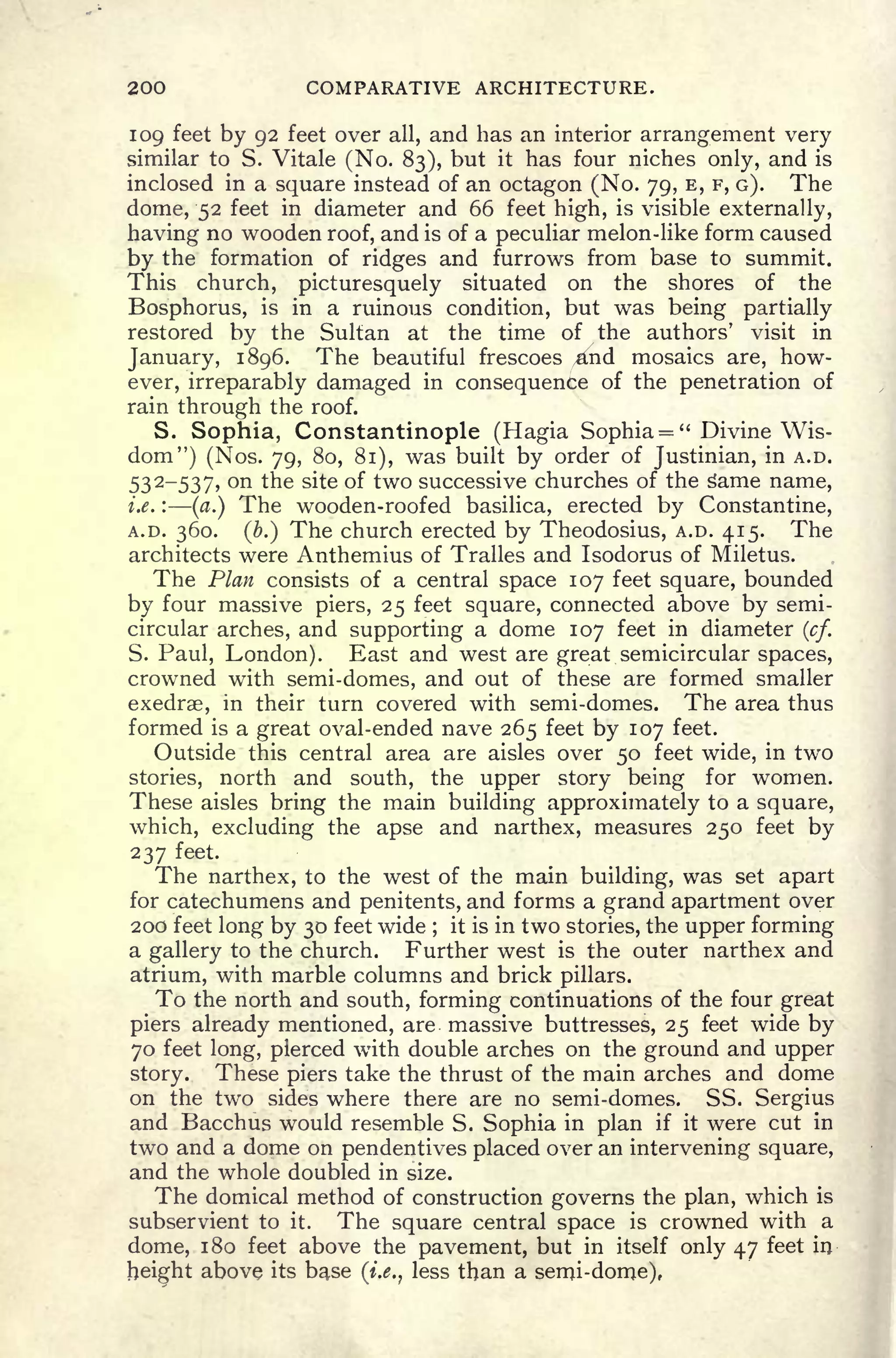 200 COMPARATIVE ARCHITECTURE.
109 feet by 92 feet over all, and has an interior arrangement very
similar to S. Vitale (No. 83), but it has four niches only, and is
inclosed in a square instead of an octagon (No. 79, E, F, G). The
dome, 52 feet in diameter and 66 feet high, is visible externally,
having no wooden roof, and is of a peculiar melon-like form caused
by the formation of ridges and furrows from base to summit.
This church, picturesquely situated on the shores of the
Bosphorus, is in a ruinous condition, but was being partially
restored by the Sultan at the time of the authors' visit in
January, 1896. The beautiful frescoes ,and mosaics are, how-
ever, irreparably damaged in consequence of the penetration of
rain through the roof.
S. Sophia, Constantinople (Hagia Sophia = " Divine Wis-
dom") (Nos. 79, 80, 81), was built by order of Justinian, in A.D.
532-537, on the site of two successive churches of the s"ame name,
i.e. :
(a.) The wooden-roofed basilica, erected by Constantine,
A.D. 360. (b.) The church erected by Theodosius, A.D. 415. The
architects were Anthemius of Tralles and Isodorus of Miletus.
The Plan consists of a central space 107 feet square, bounded
by four massive piers, 25 feet square, connected above by semi-
circular arches, and supporting a dome 107 feet in diameter (cf.
S. Paul, London). East and west are great semicircular spaces,
crowned with semi-domes, and out of these are formed smaller
exedrae, in their turn covered with semi-domes. The area thus
formed is a great oval-ended nave 265 feet by 107 feet.
Outside this central area are aisles over 50 feet wide, in two
stories, north and south, the upper story being for women.
These aisles bring the main building approximately to a square,
which, excluding the apse and narthex, measures 250 feet by
237 feet.
The narthex, to the west of the main building, was set apart
for catechumens and penitents, and forms a grand apartment over
200 feet long by 30 feet wide ;
it is in two stories, the upper forming
a gallery to the church. Further west is the outer narthex and
atrium, with marble columns and brick pillars.
To the north and south, forming continuations of the four great
piers already mentioned, are massive buttresses, 25 feet wide by
70 feet long, pierced with double arches on the ground and upper
story. These piers take the thrust of the main arches and dome
on the two sides where there are no semi-domes. SS. Sergius
and Bacchus would resemble S. Sophia in plan if it were cut in
two and a dome on pendentives placed over an intervening square,
and the whole doubled in size.
The domical method of construction governs the plan, which is
subservient to it. The square central space is crowned with a
dome, 1 80 feet above the pavement, but in itself only 47 feet in
height above its base (i.e., less than a semi-dome),
 