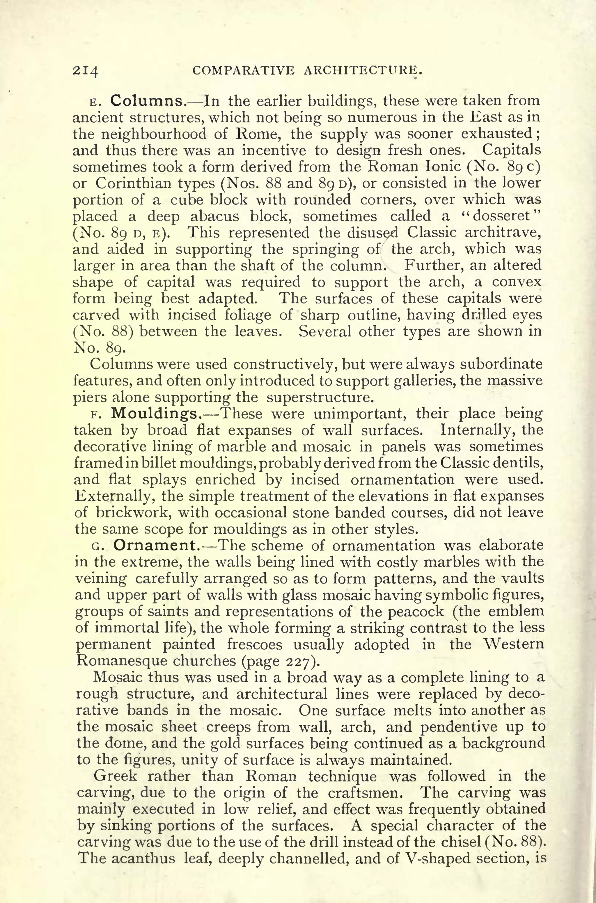214 COMPARATIVE ARCHITECTURE.
E. Columns. In the earlier buildings, these were taken from
ancient structures, which not being so numerous in the East as in
the neighbourhood of Rome, the supply was sooner exhausted ;
and thus there was an incentive to design fresh ones. Capitals
sometimes took a form derived from the Roman Ionic (No. 89 c)
or Corinthian types (Nos. 88 and 89 D), or consisted in the lower
portion of a cube block with rounded corners, over which was
placed a deep abacus block, sometimes called a "dosseret"
(No. 89 D, E). This represented the disused Classic architrave,
and aided in supporting the springing of" the arch, which was
larger in area than the shaft of the column. Further, an altered
shape of capital was required to support the arch, a convex
form being best adapted. The surfaces of these capitals were
carved with incised foliage of sharp outline, having drilled eyes
(No. 88) between the leaves. Several other types are shown in
No. 89.
Columns were used constructively, but were always subordinate
features, and often only introduced to support galleries, the massive
piers alone supporting the superstructure.
F. Mouldings. These were unimportant, their place being
taken by broad flat expanses of wall surfaces. Internally, the
decorative lining of marble and mosaic in panels was sometimes
framed in billet mouldings, probably derived from the Classic dentils,
and flat splays enriched by incised ornamentation were used.
Externally, the simple treatment of the elevations in flat expanses
of brickwork, with occasional stone banded courses, did not leave
the same scope for mouldings as in other styles.
G. Ornament. The scheme of ornamentation was elaborate
in the extreme, the walls being lined with costly marbles with the
veining carefully arranged so as to form patterns, and the vaults
and upper part of walls with glass mosaic having symbolic figures,
groups of saints and representations of the peacock (the emblem
of immortal life), the whole forming a striking contrast to the less
permanent painted frescoes usually adopted in the Western
Romanesque churches (page 227).
Mosaic thus was used in a broad way as a complete lining to a
rough structure, and architectural lines were replaced by deco-
rative bands in the mosaic. One surface melts into another as
the mosaic sheet creeps from wall, arch, and pendentive up to
the dome, and the gold surfaces being continued as a background
to the figures, unity of surface is always maintained.
Greek rather than Roman technique was followed in the
carving, due to the origin of the craftsmen. The carving was
mainly executed in low relief, and effect was frequently obtained
by sinking portions of the surfaces. A special character of the
carving was due to the use of the drill instead of the chisel (No. 88).
The acanthus leaf, deeply channelled, and of V-shaped section, is
 