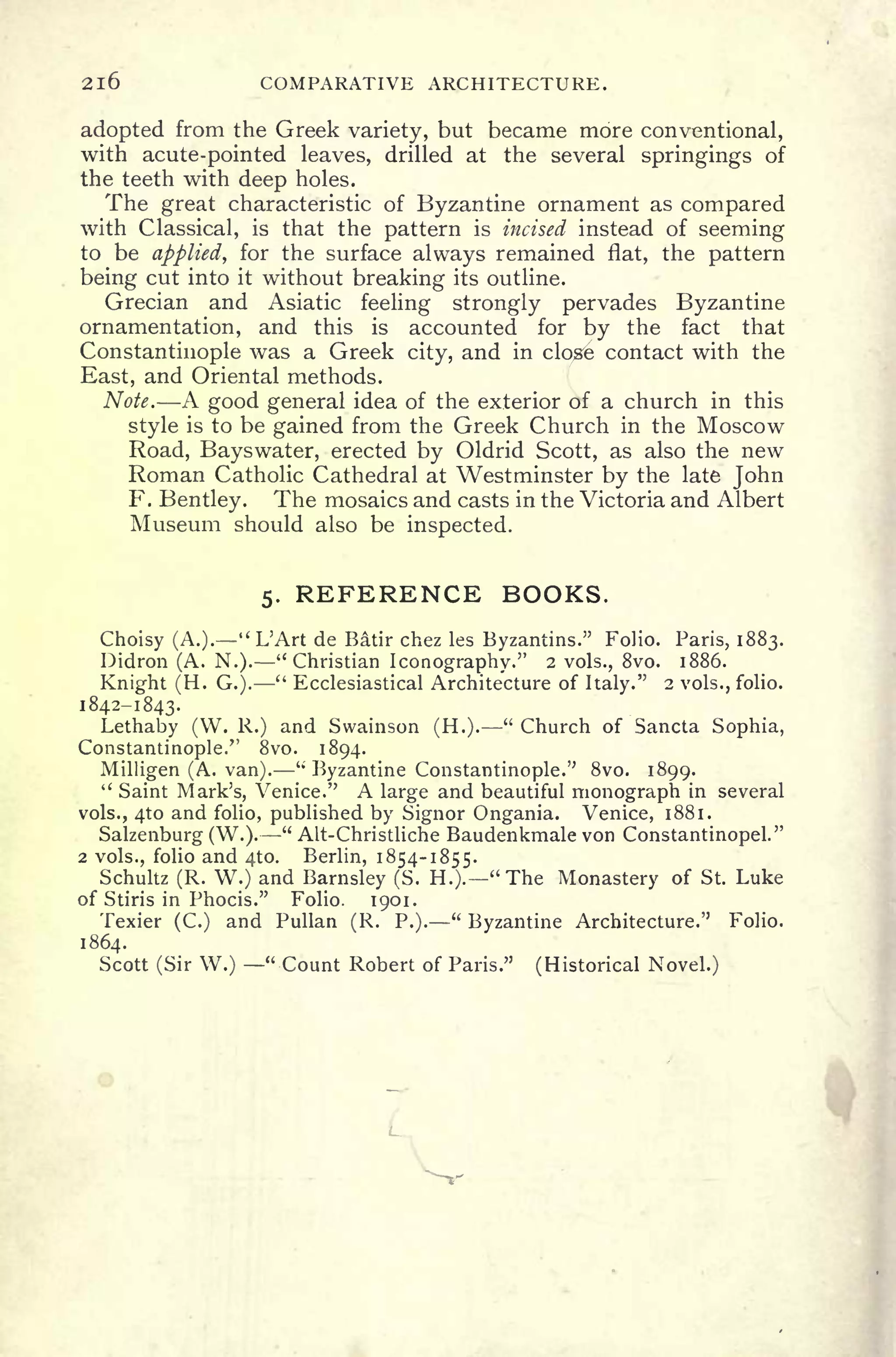 2l6 COMPARATIVE ARCHITECTURE.
adopted from the Greek variety, but became more conventional,
with acute-pointed leaves, drilled at the several springings of
the teeth with deep holes.
The great characteristic of Byzantine ornament as compared
with Classical, is that the pattern is incised instead of seeming
to be applied, for the surface always remained flat, the pattern
being cut into it without breaking its outline.
Grecian and Asiatic feeling strongly pervades Byzantine
ornamentation, and this is accounted for by the fact that
Constantinople was a Greek city, and in clos6 contact with the
East, and Oriental methods.
Note. A good general idea of the exterior of a church in this
style is to be gained from the Greek Church in the Moscow
Road, Bayswater, erected by Oldrid Scott, as also the new
Roman Catholic Cathedral at Westminster by the late John
F. Bentley. The mosaics and casts in the Victoria and Albert
Museum should also be inspected.
5. REFERENCE BOOKS.
Choisy (A.). "L'Art de Batir chez les Byzantins." Folio. Paris, 1883.
Didron (A. N.). "Christian Iconography." 2 vols., 8vo. 1886.
Knight (H. G.).
" Ecclesiastical Architecture of Italy." 2 vols., folio.
1842-1843.
Lethaby (W. R.) and Swainson (H.).
"
Church of Sancta Sophia,
Constantinople." 8vo. 1894.
Milligen (A. van).
"
Byzantine Constantinople." 8vo. 1899.
" Saint Mark's, Venice." A large and beautiful monograph in several
vols., 4to and folio, published by Signer Ongania. Venice, 1881.
Salzenburg (W.).
"
Alt-Christliche Baudenkmale von Constantinopel."
2 vols., folio and 4to. Berlin, 1854-1855.
Schultz (R. W.) and Barnsley (S. H.). "The Monastery of St. Luke
of Stiris in Phocis." Folio. 1901.
Texier (C.) and Pullan (R. P.)." Byzantine Architecture." Folio.
1864.
Scott (Sir W.) "Count Robert of Paris." (Historical Novel.)
L.
 