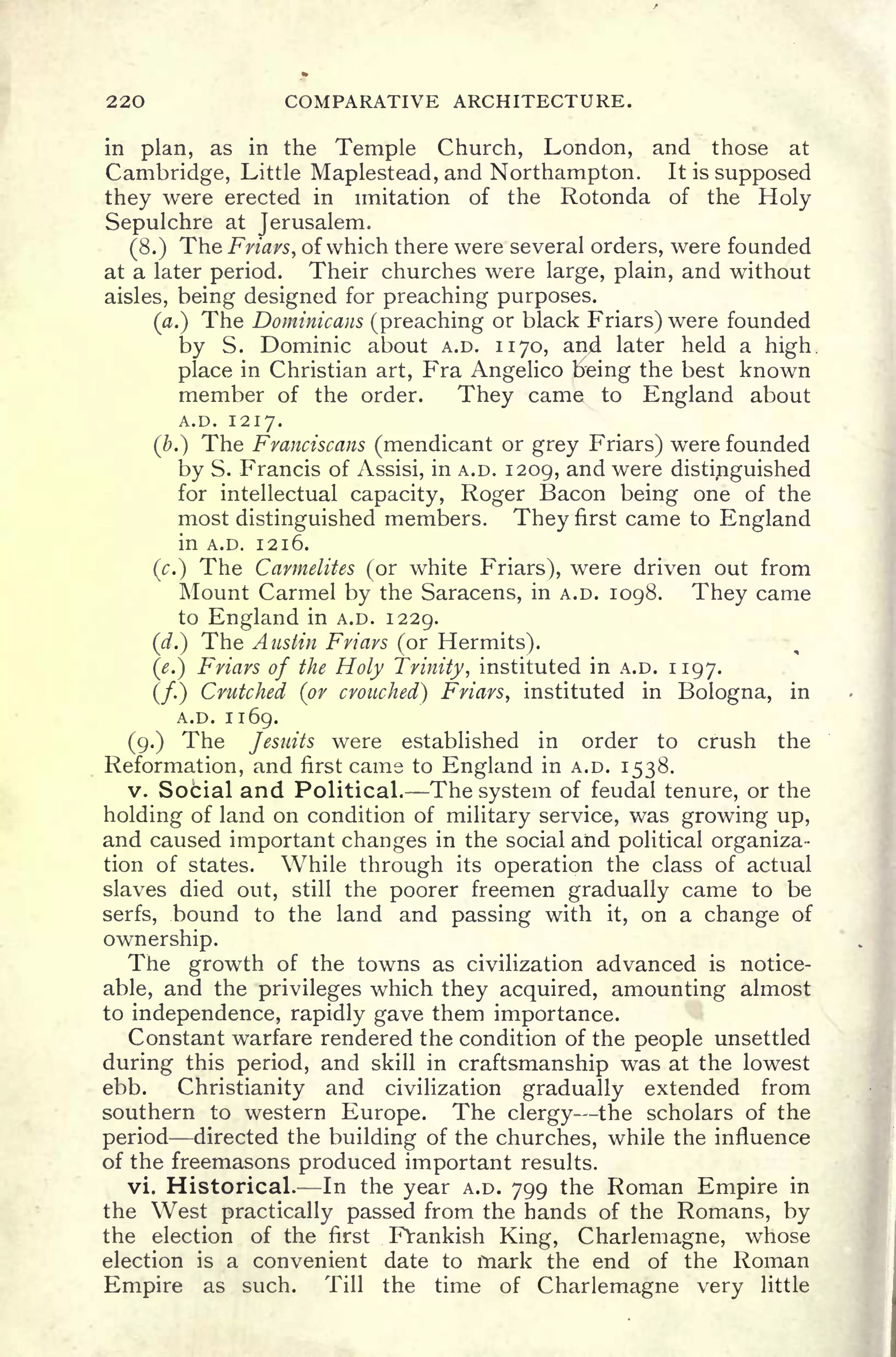 220 COMPARATIVE ARCHITECTURE.
in plan, as in the Temple Church, London, and those at
Cambridge, Little Maplestead, and Northampton. It is supposed
they were erected in imitation of the Rotonda of the Holy
Sepulchre at Jerusalem.
(8.) The Friars, of which there were several orders, were founded
at a later period. Their churches were large, plain, and without
aisles, being designed for preaching purposes.
(#.) The Dominicans (preaching or black Friars) were founded
by S. Dominic about A.D. 1170, anjd later held a high
place in Christian art, Fra Angelico freing the best known
member of the order. They came to England about
A.D. 1217.
(&.) The Franciscans (mendicant or grey Friars) were founded
by S. Francis of Assisi, in A.D. 1209, and were distinguished
for intellectual capacity, Roger Bacon being one of the
most distinguished members. They first came to England
in A.D. 1216.
(c.) The Carmelites (or white Friars), were driven out from
Mount Carmel by the Saracens, in A.D. 1098. They came
to England in A.D. 1229.
(d.) The Austin Friars (or Hermits).
(<?.)
Friars of the Holy Trinity, instituted in A.D. 1197.
(/.) Crutched (or crouched) Friars, instituted in Bologna, in
A.D. 1169.
(9.) The Jesuits were established in order to crush the
Reformation, and first came to England in A.D. 1538.
v. Social and Political. The system of feudal tenure, or the
holding of land on condition of military service, was growing up,
and caused important changes in the social and political organiza-
tion of states. While through its operation the class of actual
slaves died out, still the poorer freemen gradually came to be
serfs, bound to the land and passing with it, on a change of
ownership.
The growth of the towns as civilization advanced is notice-
able, and the privileges which they acquired, amounting almost
to independence, rapidly gave them importance.
Constant warfare rendered the condition of the people unsettled
during this period, and skill in craftsmanship was at the lowest
ebb. Christianity and civilization gradually extended from
southern to western Europe. The clergy the scholars of the
period directed the building of the churches, while the influence
of the freemasons produced important results.
vi. Historical. In the year A.D. 799 the Roman Empire in
the West practically passed from the hands of the Romans, by
the election of the first FVankish King, Charlemagne, whose
election is a convenient date to mark the end of the Roman
Empire as such. Till the time of Charlemagne very little
 