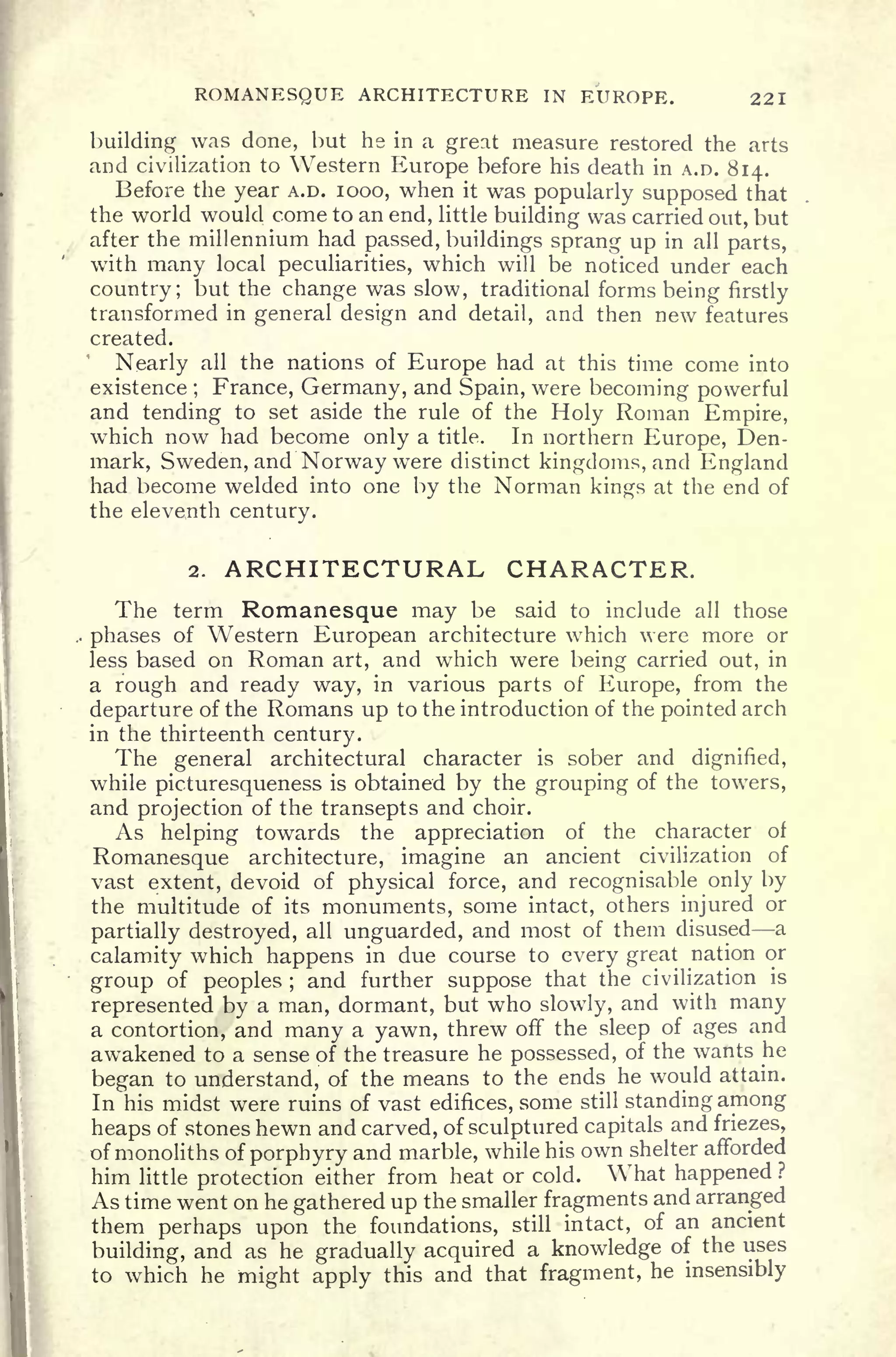 ROMANESQUE ARCHITECTURE IN EUROPE. 221
building was done, hut he in a great measure restored the arts
and civilization to Western Europe before his death in A.D. 814.
Before the year A.D. 1000, when it was popularly supposed that
the world would come to an end, little building was carried out, but
after the millennium had passed, buildings sprang up in all parts,
with many local peculiarities, which will be noticed under each
country; but the change was slow, traditional forms being firstly
transformed in general design and detail, and then new features
created.
Nearly all the nations of Europe had at this time come into
existence ; France, Germany, and Spain, were becoming powerful
and tending to set aside the rule of the Holy Roman Empire,
which now had become only a title. In northern Europe, Den-
mark, Sweden, and Norway were distinct kingdoms, and England
had become welded into one by the Norman kings at the end of
the eleventh century.
2. ARCHITECTURAL CHARACTER.
The term Romanesque may be said to include all those
phases of Western European architecture which were more or
less based on Roman art, and which were being carried out, in
a rough and ready way, in various parts of Europe, from the
departure of the Romans up to the introduction of the pointed arch
in the thirteenth century.
The general architectural character is sober and dignified,
while picturesqueness is obtained by the grouping of the towers,
and projection of the transepts and choir.
As helping towards the appreciation of the character of
Romanesque architecture, imagine an ancient civilization of
vast extent, devoid of physical force, and recognisable only by
the multitude of its monuments, some intact, others injured or
partially destroyed, all unguarded, and most of them disused a
calamity which happens in due course to every great nation or
group of peoples ;
and further suppose that the civilization is
represented by a man, dormant, but who slowly, and with many
a contortion, and many a yawn, threw off the sleep of ages and
awakened to a sense of the treasure he possessed, of the wants he
began to understand, of the means to the ends he would attain.
In his midst were ruins of vast edifices, some still standing among
heaps of stones hewn and carved, of sculptured capitals and friezes,
of monoliths of porphyry and marble, while his own shelter afforded
him little protection either from heat or cold. What happened ?
As time went on he gathered up the smaller fragments and arranged
them perhaps upon the foundations, still intact, of an ancient
building, and as he gradually acquired a knowledge of the uses
to which he might apply this and that fragment, he insensibly
 