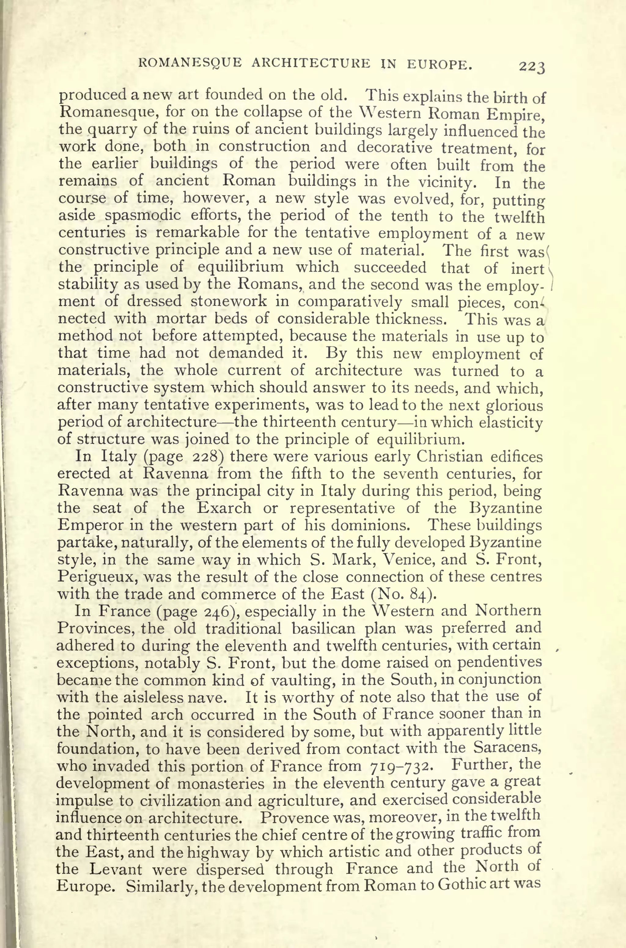 ROMANESQUE ARCHITECTURE JN EUROPE. 223
produced a new art founded on the old. This explains the birth of
Romanesque, for on the collapse of the Western Roman Empire,
the quarry of the ruins of ancient buildings largely influenced the
work done, both in construction and decorative treatment, for
the earlier buildings of the period were often built from the
remains of ancient Roman buildings in the vicinity. In the
course of time, however, a new style was evolved, for, putting
aside spasmodic efforts, the period of the tenth to the twelfth
centuries is remarkable for the tentative employment of a new
constructive principle and a new use of material. The first was(
the principle of equilibrium which succeeded that of inert 
stability as used by the Romans, and the second was the employ- )
ment of dressed stonework in comparatively small pieces, con
nected with mortar beds of considerable thickness. This was a
method not before attempted, because the materials in use up to
that time had not demanded it. By this new employment of
materials, the whole current of architecture was turned to a
constructive system which should answer to its needs, and which,
after many tentative experiments, was to lead to the next glorious
period of architecture the thirteenth century in which elasticity
of structure was joined to the principle of equilibrium.
In Italy (page 228) there were various early Christian edifices
erected at Ravenna from the fifth to the seventh centuries, for
Ravenna was the principal city in Italy during this period, being
the seat of the Exarch or representative of the Byzantine
Emperor in the western part of his dominions. These buildings
partake, naturally, of the elements of the fully developed Byzantine
style, in the same way in which S. Mark, Venice, and S. Front,
Perigueux, was the result of the close connection of these centres
with the trade and commerce of the East (No. 84).
In France (page 246), especially in the Western and Northern
Provinces, the old traditional basilican plan was preferred and
adhered to during the eleventh and twelfth centuries, with certain ,
exceptions, notably S. Front, but the dome raised on pendentives
became the common kind of vaulting, in the South, in conjunction
with the aisleless nave. It is worthy of note also that the use of
the pointed arch occurred in the South of France sooner than in
the North, and it is considered by some, but with apparently little
foundation, to have been derived from contact with the Saracens,
who invaded this portion of France from 719-732. Further, the
development of monasteries in the eleventh century gave a great
impulse to civilization and agriculture, and exercised considerable
influence on architecture. Provence was, moreover, in the twelfth
and thirteenth centuries the chief centre of the growing traffic from
the East, and the highway by which artistic and other products of
the Levant were dispersed through France and the North of
Europe. Similarly, the development from Roman to Gothic art was
 