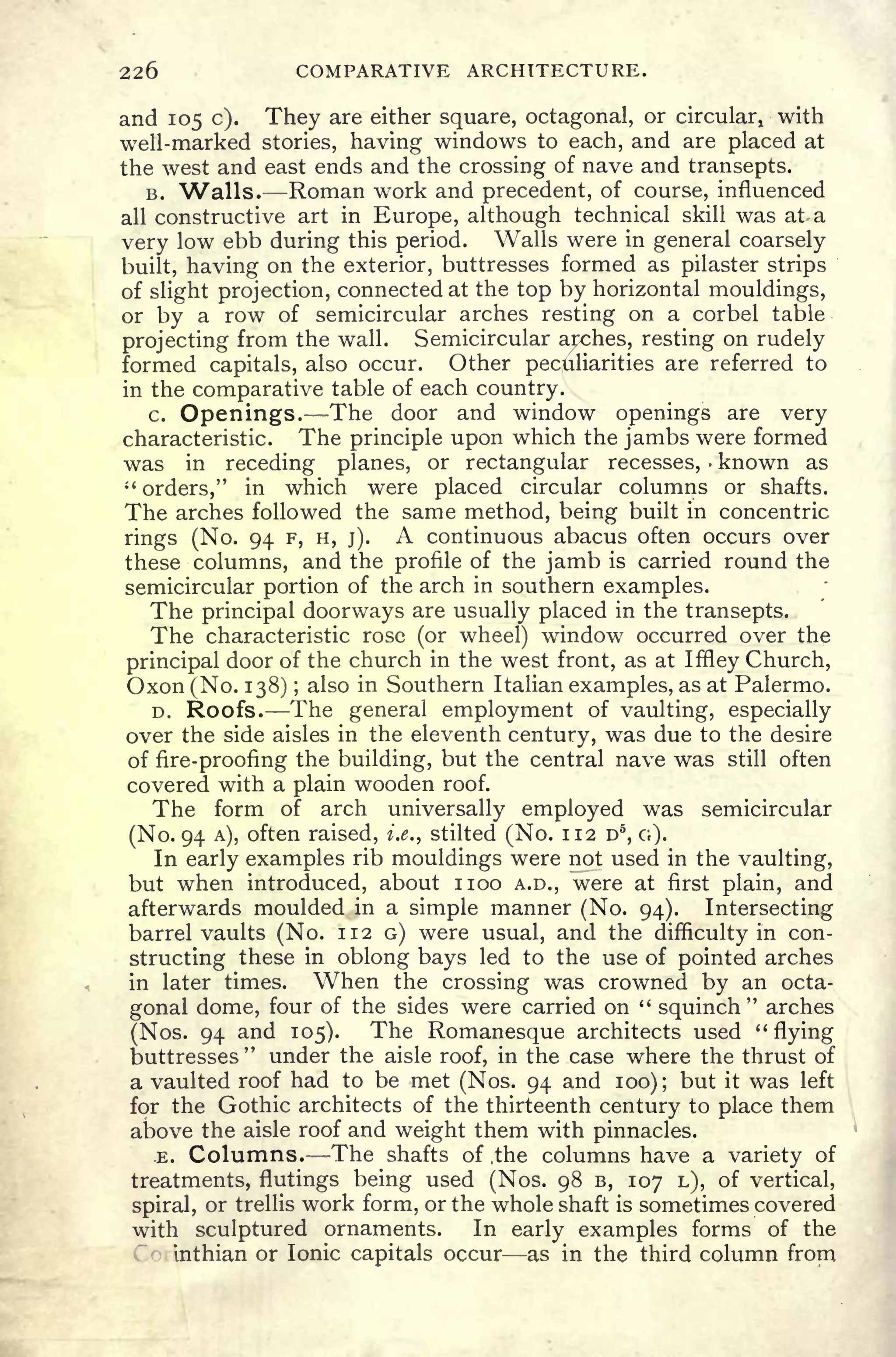 226 COMPARATIVE ARCHITECTURE.
and 105 c). They are either square, octagonal, or circular, with
well-marked stories, having windows to each, and are placed at
the west and east ends and the crossing of nave and transepts.
B. "Walls. Roman work and precedent, of course, influenced
all constructive art in Europe, although technical skill was at a
very low ebb during this period. Walls were in general coarsely
built, having on the exterior, buttresses formed as pilaster strips
of slight projection, connected at the top by horizontal mouldings,
or by a row of semicircular arches resting on a corbel table
projecting from the wall. Semicircular arxphes, resting on rudely
formed capitals, also occur. Other peculiarities are referred to
in the comparative table of each country.
c. Openings. The door and window openings are very
characteristic. The principle upon which the jambs were formed
was in receding planes, or rectangular recesses, known as
"
orders," in which were placed circular columns or shafts.
The arches followed the same method, being built in concentric
rings (No. 94 F, H, j).
A continuous abacus often occurs over
these columns, and the profile of the jamb is carried round the
semicircular portion of the arch in southern examples.
The principal doorways are usually placed in the transepts.
The characteristic rose (or wheel) window occurred over the
principal door of the church in the west front, as at IfHey Church,
Oxon (No. 138) ;
also in Southern Italian examples, as at Palermo.
D. Roofs. The general employment of vaulting, especially
over the side aisles in the eleventh century, was due to the desire
of fire-proofing the building, but the central nave was still often
covered with a plain wooden roof.
The form of arch universally employed was semicircular
(No. 94 A), often raised, i.e. t
stilted (No. 112 D5
, G).
In early examples rib mouldings were not used in the vaulting,
but when introduced, about noo A.D., were at first plain, and
afterwards moulded in a simple manner (No. 94). Intersecting
barrel vaults (No. 112 G) were usual, and the difficulty in con-
structing these in oblong bays led to the use of pointed arches
in later times. When the crossing was crowned by an octa-
gonal dome, four of the sides were carried on "
squinch
"
arches
(Nos. 94 and 105). The Romanesque architects used "
flying
buttresses" under the aisle roof, in the case where the thrust of
a vaulted roof had to be met (Nos. 94 and 100); but it was left
for the Gothic architects of the thirteenth century to place them
above the aisle roof and weight them with pinnacles.
.E. Columns. The shafts of .the columns have a variety of
treatments, flutings being used (Nos. 98 B, 107 L), of vertical,
spiral, or trellis work form, or the whole shaft is sometimes covered
with sculptured ornaments. In early examples forms of the
inthian or Ionic capitals occur as in the third column from
 