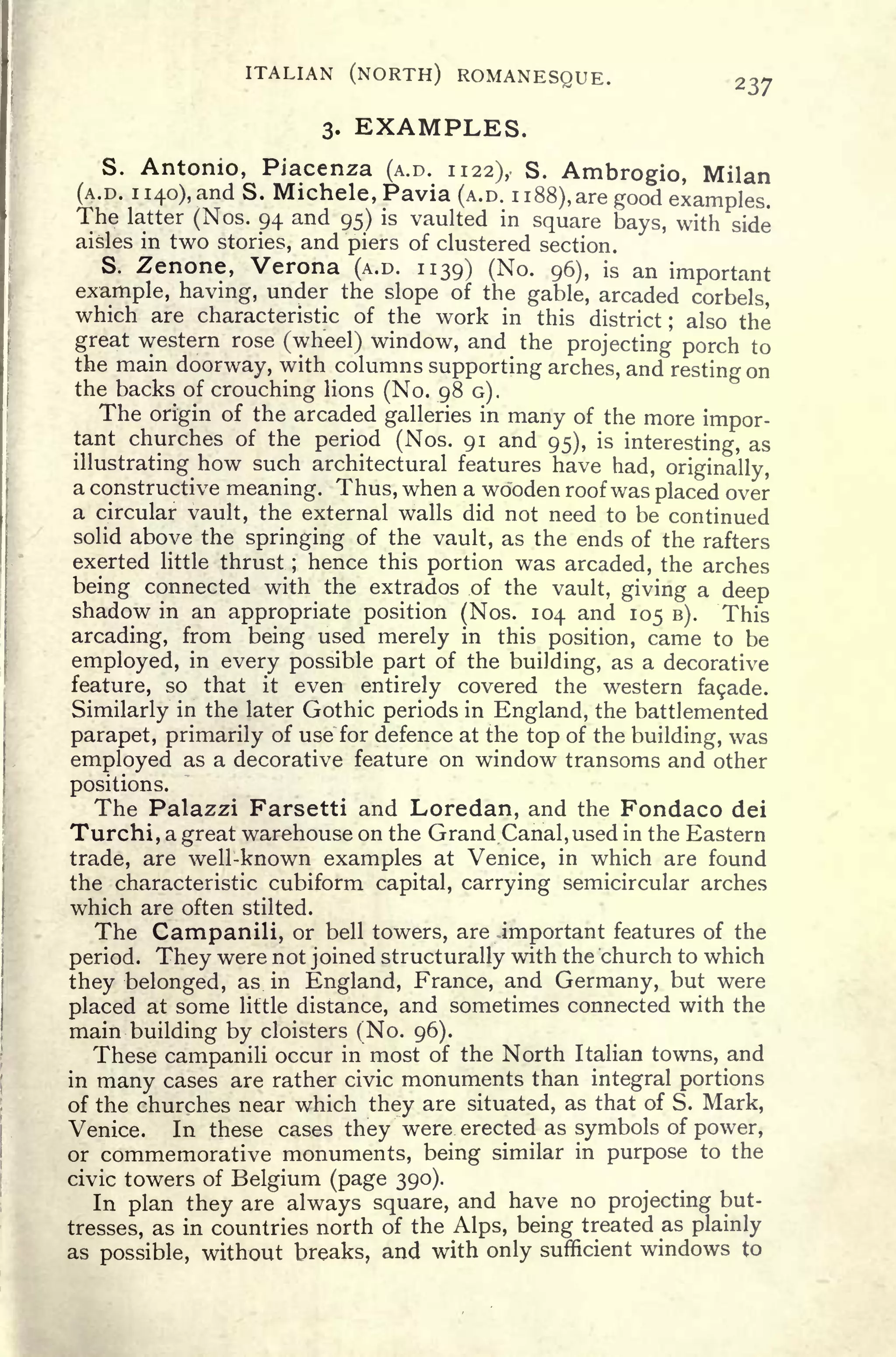 ITALIAN (NORTH) ROMANESQUE. 237
3. EXAMPLES.
S. Antonio, Piacenza (A.D. 1122), S. Ambrogio, Milan
(A.D. 1
140), and S. Michele, Pavia (A.D. 1
188), are good examples.
The latter (Nos. 94 and 95) is vaulted in square bays, with side
aisles in two stories, and piers of clustered section.
S. Zenone, Verona (A.D. 1139) (No. 96), is an important
example, having, under the slope of the gable, arcaded corbels,
which are characteristic of the work in this district ; also the
great western rose (wheel) window, and the projecting porch to
the main doorway, with columns supporting arches, and resting on
the backs of crouching lions (No. 98 G).
The origin of the arcaded galleries in many of the more impor-
tant churches of the period (Nos. 91 and 95), is
interesting, as
illustrating how such architectural features have had, originally,
a constructive meaning. Thus, when a wooden roof was placed over
a circular vault, the external walls did not need to be continued
solid above the springing of the vault, as the ends of the rafters
exerted little thrust ;
hence this portion was arcaded, the arches
being connected with the extrados of the vault, giving a deep
shadow in an appropriate position (Nos. 104 and 105 B). This
arcading, from being used merely in this position, came to be
employed, in every possible part of the building, as a decorative
feature, so that it even entirely covered the western facade.
Similarly in the later Gothic periods in England, the battlemented
parapet, primarily of use for defence at the top of the building, was
employed as a decorative feature on window transoms and other
positions.
The Palazzi Farsetti and Loredan, and the Fondaco dei
Turchi, a great warehouse on the Grand Canal, used in the Eastern
trade, are well-known examples at Venice, in which are found
the characteristic cubiform capital, carrying semicircular arches
which are often stilted.
The Campanili, or bell towers, are .important features of the
period. They were not joined structurally with the church to which
they belonged, as in England, France, and Germany, but were
placed at some little distance, and sometimes connected with the
main building by cloisters (No. 96).
These campanili occur in most of the North Italian towns, and
in many cases are rather civic monuments than integral portions
of the churches near which they are situated, as that of S. Mark,
Venice. In these cases they were erected as symbols of power,
or commemorative monuments, being similar in purpose to the
civic towers of Belgium (page 390).
In plan they are always square, and have no projecting but-
tresses, as in countries north of the Alps, being treated as plainly
as possible, without breaks, and with only sufficient windows to
 