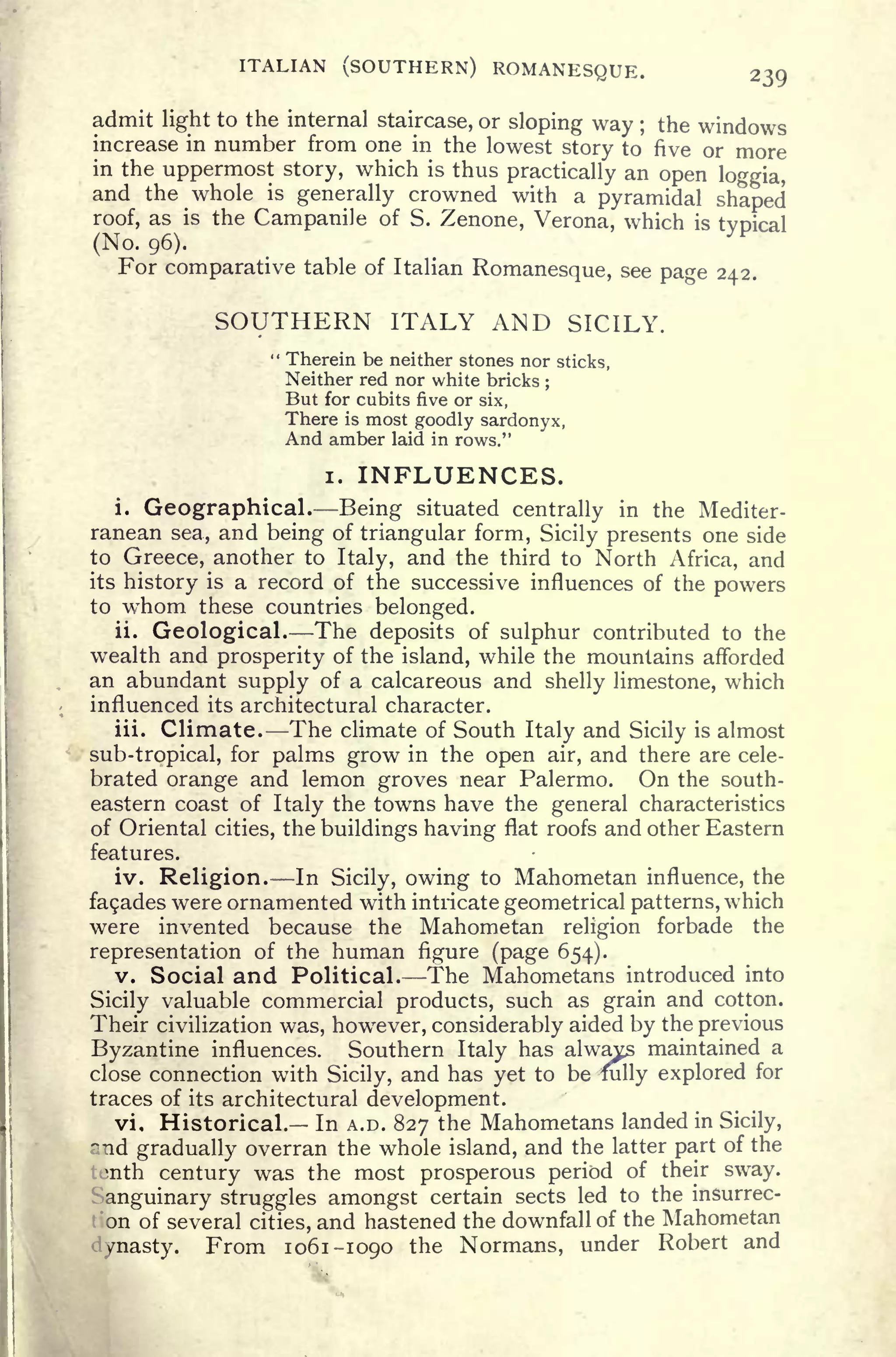 ITALIAN (SOUTHERN) ROMANESQUE. 239
admit light to the internal staircase, or sloping way ; the windows
increase in number from one in the lowest story to five or more
in the uppermost story, which is thus practically an open loggia,
and the whole is generally crowned with a pyramidal shaped
roof, as is the Campanile of S. Zenone, Verona, which is typical
(No. 96).
For comparative table of Italian Romanesque, see page 242.
SOUTHERN ITALY AND SICILY.
" Therein be neither stones nor sticks,
Neither red nor white bricks ;
But for cubits five or six,
There is most goodly sardonyx,
And amber laid in rows."
i. INFLUENCES.
i. Geographical. Being situated centrally in the Mediter-
ranean sea, and being of triangular form, Sicily presents one side
to Greece, another to Italy, and the third to North Africa, and
its history is a record of the successive influences of the powers
to whom these countries belonged.
ii. Geological. The deposits of sulphur contributed to the
wealth and prosperity of the island, while the mountains afforded
an abundant supply of a calcareous and shelly limestone, which
influenced its architectural character.
iii. Climate. The climate of South Italy and Sicily is almost
sub-tropical, for palms grow in the open air, and there are cele-
brated orange and lemon groves near Palermo. On the south-
eastern coast of Italy the towns have the general characteristics
of Oriental cities, the buildings having flat roofs and other Eastern
features.
iv. Religion. In Sicily, owing to Mahometan influence, the
fa9ades were ornamented with intricate geometrical patterns, which
were invented because the Mahometan religion forbade the
representation of the human figure (page 654).
v. Social and Political. The Mahometans introduced into
Sicily valuable commercial products, such as grain and cotton.
Their civilization was, howr
ever, considerably aided by the previous
Byzantine influences. Southern Italy has always maintained a
close connection with Sicily, and has yet to be fully explored for
traces of its architectural development.
vi. Historical. In A.D. 827 the Mahometans landed in Sicily,
~:icl
gradually overran the whole island, and the latter part of the
tenth century was the most prosperous period of their sway.
Sanguinary struggles amongst certain sects led to the insurrec-
on of several cities, and hastened the downfall of the Mahometan
/nasty. From 1061-1090 the Normans, under Robert and
 