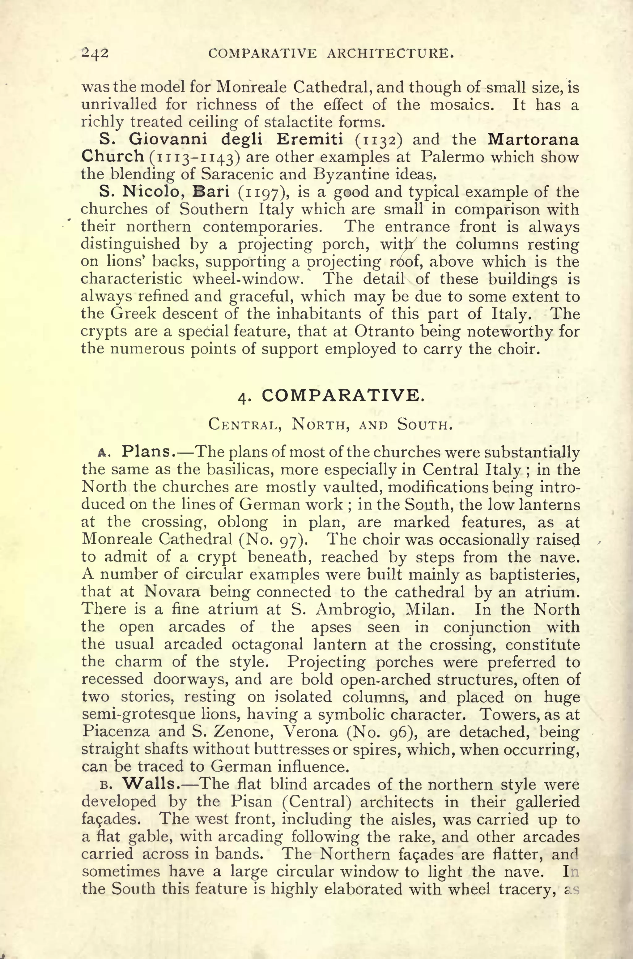 242 COMPARATIVE ARCHITECTURE.
was the model for Monreale Cathedral, and though of small size, is
unrivalled for richness of the effect of the mosaics. It has a
richly treated ceiling of stalactite forms.
S. Giovanni degli Eremiti (1132) and the Martorana
Church (1113-1143) are other examples at Palermo which show
the blending of Saracenic and Byzantine ideas,
S. Nicolo, Bari (1197), is a good and typical example of the
churches of Southern Italy which are small in comparison with
their northern contemporaries. The entrance front is always
distinguished by a projecting porch, with
7
the columns resting
on lions' backs, supporting a projecting roof, above which is the
characteristic wheel-window. The detail of these buildings is
always refined and graceful, which may be due to some extent to
the Greek descent of the inhabitants of this part of Italy. The
crypts are a special feature, that at Otranto being noteworthy for
the numerous points of support employed to carry the choir.
4. COMPARATIVE.
CENTRAL, NORTH, AND SOUTH.
A. Plans . The plans of most of the churches were substantially
the same as the basilicas, more especially in Central Italy ;
in the
North the churches are mostly vaulted, modifications being intro-
duced on the lines of German work ;
in the South, the low lanterns
at the crossing, oblong in plan, are marked features, as at
Monreale Cathedral (No. 97). The choir was occasionally raised
to admit of a crypt beneath, reached by steps from the nave.
A number of circular examples were built mainly as baptisteries,
that at Novara being connected to the cathedral by an atrium.
There is a fine atrium at S. Ambrogio, Milan. In the North
the open arcades of the apses seen in conjunction with
the usual arcaded octagonal lantern at the crossing, constitute
the charm of the style. Projecting porches were preferred to
recessed doorways, and are bold open-arched structures, often of
two stories, resting on isolated columns, and placed on huge
semi-grotesque lions, having a symbolic character. Towers, as at
Piacenza and S. Zenone, Verona (No. 96), are detached, being
straight shafts without buttresses or spires, which, when occurring,
can be traced to German influence.
B. Walls. The flat blind arcades of the northern style were
developed by the Pisan (Central) architects in their galleried
facades. The west front, including the aisles, was carried up to
a flat gable, with arcading following the rake, and other arcades
carried across in bands. The Northern fa9ades are flatter, anri
sometimes have a large circular window to light the nave. I
the South this feature is highly elaborated with wheel tracery, i
 