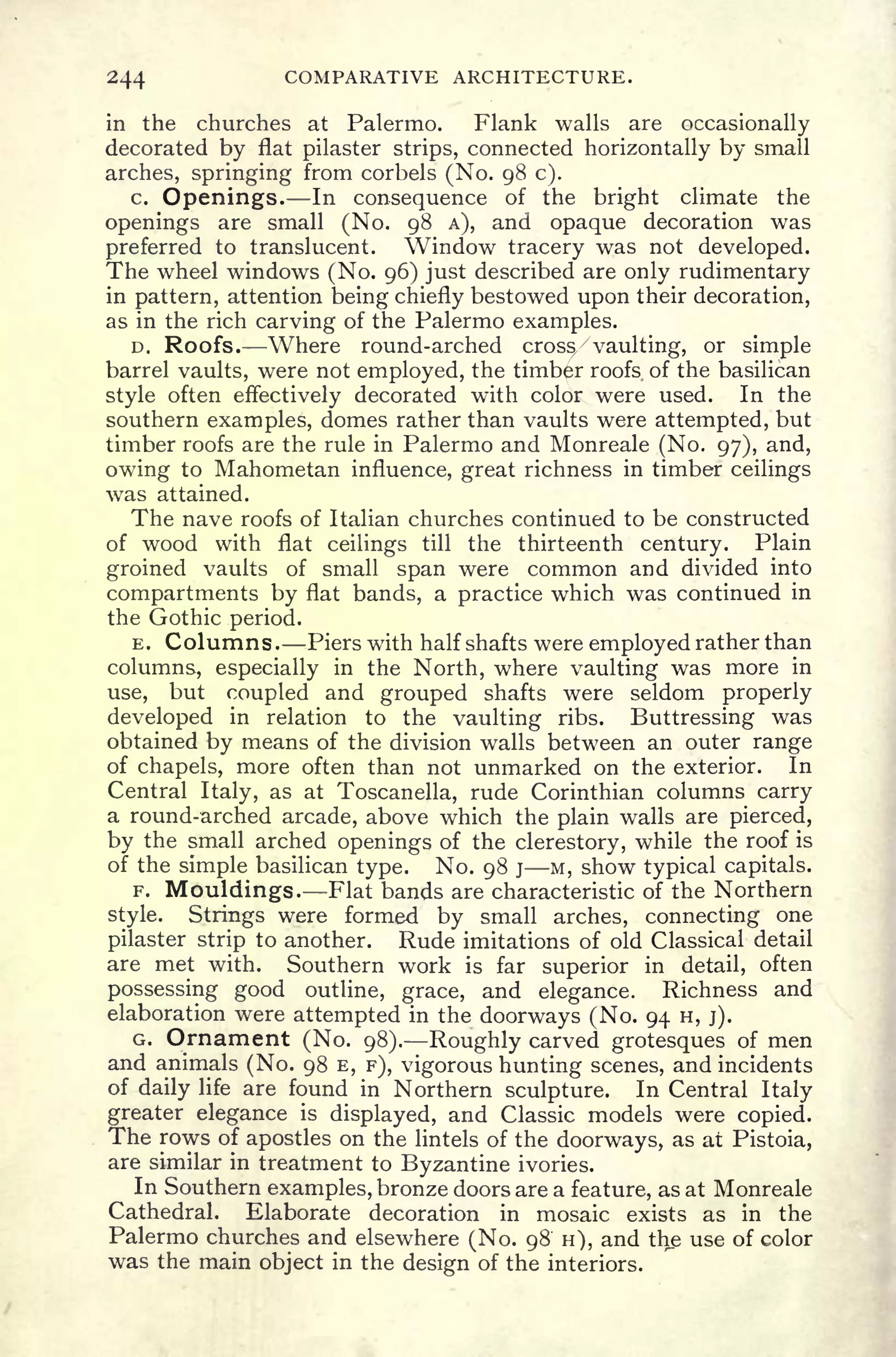 244 COMPARATIVE ARCHITECTURE.
in the churches at Palermo. Flank walls are occasionally
decorated by flat pilaster strips, connected horizontally by small
arches, springing from corbels (No. 98 c).
c. Openings. In consequence of the bright climate the
openings are small (No. 98 A), and opaque decoration was
preferred to translucent. Window tracery was not developed.
The wheel windows (No. 96) just described are only rudimentary
in pattern, attention being chiefly bestowed upon their decoration,
as in the rich carving of the Palermo examples.
D. Roofs. Where round-arched cross/ vaulting, or simple
barrel vaults, were not employed, the timber roofs of the basilican
style often effectively decorated with color were used. In the
southern examples, domes rather than vaults were attempted, but
timber roofs are the rule in Palermo and Monreale (No. 97), and,
owing to Mahometan influence, great richness in timber ceilings
was attained.
The nave roofs of Italian churches continued to be constructed
of wood with flat ceilings till the thirteenth century. Plain
groined vaults of small span were common and divided into
compartments by flat bands, a practice which was continued in
the Gothic period.
E. Columns. Piers with half shafts were employed rather than
columns, especially in the North, where vaulting was more in
use, but coupled and grouped shafts were seldom properly
developed in relation to the vaulting ribs. Buttressing was
obtained by means of the division walls between an outer range
of chapels, more often than not unmarked on the exterior. In
Central Italy, as at Toscanella, rude Corinthian columns carry
a round-arched arcade, above which the plain walls are pierced,
by the small arched openings of the clerestory, while the roof is
of the simple basilican type. No. 98 j M, show typical capitals.
F. Mouldings. Flat bands are characteristic of the Northern
style. Strings were formed by small arches, connecting one
pilaster strip to another. Rude imitations of old Classical detail
are met with. Southern work is far superior in detail, often
possessing good outline, grace, and elegance. Richness and
elaboration were attempted in the doorways (No. 94 H, j).
G. Ornament (No. 98). Roughly carved grotesques of men
and animals (No. 98 E, F), vigorous hunting scenes, and incidents
of daily life are found in Northern sculpture. In Central Italy
greater elegance is
displayed, and Classic models were copied.
The rows of apostles on the lintels of the doorways, as at Pistoia,
are similar in treatment to Byzantine ivories.
In Southern examples, bronze doors are a feature, as at Monreale
Cathedral. Elaborate decoration in mosaic exists as in the
Palermo churches and elsewhere (No. 98 H), and the use of color
was the main object in the design of the interiors.
 
