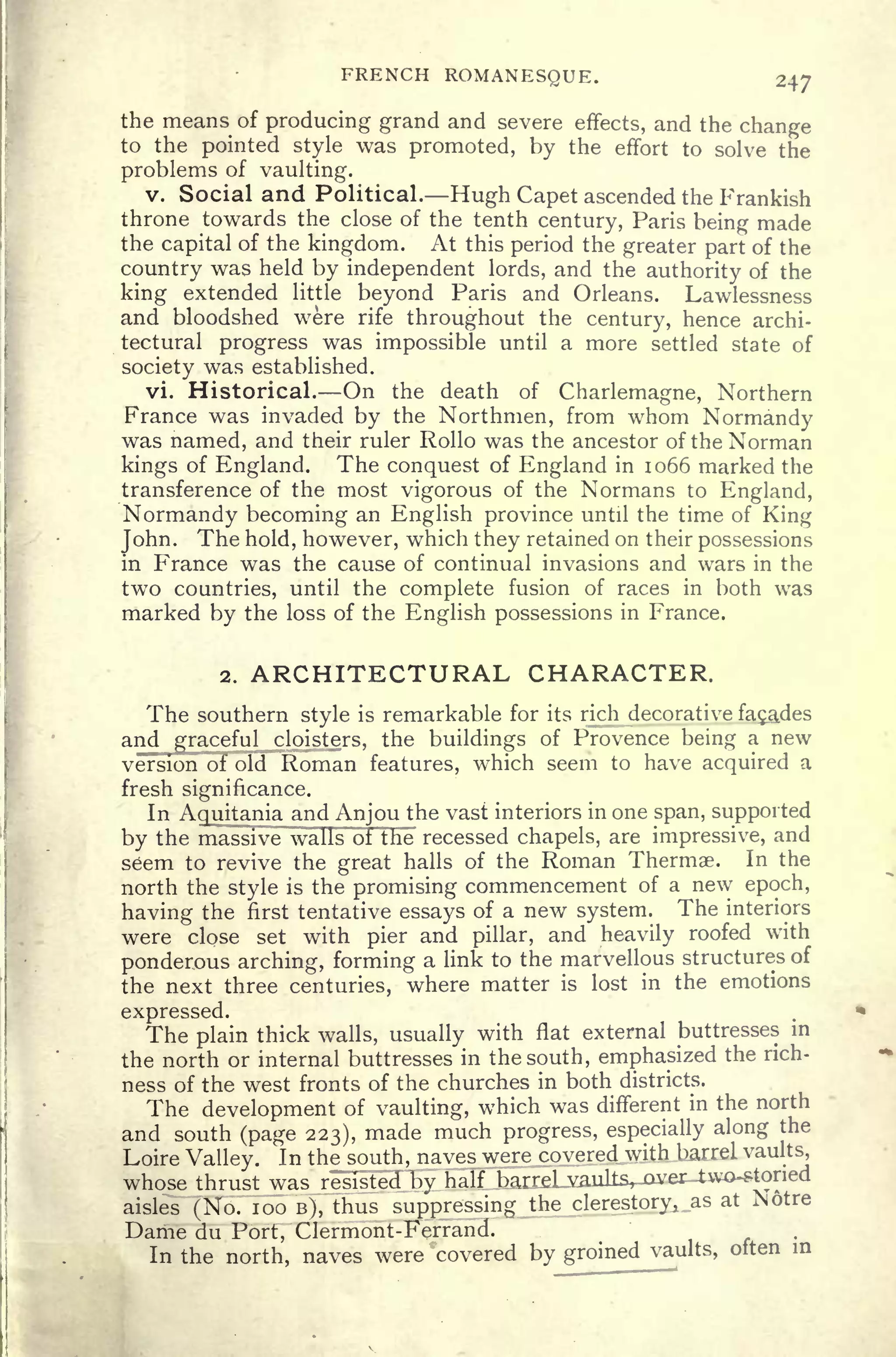 FRENCH ROMANESQUE. 347
the means of producing grand and severe effects, and the change
to the pointed style was promoted, by the effort to solve the
problems of vaulting.
v. Social and Political. Hugh Capet ascended the Prankish
throne towards the close of the tenth century, Paris being made
the capital of the kingdom. At this period the greater part of the
country was held by independent lords, and the authority of the
king extended little beyond Paris and Orleans. Lawlessness
and bloodshed were rife throughout the century, hence archi-
tectural progress was impossible until a more settled state of
society was established.
vi. Historical. On the death of Charlemagne, Northern
France was invaded by the Northmen, from whom Normandy
was named, and their ruler Rollo was the ancestor of the Norman
kings of England. The conquest of England in 1066 marked the
transference of the most vigorous of the Normans to England,
Normandy becoming an English province until the time of King
John.
The hold, however, which they retained on their possessions
in France was the cause of continual invasions and wars in the
two countries, until the complete fusion of races in both was
marked by the loss of the English possessions in France.
2. ARCHITECTURAL CHARACTER.
The southern style is remarkable for its rich decorative facades
and graceful cloisters, the buildings of Provence being a new
version of old Roman features, which seem to have aojuiivd a
fresh significance.
In Aquitania and Anjou the vast interiors in one span, supported
by the massive walls of the recessed chapels, are impressive, and
seem to revive the great halls of the Roman Thermae. In the
north the style is the promising commencement of a new epoch,
having the first tentative essays of a new system. The interiors
were close set with pier and pillar, and heavily roofed with
ponderous arching, forming a link to the marvellous structures of
the next three centuries, where matter is lost in the emotions
expressed.
The plain thick walls, usually with flat external buttresses in
the north or internal buttresses in the south, emphasized the rich-
ness of the west fronts of the churches in both districts.
The development of vaulting, which was different in the north
and south (page 223), made much progress, especially along the
Loire Valley. In the_ south, naves were covered with barrel vaults,
whose thrust was resisted by half barrel vaults, .over-two-storied
aisles (No. 100 B), thus suppressing the clerestory, _as at N6ti
Dame du Port, Clermont-Ferrand.
In the north, naves were covered by groined vaults, often in
 