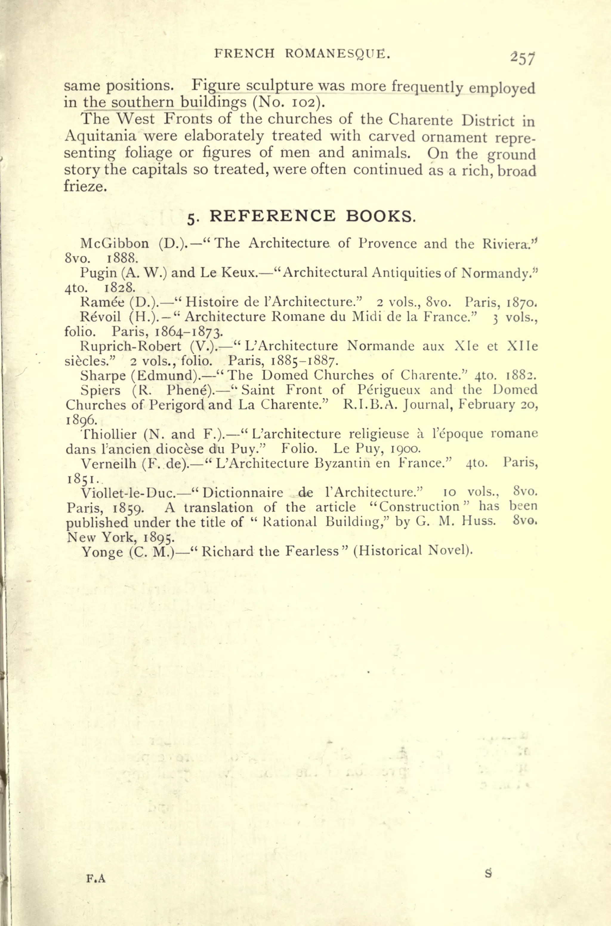 FRENCH ROMANESQUE.
same positions. Figure sculpture was more frequently employed
in the southern buildings (No. 102).
The West Fronts of the churches of the Charente District in
Aquitania were elaborately treated with carved ornament repre-
senting foliage or figures of men and animals. On the ground
story the capitals so treated, were often continued as a rich, broad
frieze.
5. REFERENCE BOOKS.
McGibbon (D.). "The Architecture of Provence and the Riviera.'*
8vo. 1888.
Pugin (A. W.) and Le Keux. "Architectural Antiquities of Normandy.*'
4to. 1828.
Ramee (D.).
"
Histoire de 1
;
Architecture." 2 vols., 8vo. Paris, 1870.
Revoil (H.).
"
Architecture Romane du Midi de la France." 3 vols.,
folio. Paris, 1864-1873.
Ruprich-Robert (V.).
"
L' Architecture Normande aux Xle et XI le
siecles." 2 vols., folio. Paris, 1885-1887.
Sharpe (Edmund). "The Domed Churches of Charente." 410. 1882.
Spiers (R. Phene). "Saint Front of Perigueux and the Domed
Churches of Perigord and La Charente." R.I.B.A. Journal, February 20,
1896.
Thiollier (N. and F.).
"
L'architecture religieuse a 1'epoque romane
dans Tancien diocese du Puy." Folio. Le Puy, 1900.
Verneilh (F. de).
"
L'Architecture Byzantin en France." 4to. Paris,
1851.
Viollet-le-Duc.
" Dictionnaire de 1' Architecture." 10 vols., Svo.
Paris, 1859. A translation of the article "Construction" has been
published under the title of
"
Rational Building," by G. M. Huss. 8vo.
New York, 1895.
Yonge (C. M.)" Richard the Fearless" (Historical Novel).
F.A
 