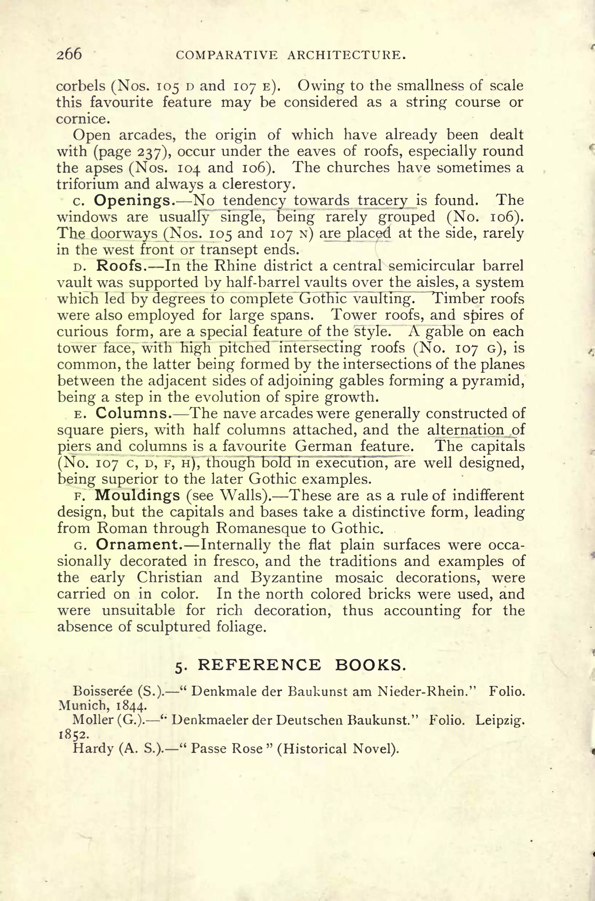 266 COMPARATIVE ARCHITECTURE.
corbels (Nos. 105 D and 107 E). Owing to the smallness of scale
this favourite feature may be considered as a string course or
cornice.
Open arcades, the origin of which have already been dealt
with (page 237), occur under the eaves of roofs, especially round
the apses (Nos. 104 and 106). The churches have sometimes a
triforium and always a clerestory.
c. Openings. No tendency towards tracery is found. The
windows are usually single, being rarely grouped (No. 106).
The doorways (Nos. 105 and 107 N) are placed at the side, rarely
in the west front or transept ends.
D. Roofs. In the Rhine district a central semicircular barrel
vault was supported by half-barrel vaults over the aisles, a system
which led by degrees to complete Gothic vaulting. Timber roofs
were also employed for large spans. Tower roofs, and spires of
curious form, are a special feature of the style. A gable on each
tower face, with high pitched intersecting roofs (No. 107 G), is
common, the latter being formed by the intersections of the planes
between the adjacent sides of adjoining gables forming a pyramid,
being a step in the evolution of spire growth.
E. Columns. The nave arcades were generally constructed of
square piers, with half columns attached, and the alternation of
piers and columns is a favourite German feature. The capitals
(No. 107 c, D, F, H), though bold in execution, are well designed,
being superior to the later Gothic examples.
F. Mouldings (see Walls). These are as a rule of indifferent
design, but the capitals and bases take a distinctive form, leading
from Roman through Romanesque to Gothic.
G. Ornament. Internally the flat plain surfaces were occa-
sionally decorated in fresco, and the traditions and examples of
the early Christian and Byzantine mosaic decorations, were
carried on in color. In the north colored bricks were used, and
were unsuitable for rich decoration, thus accounting for the
absence of sculptured foliage.
5. REFERENCE BOOKS.
Boisseree (S.).
"
Denkmale der Baukunst am Nieder-Rhein." Folio.
Munich, 1844.
Moller (G.).
<;
Denkmaeler der Deutschen Baukunst." Folio. Leipzig,
1852.
Hardy (A. S.).
"
Passe Rose "
(Historical Novel).
 