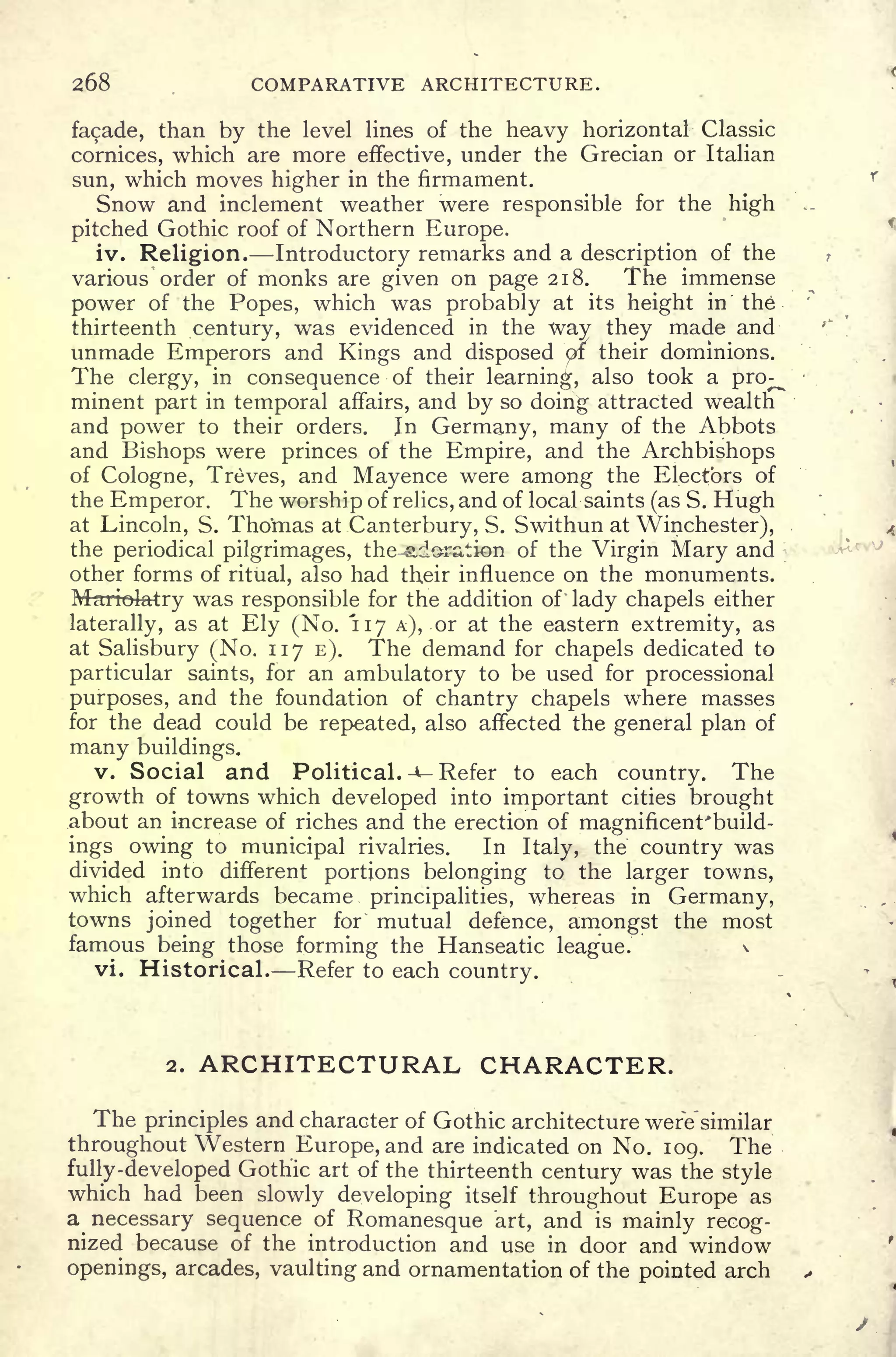 268 COMPARATIVE ARCHITECTURE.
facade, than by the level lines of the heavy horizontal Classic
cornices, which are more effective, under the Grecian or Italian
sun, which moves higher in the firmament.
Snow and inclement weather were responsible for the high
pitched Gothic roof of Northern Europe.
iv. Religion. Introductory remarks and a description of the
various order of monks are given on page 218. The immense
power of the Popes, which was probably at its height in the
thirteenth century, was evidenced in the way they made and
unmade Emperors and Kings and disposed of their dominions.
The clergy, in consequence of their learning, also took a pro^
minent part in temporal affairs, and by so doing attracted wealtri"
and power to their orders. Jn Germany, many of the Abbots
and Bishops were princes of the Empire, and the Archbishops
of Cologne, Treves, and Mayence were among the Electors of
the Emperor. The worship of relics, and of local saints (as S. Hugh
at Lincoln, S. Thomas at Canterbury, S. Swithun at Winchester),
the periodical pilgrimages, the-adoration of the Virgin Mary and
other forms of ritual, also had their influence on the monuments.
Msriokbtry was responsible for the addition of' lady chapels either
laterally, as at Ely (No. 117 A), or at the eastern extremity, as
at Salisbury (No. 117 E). The demand for chapels dedicated to
particular saints, for an ambulatory to be used for processional
purposes, and the foundation of chantry chapels where masses
for the dead could be repeated, also affected the general plan of
many buildings.
v. Social and Political. -- Refer to each country. The
growth of towns which developed into important cities brought
.about an increase of riches and the erection of magnificent'build-
ings owing to municipal rivalries. In Italy, the country was
divided into different portions belonging to the larger towns,
which afterwards became principalities, whereas in Germany,
towns joined together for mutual defence, amongst the most
famous being those forming the Hanseatic league. ". 
*
vi. Historical. Refer to each country.
2. ARCHITECTURAL CHARACTER.
The principles and character of Gothic architecture were'similar
throughout Western Europe, and are indicated on No. 109. The
fully-developed Gothic art of the thirteenth century was the style
which had been slowly developing itself throughout Europe as
a necessary sequence of Romanesque art, and is mainly recog-
nized because of the introduction and use in door and window
openings, arcades, vaulting and ornamentation of the pointed arch
 