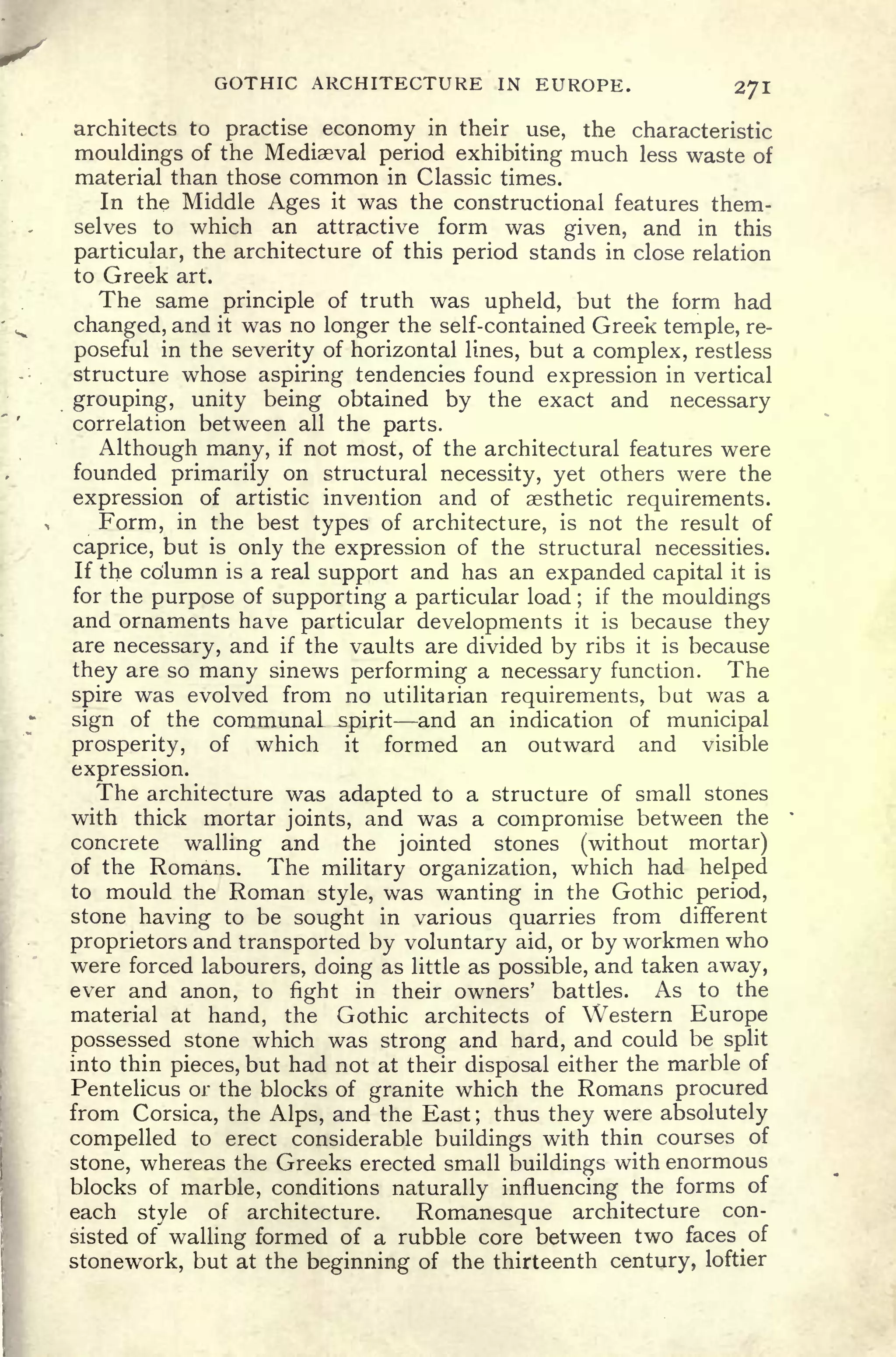 GOTHIC ARCHITECTURE IN EUROPE. 271
architects to practise economy in their use, the characteristic
mouldings of the Mediaeval period exhibiting much less waste of
material than those common in Classic times.
In the Middle Ages it was the constructional features them-
selves to which an attractive form was given, and in this
particular, the architecture of this period stands in close relation
to Greek art.
The same principle of truth was upheld, but the form had
changed, and it was no longer the self-contained Greek temple, re-
poseful in the severity of horizontal lines, but a complex, restless
structure whose aspiring tendencies found expression in vertical
grouping, unity being obtained by the exact and necessary
correlation between all the parts.
Although many, if not most, of the architectural features were
founded primarily on structural necessity, yet others were the
expression of artistic invention and of aesthetic requirements.
Form, in the best types of architecture, is not the result of
caprice, but is only the expression of the structural necessities.
If the column is a real support and has an expanded capital it is
for the purpose of supporting a particular load ;
if the mouldings
and ornaments have particular developments it is because they
are necessary, and if the vaults are divided by ribs it is because
they are so many sinews performing a necessary function. The
spire was evolved from no utilitarian requirements, but was a
sign of the communal spirit and an indication of municipal
prosperity, of which it formed an outward and visible
expression.
The architecture was adapted to a structure of small stones
with thick mortar joints, and was a compromise between the
concrete walling and the jointed stones (without mortar)
of the Romans. The military organization, which had helped
to mould the Roman style, was wanting in the Gothic period,
stone having to be sought in various quarries from different
proprietors and transported by voluntary aid, or by workmen who
were forced labourers, doing as little as possible, and taken away,
ever and anon, to fight in their owners' battles. As to the
material at hand, the Gothic architects of Western Europe
possessed stone which was strong and hard, and could be split
into thin pieces, but had not at their disposal either the marble of
Pentelicus or the blocks of granite which the Romans procured
from Corsica, the Alps, and the East ;
thus they were absolutely
compelled to erect considerable buildings with thin courses of
stone, whereas the Greeks erected small buildings with enormous
blocks of marble, conditions naturally influencing the forms of
each style of architecture. Romanesque architecture con-
sisted of walling formed of a rubble core between two faces of
stonework, but at the beginning of the thirteenth century, loftier
 